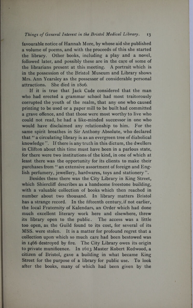 favourable notice of Hannah More, by whose aid she published a volume of poems, and with the proceeds of this she started the library. Other books, including a play and a novel, followed later, and possibly these are in the care of some of the librarians present at this meeting. A portrait which is in the possession of the Bristol Museum and Library shows Mrs. Ann Yearsley as the possessor of considerable personal attractions. She died in 1806. If it is true that Jack Cade considered that the man who had erected a grammar school had most traitorously corrupted the youth of the realm, that any one who caused printing to be used or a paper mill to be built had committed a grave offence, and that those were most worthy to live who could not read, he had a like-minded successor in one who would have disclaimed any relationship to him. For the same spirit breathes in Sir Anthony Absolute, who declared that “ a circulating library is as an evergreen tree of diabolical knowledge ”. If there is any truth in this dictum, the dwellers in Clifton about this time must have been in a parlous state, for there were two institutions of the kind, in one of which at least there was the opportunity for its clients to make their purchases from “ an extensive assortment of foreign and Eng- lish perfumery, jewellery, hardwares, toys and stationery Besides these there was the City Library in King Street, which Shiercliff describes as a handsome freestone building, with a valuable collection of books which then reached in number about two thousand. In library matters Bristol has a strange record. In the fifteenth century, if not earlier, the local Fraternity of Kalendars, an Order which had done much excellent literary work here and elsewhere, threw its library open to the public. The access was a little too open, as the Guild found to its cost, for several of its MSS. were stolen. It is a matter for profound regret that a collection upon which so much care had been bestowed was in 1466 destroyed by fire. The City Library owes its origin to private munificence. In 1613 Master Robert Redwood, a citizen of Bristol, gave a building in what became King Street for the purpose of a library for public use. To look after the books, many of which had been given by the