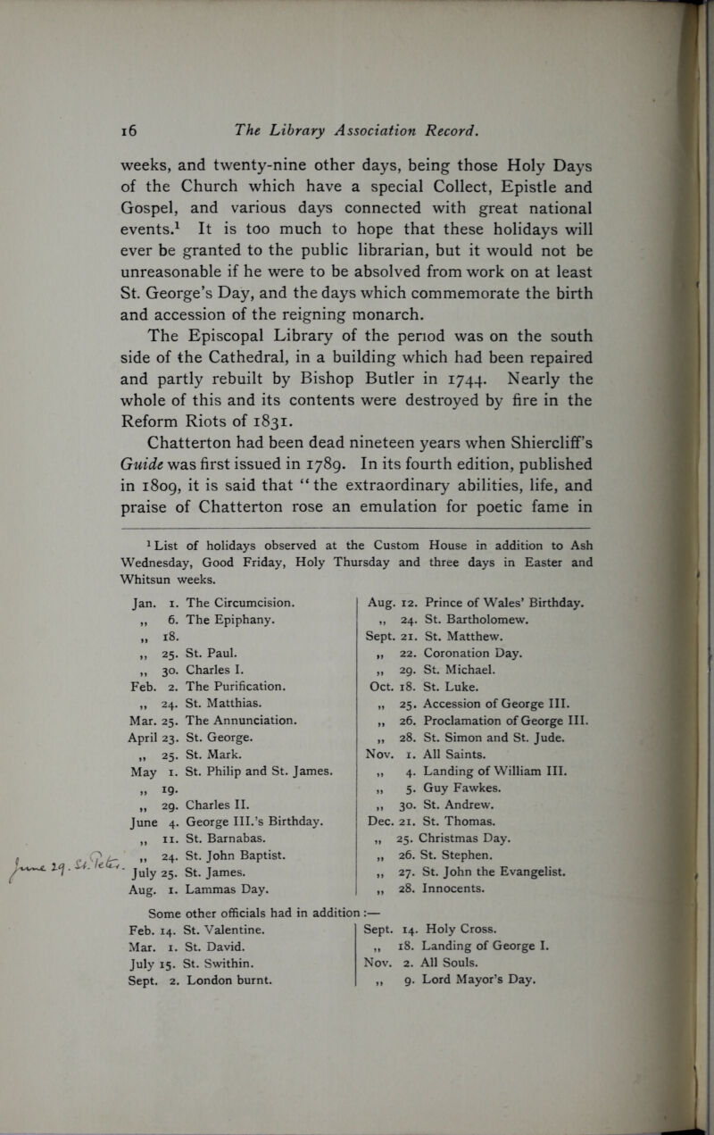 weeks, and twenty-nine other days, being those Holy Days of the Church which have a special Collect, Epistle and Gospel, and various days connected with great national events.1 It is too much to hope that these holidays will ever be granted to the public librarian, but it would not be unreasonable if he were to be absolved from work on at least St. George’s Day, and the days which commemorate the birth and accession of the reigning monarch. The Episcopal Library of the period was on the south side of the Cathedral, in a building which had been repaired and partly rebuilt by Bishop Butler in 1744. Nearly the whole of this and its contents were destroyed by fire in the Reform Riots of 1831. Chatterton had been dead nineteen years when Shiercliff’s Guide was first issued in 1789. In its fourth edition, published in 1809, it is said that “the extraordinary abilities, life, and praise of Chatterton rose an emulation for poetic fame in 1 List of holidays observed at the Custom House in addition to Ash Wednesday, Good Friday, Holy Thursday and three days in Easter and Whitsun weeks. Jan. 1. The Circumcision. ,, 6. The Epiphany. „ 18. ,, 25. St. Paul. ,, 30. Charles I. Feb. 2. The Purification. „ 24. St. Matthias. Mar. 25. The Annunciation. April 23. St. George. ,, 25. St. Mark. May 1. St. Philip and St. James. „ 19- lT „ 29. Charles II. June 4. George III.’s Birthday. ,, 11. St. Barnabas. (? „ 24. St. John Baptist. ' July 25. St. James. Aug. 1. Lammas Day. Aug. 12. Prince of Wales’ Birthday. ,, 24. St. Bartholomew. Sept. 21. St. Matthew. „ 22. Coronation Day. „ 29. St. Michael. Oct. 18. St. Luke. „ 25. Accession of George III. „ 26. Proclamation of George III. „ 28. St. Simon and St. Jude. Nov. 1. All Saints. ,, 4. Landing of William III. „ 5. Guy Fawkes. ,, 30. St. Andrew. Dec. 21. St. Thomas. „ 25. Christmas Day. „ 26. St. Stephen. „ 27. St. John the Evangelist. ,, 28. Innocents. Some other officials had in addition:— Feb. 14. St. Valentine. Sept. Mar. 1. St. David. ,, July 15. St. Swithin. Nov. Sept. 2. London burnt. ,, 14. Holy Cross. 18. Landing of George I. 2. All Souls. 9. Lord Mayor’s Day.