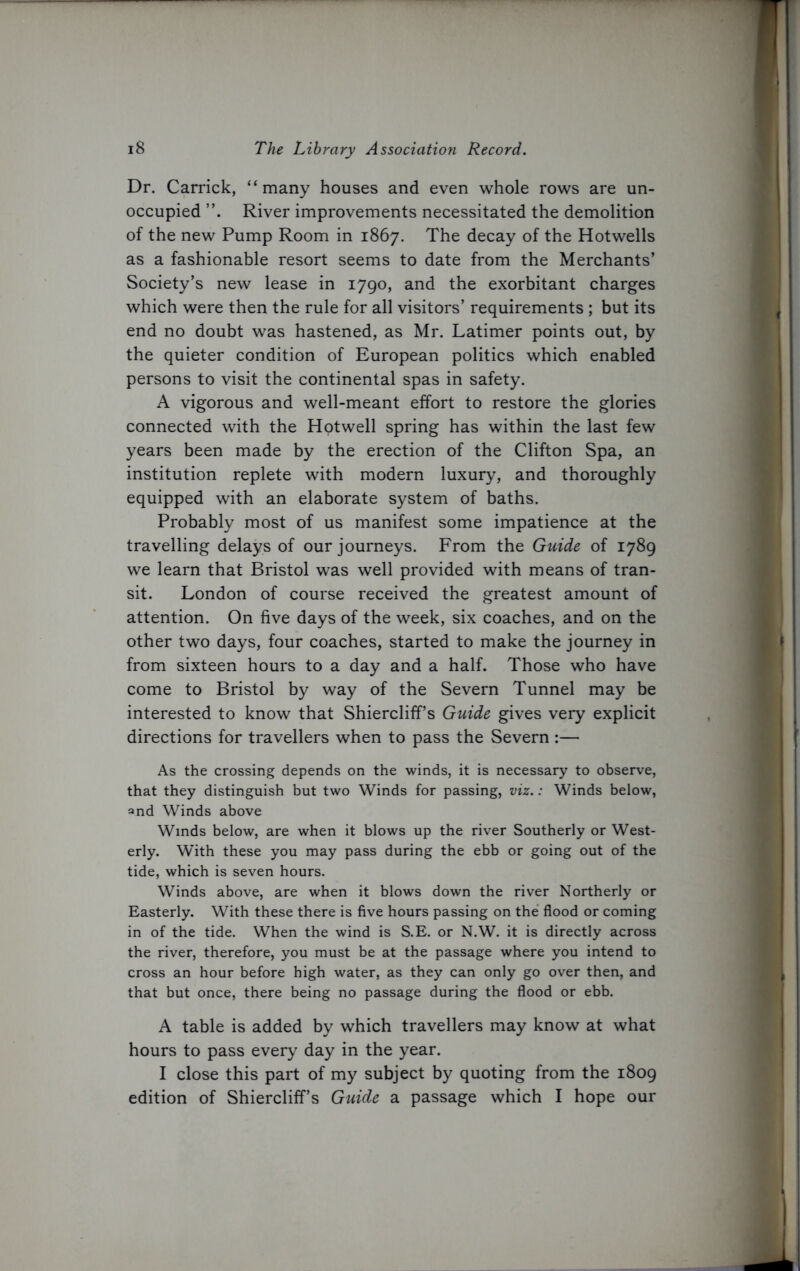 Dr. Carrick, “many houses and even whole rows are un- occupied River improvements necessitated the demolition of the new Pump Room in 1867. The decay of the Hotwells as a fashionable resort seems to date from the Merchants’ Society’s new lease in 1790, and the exorbitant charges which were then the rule for all visitors’ requirements ; but its end no doubt was hastened, as Mr. Latimer points out, by the quieter condition of European politics which enabled persons to visit the continental spas in safety. A vigorous and well-meant effort to restore the glories connected with the Hotwell spring has within the last few years been made by the erection of the Clifton Spa, an institution replete with modern luxury, and thoroughly equipped with an elaborate system of baths. Probably most of us manifest some impatience at the travelling delays of our journeys. From the Guide of 1789 we learn that Bristol wras well provided with means of tran- sit. London of course received the greatest amount of attention. On five days of the week, six coaches, and on the other two days, four coaches, started to make the journey in from sixteen hours to a day and a half. Those who have come to Bristol by way of the Severn Tunnel may be interested to know that Shiercliff’s Guide gives very explicit directions for travellers when to pass the Severn :— As the crossing depends on the winds, it is necessary to observe, that they distinguish but two Winds for passing, viz.: Winds below, and Winds above Winds below, are when it blows up the river Southerly or West- erly. With these you may pass during the ebb or going out of the tide, which is seven hours. Winds above, are when it blows down the river Northerly or Easterly. With these there is five hours passing on the flood or coming in of the tide. When the wind is S.E. or N.W. it is directly across the river, therefore, you must be at the passage where you intend to cross an hour before high water, as they can only go over then, and that but once, there being no passage during the flood or ebb. A table is added by which travellers may know at what hours to pass every day in the year. I close this part of my subject by quoting from the 1809 edition of Shiercliff’s Guide a passage which I hope our