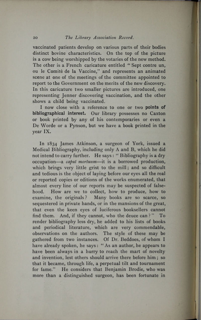 vaccinated patients develop on various parts of their bodies distinct bovine characteristics. On the top of the picture is a cow being worshipped by the votaries of the new method. The other is a French caricature entitled “ Sept contre un, ou le Comite de la Vaccine,” and represents an animated scene at one of the meetings of the committee appointed to report to the Government on the merits of the new discovery. In this caricature two smaller pictures are introduced, one representing Jenner discovering vaccination, and the other shows a child being vaccinated. I now close with a reference to one or two points of bibliographical interest. Our library possesses no Caxton or book printed by any of his contemporaries or even a De Worde or a Pynson, but we have a book printed in the year IX. In 1834 James Atkinson, a surgeon of York, issued a Medical Bibliography, including only A and B, which he did not intend to carry further. He says : “ Bibliography is a dry occupation—a caput mortuum—it is a borrowed production, which brings very little grist to the mill; and so difficult and tedious is the object of laying before our eyes all the real or reported copies or editions of the works enumerated, that almost every line of our reports may be suspected of false- hood. How are we to collect, how to produce, how to examine, the originals ? Many books are so scarce, so sequestered in private hands, or in the mansions of the great, that even the keen eyes of luciferous booksellers cannot find them. And, if they cannot, who the deuce can ? ” To render bibliography less dry, he added to his lists of books and periodical literature, which are very commendable, observations on the authors. The style of these may be gathered from two instances. Of Dr. Beddoes, of whom I have already spoken, he says: “ As an author, he appears to have been always in a hurry to reach the mart of novelty and invention, lest others should arrive there before him; so that it became, through life, a perpetual tilt and tournament for fame.” He considers that Benjamin Brodie, who was more than a distinguished surgeon, has been fortunate in _L