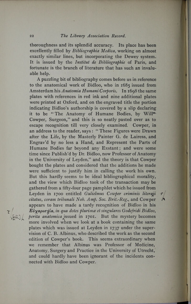 thoroughness and its splendid accuracy. Its place has been excellently filled by Bibliographia Medica, working on almost exactly similar lines, but incorporating the Dewey system. It is issued by the Institut de Bibliographic of Paris, and fortunate is the branch of literature that has such an invalu- able help. A puzzling bit of bibliography comes before us in reference to the anatomical work of Bidloo, who in 1685 issued from Amsterdam his Anatomia Humani Corporis. In 1698 the same plates with references in red ink and nine additional plates were printed at Oxford, and on the engraved title the portion indicating Bidloo’s authorship is covered by a slip declaring it to be “ The Anatomy of Humane Bodies, by Will1 Cowper, Surgeon,” and this is so neatly pasted over as to escape recognition till very closely examined. Cowper, in an address to the reader, says : “ These Figures were Drawn after the Life, by the Masterly Painter G. de Lairess, and Engrav’d by no less a Hand, and Represent the Parts of Humane Bodies far beyond any Exstant; and were some time since Publish’d by Dr. Bidloo, now Professor of Anatomy in the University of Leyden,” and the theory is that Cowper bought the plates and considered that the additions he made were sufficient to justify him in calling the work his own. But this hardly seems to be ideal bibliographical morality, and the view which Bidloo took of the transaction may be gathered from a fifty-four page pamphlet which he issued from Leyden in 1700 entitled Gulielmus Cowper criminis literati citatus, coram tribunali Nob. Amp. Soc. Brit.-Reg., and Cowper appears to have made a tardy recognition of Bidloo in his Ev^apia^jia, in qua dotes plurimce et singulares Godefridi Bidloo, perita anatomica^issued in 1701. But the mystery becomes more involved when we look at a book containing the same plates which was issued at Leyden in 1737 under the super- vision of C. B. Albinus, who described the work as the second edition of Cowper’s book. This seems extraordinary when we remember that Albinus was Professor of Medicine, Anatomy, Surgery and Practice in the University of Utrecht, and could hardly have been ignorant of the incidents con- nected with Bidloo and Cowper.