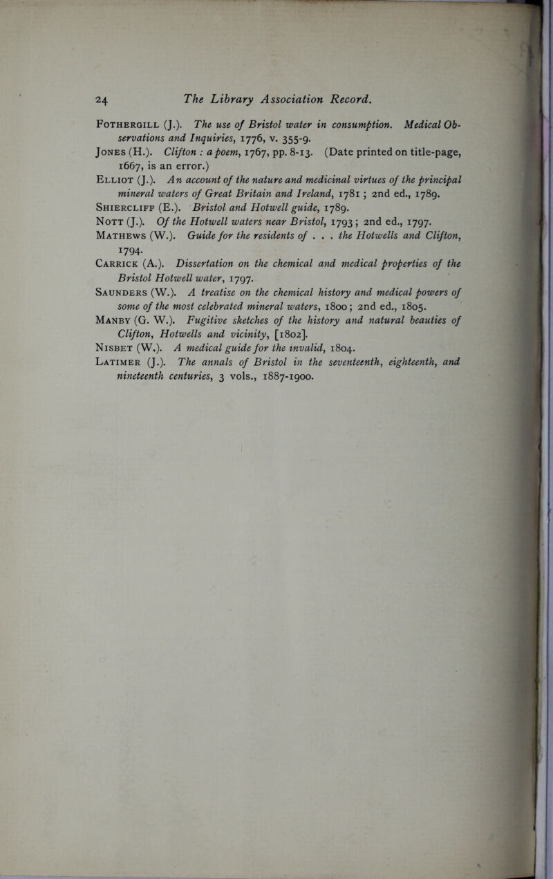 Fothergill (J.). The use of Bristol water in consumption. Medical Ob- servations and Inquiries, 1776, v. 355-9. Jones (H.). Clifton : a poem, 1767, pp. 8-13. (Date printed on title-page, 1667, is an error.) Elliot (J.). An account of the nature and medicinal virtues of the principal mineral waters of Great Britain and Ireland, 1781 ; 2nd ed., 1789. Shiercliff (E.). Bristol and Hotwell guide, 1789. Nott (J.). Of the Hotwell waters near Bristol, 1793 ; 2nd ed., 1797. Mathews (W.). Guide for the residents of . . . the Hotwells and Clifton, 1794. Carrick (A.). Dissertation on the chemical and medical properties of the Bristol Hotwell water, 1797. Saunders (W.). A treatise on the chemical history and medical powers of some of the most celebrated mineral waters, 1800; 2nded., 1805. Manby (G. W.). Fugitive sketches of the history and natural beauties of Clifton, Hotwells and vicinity, [1802]. Nisbet (W,). A medical guide for the invalid, 1804. Latimer (J.). The annals of Bristol in the seventeenth, eighteenth, and nineteenth centuries, 3 vols., 1887-1900.