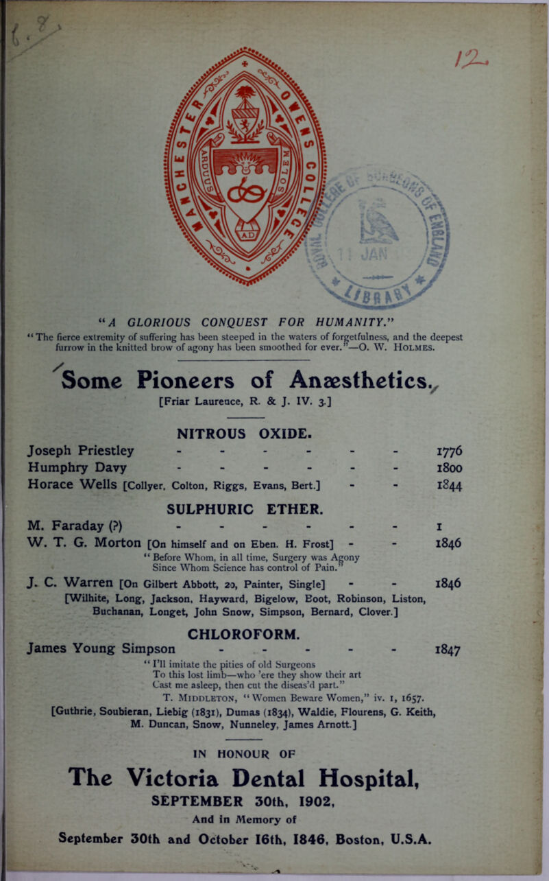 i “A GLORIOUS CONQUEST FOR HUMANITY “ The fierce extremity of suffering has been steeped in the waters of forgetfulness, and the deepest furrow in the knitted brow of agony has been smoothed for ever.”—O. W. Holmes. Some Pioneers of Anaesthetics^ [Friar Laurence, R. & J. IV. 3.] NITROUS OXIDE. Joseph Priestley ------ Humphry Davy ------ Horace ^Vells [Collyer, Colton, Riggs, Evans, Bert.] SULPHURIC ETHER. M. Faraday (?) ------ W. T. G. Morton [On himself and on Eben. H. Frost] - “ Before Whom, in all time, Surgery was Agony Since Whom Science has control of Pain.” J. C. Warren [On Gilbert Abbott, 20, Painter, Single] [Wilhite, Long, Jackson. Hayward, Bigelow, Eoot, Robinson, Liston, Buchanan, Longet, John Snow, Simpson, Bernard, Clover ] 1776 1800 1844 I 1846 1846 CHLOROFORM. James Young Simpson ----- 1847 “ I’ll imitate the pities of old Surgeons To this lost limb—who ’ere they show their art Cast me asleep, then cut the diseas’d part.” T. Middleton, “Women Beware Women,” iv. 1, 1657. [Guthrie, Soubieran, Liebig (1831), Dumas (1834), Waldie, Flourens, G. Keith, M. Duncan, Snow, Nunneley, James Arnott.] IN HONOUR OF The Victoria Dental Hospital, SEPTEMBER 30th, 1902, And in Memory of September 30th and October I6th, 1846, Boston, U.S.A.