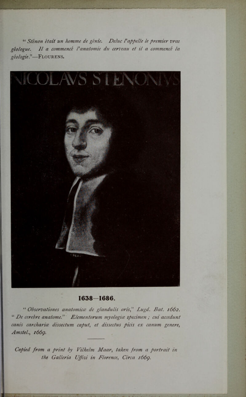 “ Stenon etait un homme de genie. Deluc l appelle le premier vrai geologue. 11 a commence Vanatomie du cerveau et il a commence la geologie—Flourens. 1638-1686. “ Observations anatomicce de glandulis orisLugd. Bat. 1662. “ De cerebre anatome.” Elementorwn myologice specimen ; cui accedunt canis carcharice dissectum caput, et dissectus picis ex canum genere, Amstel., 1669. Copied from a print by Vilhelm Maar, taken from a portrait in the Galleria Uffizi in Florence, Circa 1669.