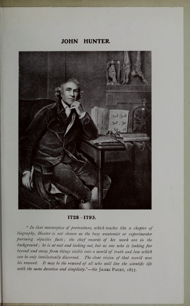 JOHN HUNTER. 1728-1793. “ In that masterpiece of portraiture, which teaches like a chapter of biography, Hunter is not shown as the busy anatomist or experimenter pursuing objective facts; the chief records of his work are in the background; he is at rest and looking out, but as one who is looking far beyond and away from things visible into a world of truth and law which can be only intellectually discerned. The clear vision of that world was his reward. It may be the reward of all who will live the scientific life with the same devotion and simplicity—Sir James Paget, 1877.