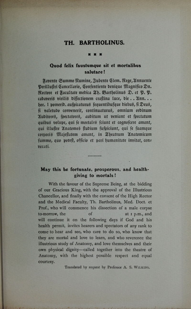 TH. BARTHOLINUS. H H * Quod fclix faustumque sit et mortalibus salutare! gwente @ummo 9lumtne, Subente diem* Siege, 2fnnuente ^erillujlri @ancellario, (Sonfenttente bentque SDlagntfko £m. 9lectore et gacultate mebtca XI)* 33attf)olinu0 £). et 9), cabat)eri6 t>iriU6 biffectionem crajlina luce, bte ♦ ♦ 2lnrt.♦. fyor. 1 pomerib. aufpicaturuS fequentibufque btebuS, ft£)eu0, ft ttaletubo cotmenerit, continuaturuS, omnium orbinum 2(ubitoreS, fpectatoreg, aubitum ut oentant et fpectatum qutbug uolupe, qui fe mortaleg fciunt et cognofcere amant, qui illuftre 2lnatome§ (lubtum fufpiciunt, qui fe fuamque corporis 9Jtajeftatem amant, in £l)eatrum 2Cnatomicum fummo, quo potejl, officio et pari fyumanitate inoitat, con- oocati. May this be fortunate, prosperous, and health- giving to mortals ! With the favour of the Supreme Being, at the bidding of our Gracious King, with the approval of the Illustrious Chancellor, and finally with the consent of the High Rector and the Medical Faculty, Th. Bartholinus, Med. Doct. et Prof., who will commence his dissection of a male corpse to-morrow, the of at i p.m., and will continue it on the following days if God and his health permit, invites hearers and spectators of any rank to come to hear and see, who care to do so, who know that they are mortal and love to learn, and who reverence the illustrious study of Anatomy, and love themselves and their own physical dignity—called together into the theatre of Anatomy, with the highest possible respect and equal courtesy. Translated by request by Professor A. S. Wilkins.