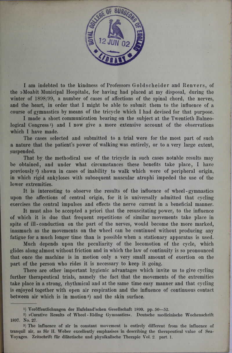 I am indebted to the kindness of Professors Goldsch eider and Ren vers, of the »Moabit Municipal Hospitak, for having had placed at my disposal, during the winter of 1898/99, a number of cases of affections of the spinal chord, the nerves, and the heart, in order that I might be able to submit them to the influence of a course of gymnastics by means of the tricycle which I had devised for that purpose. I made a short communication bearing on the subject at the Twentieth Balneo- logical Congress1) and I now give a more extensive account of the observations which I have made. The cases selected and submitted to a trial were for the most part of such a nature that the patient’s power of walking was entirely, or to a very large extent, suspended. That by the methodical use of the tricycle in such cases notable results may be obtained, and under what circumstances these benefits take place, I have previously2) shown in cases of inability to walk which were of peripheral origin, in which rigid ankyloses with subsequent muscular atrophi impeded the use of the lower extremities. It is interesting to observe the results of the influence of wheel-gymnastics upon the affections of central origin, for it is universally admitted that cycling exercises the central impulses and effects the nerve current in a beneficial manner. It must also be accepted a priori that the resuscitating power, to the influence of which it is due that frequent repetitions of similar movements take place in spite of ill-conduction on the part of the nerves, would become the more marked, inasmuch as the movements on the wheel can be continued without producing any fatigue for a much longer time than is possible when a stationary apparatus is used. Much depends upon the peculiarity of the locomotion of the cycle, which glides along almost without friction and in which the law of continuity is so pronounced that once the machine is in motion only a very small amount of exertion on the part of the person who rides it is necessary to keep it going. There are other important hygienic advantages which invite us to give cycling further therapeutical trials, namely the fact that the movements of the extremities take place in a strong, rhythmical and at the same time easy manner and that cycling is enjoyed together with open air respiration and the influence of continuous contact between air which is in motion3) and the skin surface. !) Veroffentlichungen der Hufeland’schen Gesellschaft 1899. pp. 50—52. 2) »Curative Results of Wheel - Riding Gymnastics^. Deutsche medicinische Wochenschrift 1897. No. 27. 3) The influence of air in constant movement is entirely different from the influence of tranquil air, as Sir H. Weber excellently emphasises in describing the therapeutical value of Sea- Voyages. Zeitschrift fur diatetische und physikalische Therapie Vol. 2. part. 1.