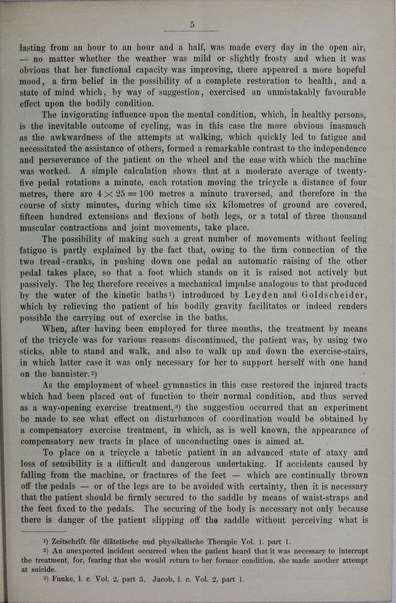 lasting from an hour to an hour and a half, was made every day in the open air, — no matter whether the weather was mild or slightly frosty and when it was obvious that her functional capacity was improving, there appeared a more hopeful mood, a firm belief in the possibility of a complete restoration to health, and a state of mind which, by way of suggestion, exercised an unmistakably favourable effect upon the bodily condition. The invigorating influence upon the mental condition, which, in healthy persons, is the inevitable outcome of cycling, was in this case the more obvious inasmuch as the awkwardness of the attempts at walking, which quickly led to fatigue and necessitated the assistance of others, formed a remarkable contrast to the independence and perseverance of the patient on the wheel and the ease with which the machine was worked. A simple calculation shows that at a moderate average of twenty- five pedal rotations a minute, each rotation moving the tricycle a distance of four metres, there are 4 x 25 = 100 metres a minute traversed, and therefore in the course of sixty minutes, during which time six kilometres of ground are covered, fifteen hundred extensions and flexions of both legs, or a total of three thousand muscular contractions and joint movements, take place. The possibility of making such a great number of movements without feeling fatigue is partly explained by the fact that, owing to the firm connection of the two tread - cranks, in pushing down one pedal an automatic raising of the other pedal takes place, so that a foot which stands on it is raised not actively but passively. The leg therefore receives a mechanical impulse analogous to that produced by the water of the kinetic baths1) introduced by Leyden and Goldscheider, which by relieving the patient of his bodily gravity facilitates or indeed renders possible the carrying out of exercise in the baths. When, after having been employed for three months, the treatment by means of the tricycle was for various reasons discontinued, the patient was, by using two sticks, able to stand and walk, and also to walk up and down the exercise-stairs, in which latter case it was only necessary for her to support herself with one hand on the bannister.2) As the employment of wheel gymnastics in this case restored the injured tracts which had been placed out of function to their normal condition, and thus served as a way-opening exercise treatment,3) the suggestion occurred that an experiment be made to see what effect on disturbances of coordination would be obtained by a compensatory exercise treatment, in which, as is well known, the appearance of compensatory new tracts in place of unconducting ones is aimed at. To place on a tricycle a tabetic patient in an advanced state of ataxy and loss of sensibility is a difficult and dangerous undertaking. If accidents caused by falling from the machine, or fractures of the feet — which are continually thrown off the pedals — or of the legs are to be avoided with certainty, then it is necessary that the patient should be firmly secured to the saddle by means of waist-straps and the feet fixed to the pedals. The securing of the body is necessary not only because there is danger of the patient slipping off the saddle without perceiving what is !) Zeitschrift fiir diatetische und physikalische Therapie Vol. 1. part 1. 2) An unexpected incident occurred when the patient heard that it was necessary to interrupt the treatment, for, fearing that she would return to her former condition, she made another attempt at suicide. 3) Funke, 1. c. Vol. 2, part 3. Jacob, 1. c. Vol. 2, part 1.