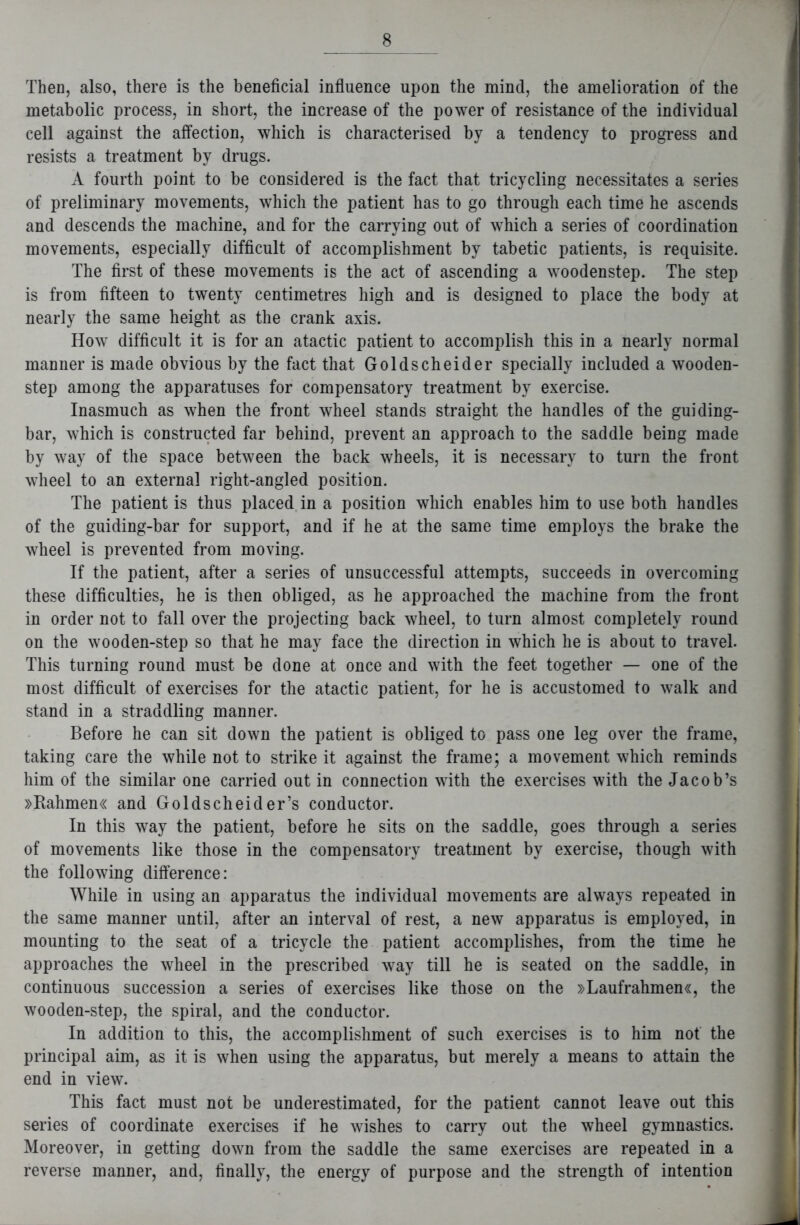 Then, also, there is the beneficial influence upon the mind, the amelioration of the metabolic process, in short, the increase of the power of resistance of the individual cell against the affection, which is characterised by a tendency to progress and resists a treatment by drugs. A fourth point to be considered is the fact that tricycling necessitates a series of preliminary movements, which the patient has to go through each time he ascends and descends the machine, and for the carrying out of which a series of coordination movements, especially difficult of accomplishment by tabetic patients, is requisite. The first of these movements is the act of ascending a woodenstep. The step is from fifteen to twenty centimetres high and is designed to place the body at nearly the same height as the crank axis. How difficult it is for an atactic patient to accomplish this in a nearly normal manner is made obvious by the fact that Goldscheider specially included a wooden- step among the apparatuses for compensatory treatment by exercise. Inasmuch as when the front wheel stands straight the handles of the guiding- bar, which is constructed far behind, prevent an approach to the saddle being made by way of the space between the back wheels, it is necessary to turn the front wheel to an external right-angled position. The patient is thus placed in a position which enables him to use both handles of the guiding-bar for support, and if he at the same time employs the brake the wheel is prevented from moving. If the patient, after a series of unsuccessful attempts, succeeds in overcoming these difficulties, he is then obliged, as he approached the machine from the front in order not to fall over the projecting back wheel, to turn almost completely round on the wooden-step so that he may face the direction in which he is about to travel. This turning round must be done at once and with the feet together — one of the most difficult of exercises for the atactic patient, for he is accustomed to walk and stand in a straddling manner. Before he can sit down the patient is obliged to pass one leg over the frame, taking care the while not to strike it against the frame; a movement which reminds him of the similar one carried out in connection with the exercises with the Jacob’s »Rahmen« and Goldscheider’s conductor. In this way the patient, before he sits on the saddle, goes through a series of movements like those in the compensatory treatment by exercise, though with the following difference: While in using an apparatus the individual movements are always repeated in the same manner until, after an interval of rest, a new apparatus is employed, in mounting to the seat of a tricycle the patient accomplishes, from the time he approaches the wheel in the prescribed way till he is seated on the saddle, in continuous succession a series of exercises like those on the »Laufrahmen«, the wooden-step, the spiral, and the conductor. In addition to this, the accomplishment of such exercises is to him not the principal aim, as it is when using the apparatus, but merely a means to attain the end in view. This fact must not be underestimated, for the patient cannot leave out this series of coordinate exercises if he wishes to carry out the wheel gymnastics. Moreover, in getting down from the saddle the same exercises are repeated in a reverse manner, and, finally, the energy of purpose and the strength of intention