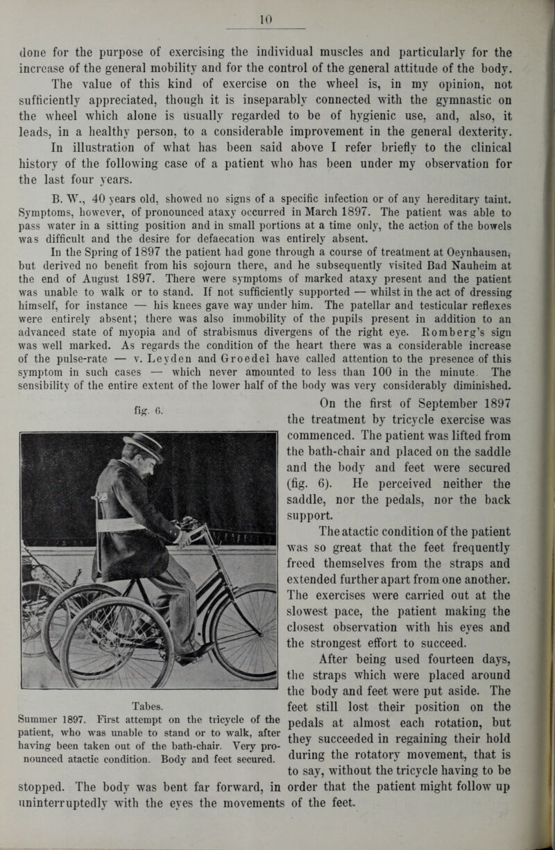 (lone for the purpose of exercising the individual muscles and particularly for the increase of the general mobility and for the control of the general attitude of the body. The value of this kind of exercise on the wheel is, in my opinion, not sufficiently appreciated, though it is inseparably connected with the gymnastic on the wheel which alone is usually regarded to be of hygienic use, and, also, it leads, in a healthy person, to a considerable improvement in the general dexterity. In illustration of what has been said above I refer briefly to the clinical history of the following case of a patient who has been under my observation for the last four years. B. W., 40 years old, showed no signs of a specific infection or of any hereditary taint. Symptoms, however, of pronounced ataxy occurred in March 1897. The patient was able to pass water in a sitting position and in small portions at a time only, the action of the bowels was difficult and the desire for defaecation was entirely absent. In the Spring of 1897 the patient had gone through a course of treatment at Oeynhausen,- but derived no benefit from his sojourn there, and he subsequently visited Bad Nauheim at the end of August 1897. There were symptoms of marked ataxy present and the patient was unable to walk or to stand. If not sufficiently supported — whilst in the act of dressing himself, for instance — his knees gave way under him. The patellar and testicular reflexes were entirely absent; there was also immobility of the pupils present in addition to an advanced state of myopia and of strabismus divergens of the right eye. Romberg’s sign was well marked. As regards the condition of the heart there was a considerable increase of the pulse-rate — v. Leyden and Groedei have called attention to the presence of this symptom in such cases — which never amounted to less than 100 in the minute. The sensibility of the entire extent of the lower half of the body was very considerably diminished. On the first of September 1897 the treatment by tricycle exercise was commenced. The patient was lifted from the bath-chair and placed on the saddle and the body and feet were secured (fig. 6). He perceived neither the saddle, nor the pedals, nor the back support. The atactic condition of the patient was so great that the feet frequently freed themselves from the straps and extended further apart from one another. The exercises were carried out at the slowest pace, the patient making the closest observation with his eyes and the strongest effort to succeed. After being used fourteen days, the straps which were placed around the body and feet were put aside. The feet still lost their position on the pedals at almost each rotation, but they succeeded in regaining their hold during the rotatory movement, that is to say, without the tricycle having to be order that the patient might follow up uninterruptedly with the eyes the movements of the feet. fig. 6. Tabes. Summer 1897. First attempt on the tricycle of the patient, who was unable to stand or to walk, after having been taken out of the bath-chair. Very pro- nounced atactic condition. Body and feet secured. stopped. The body was bent far forward, in