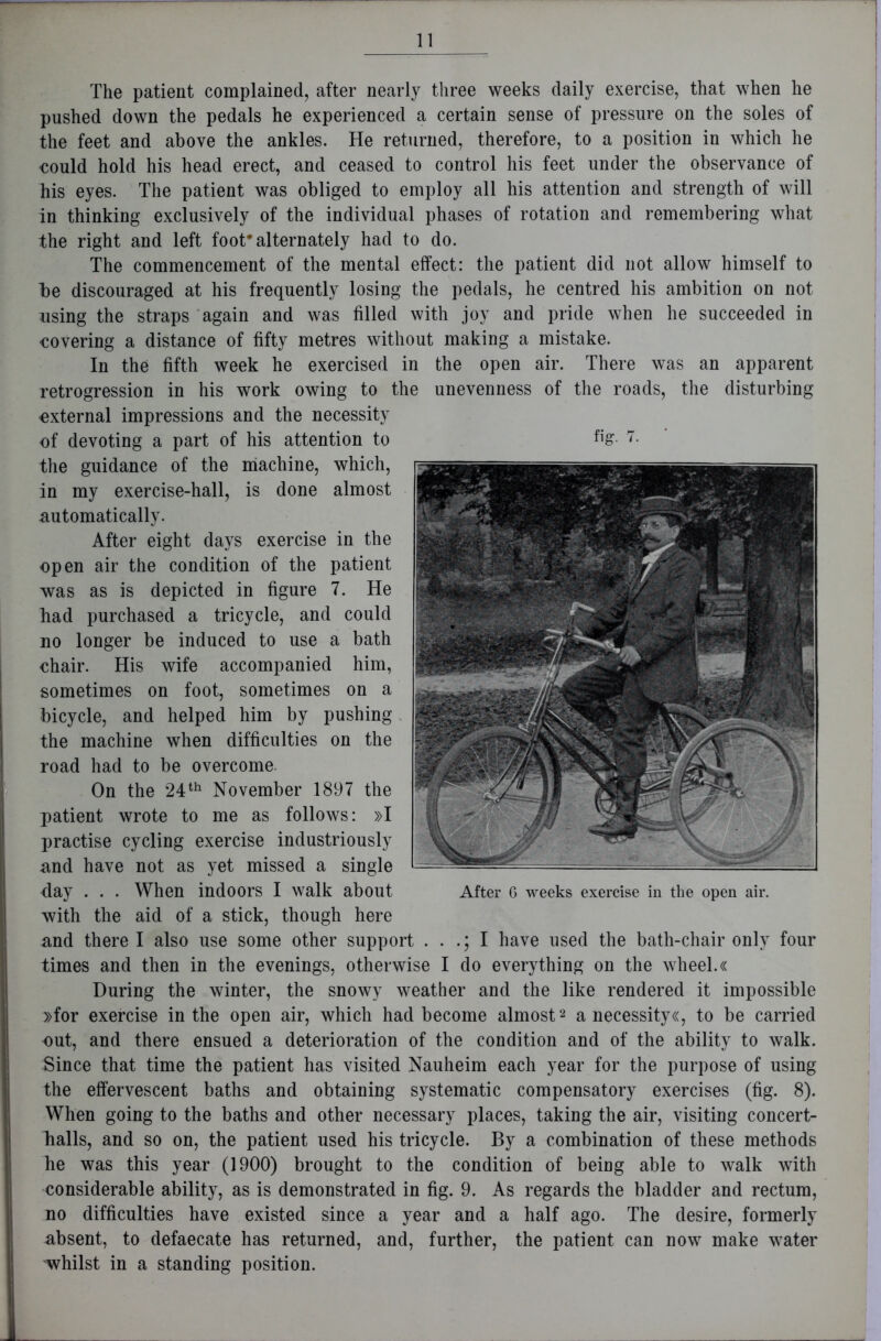 The patient complained, after nearly three weeks daily exercise, that when he pushed down the pedals he experienced a certain sense of pressure on the soles of the feet and above the ankles. He returned, therefore, to a position in which he could hold his head erect, and ceased to control his feet under the observance of his eyes. The patient was obliged to employ all his attention and strength of will in thinking exclusively of the individual phases of rotation and remembering what the right and left foot* alternately had to do. The commencement of the mental effect: the patient did not allow himself to be discouraged at his frequently losing the pedals, he centred his ambition on not using the straps again and was filled with joy and pride when he succeeded in covering a distance of fifty metres without making a mistake. In the fifth week he exercised in the open air. There was an apparent retrogression in his work owing to the unevenness of the roads, the disturbing external impressions and the necessity of devoting a part of his attention to the guidance of the machine, which, in my exercise-hall, is done almost automatically. After eight days exercise in the open air the condition of the patient was as is depicted in figure 7. He had purchased a tricycle, and could no longer be induced to use a bath chair. His wife accompanied him, sometimes on foot, sometimes on a bicycle, and helped him by pushing the machine when difficulties on the road had to be overcome. On the 24th November 1897 the patient wrote to me as follows: »I practise cycling exercise industriously and have not as yet missed a single day . . . When indoors I walk about with the aid of a stick, though here and there I also use some other support . . .; I have used the bath-chair only four times and then in the evenings, otherwise I do everything on the wheel.« During the winter, the snowy weather and the like rendered it impossible »for exercise in the open air, which had become almost2 a necessity«, to be carried out, and there ensued a deterioration of the condition and of the ability to walk. Since that time the patient has visited Nauheim each year for the purpose of using the effervescent baths and obtaining systematic compensatory exercises (fig. 8). When going to the baths and other necessary places, taking the air, visiting concert- balls, and so on, the patient used his tricycle. By a combination of these methods he was this year (1900) brought to the condition of being able to walk with considerable ability, as is demonstrated in fig. 9. As regards the bladder and rectum, no difficulties have existed since a year and a half ago. The desire, formerly absent, to defaecate has returned, and, further, the patient can now make water whilst in a standing position. fig. 7. After 6 weeks exercise in the open air.