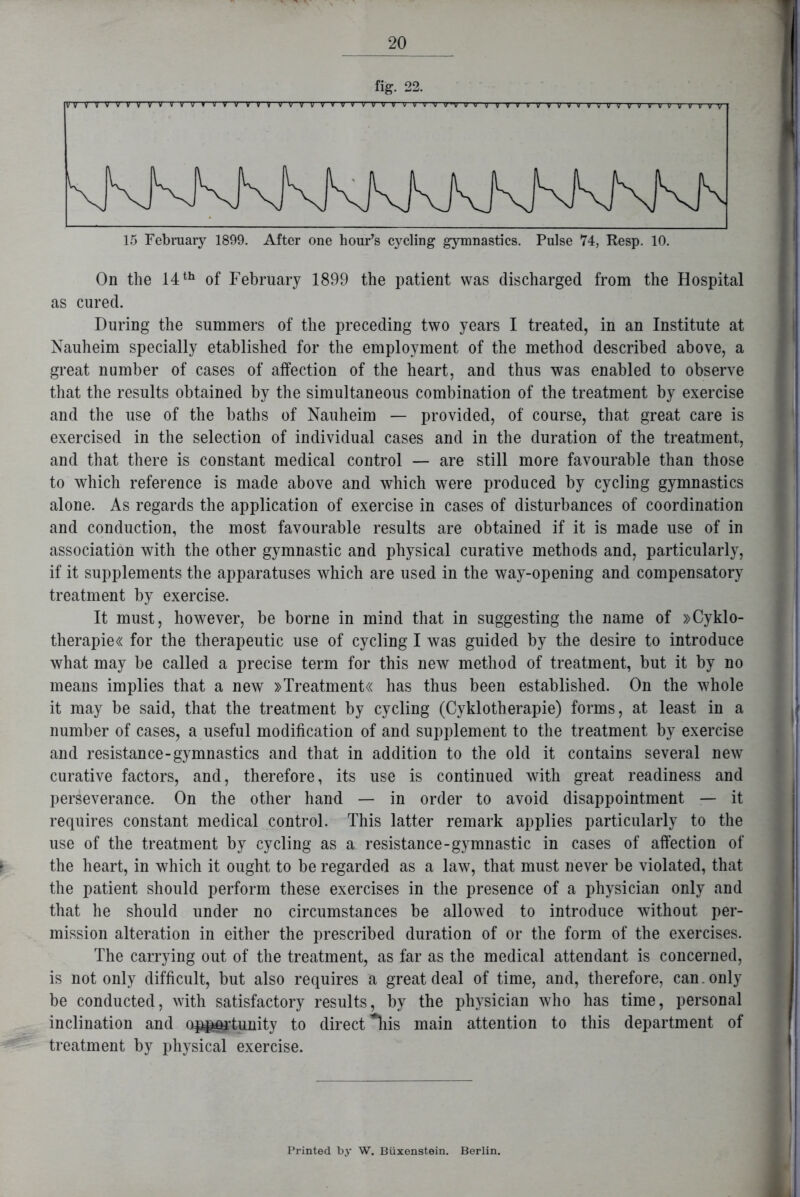 fig. 22. vvvvvvvvvvvvvvvvvvvvvvvvvv VVV~V V V V v V u rv 1> V v v vr it v v v v v~i yvvvwvvvvvv 15 February 1899. After one hour’s cycling gymnastics. Pulse 74, Resp. 10. On the 14 th of February 1899 the patient was discharged from the Hospital as cured. During the summers of the preceding two years I treated, in an Institute at Nauheim specially etablished for the employment of the method described above, a great number of cases of affection of the heart, and thus was enabled to observe that the results obtained by the simultaneous combination of the treatment by exercise and the use of the baths of Nauheim — provided, of course, that great care is exercised in the selection of individual cases and in the duration of the treatment, and that there is constant medical control — are still more favourable than those to which reference is made above and which were produced by cycling gymnastics alone. As regards the application of exercise in cases of disturbances of coordination and conduction, the most favourable results are obtained if it is made use of in association with the other gymnastic and physical curative methods and, particularly, if it supplements the apparatuses which are used in the way-opening and compensatory treatment by exercise. It must, however, be borne in mind that in suggesting the name of »Cyklo- therapie« for the therapeutic use of cycling I was guided by the desire to introduce what may be called a precise term for this new method of treatment, but it by no means implies that a new »Treatment« has thus been established. On the whole it may be said, that the treatment by cycling (Cyklotherapie) forms, at least in a number of cases, a useful modification of and supplement to the treatment by exercise and resistance-gymnastics and that in addition to the old it contains several new curative factors, and, therefore, its use is continued with great readiness and perseverance. On the other hand — in order to avoid disappointment — it requires constant medical control. This latter remark applies particularly to the use of the treatment by cycling as a resistance-gymnastic in cases of affection of the heart, in which it ought to be regarded as a law, that must never be violated, that the patient should perform these exercises in the presence of a physician only and that he should under no circumstances be allowed to introduce without per- mission alteration in either the prescribed duration of or the form of the exercises. The carrying out of the treatment, as far as the medical attendant is concerned, is not only difficult, but also requires a great deal of time, and, therefore, can. only be conducted, with satisfactory results, by the physician who has time, personal inclination and opportunity to direct *his main attention to this department of treatment by physical exercise. Printed by W. Biixenstein. Berlin.