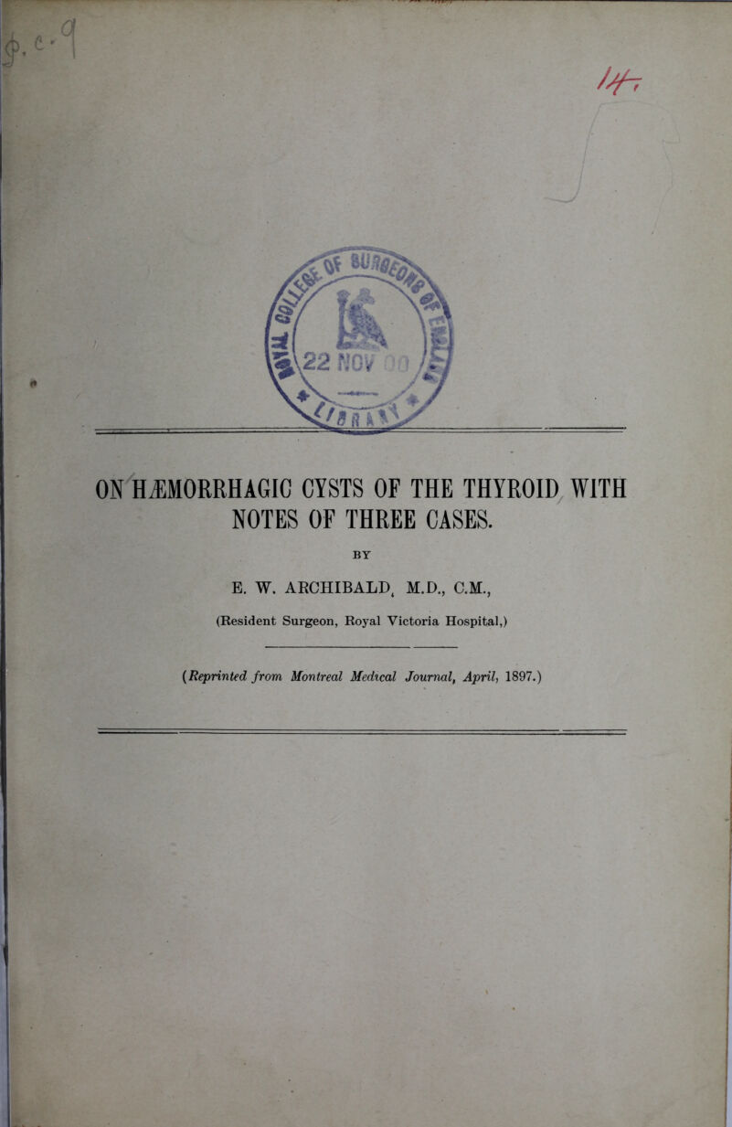 /^7 ON HEMORRHAGIC CYSTS OF THE THYROID WITH NOTES OF THREE CASES. BY E. W. ARCHIBALD, M.D., C.M., (Resident Surgeon, Royal Victoria Hospital,) (Reprinted from Montreal Medical Journal, April, 1897.)