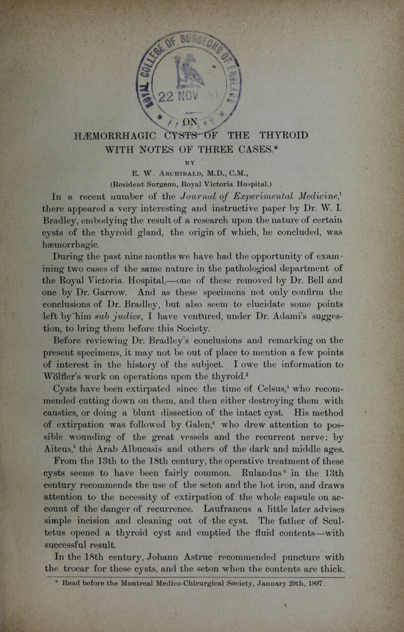 HAEMORRHAGIC CTSTfirOF THE THYROID WITH NOTES OF THREE CASES* BY E. W. Archibald, M.D., C.M., (Resident Surgeon, Royal Victoria Hospital.) In a recent number of the Journal of Experimental Medicine/ there appeared a very interesting and instructive paper by Dr. W. I. Bradley, embodying the result of a research upon the nature of certain cysts of the thyroid gland, the origin of which, he concluded, was haemorrhagic. During the past nine months we have had the opportunity of exam- ining two cases of the same nature in the pathological department of the Royal Victoria Hospital,—one of these removed by Dr. Bell and one by Dr. Garrow. And as these specimens not only confirm the conclusions of Dr. Bradley, but also seem to elucidate some points left by'him sub judice, I have ventured, under Dr. Adami’s sugges- tion, to bring them before this Society. Before reviewing Dr. Bradley’s conclusions and remarking on the present specimens, it may not be out of place to mention a few points of interest in the history of the subject. I owe the information to Wohler’s work on operations upon the thyroid.2 Cysts have been extirpated since the time of Celsus,3 who recom- mended cutting down on them, and then either destroying them with caustics, or doing a blunt dissection of the intact cyst. His method of extirpation was followed by Galen,4 who drew attention to pos- sible wounding of the great vessels and the recurrent nerve: by Aiteus,5 the Arab Albucasis and others of the dark and middle ages. From the 13th to the 18th century, the operative treatment of these cysts seems to have been fairly common. Rulandus6 in the 13th century recommends the use of the seton and the hot iron, and draws attention to the necessity of extirpation of the whole capsule on ac- count of the danger of recurrence. Laufrancus a little later advises simple incision and cleaning out of the cyst. The father of Scul- tetus opened a thyroid cyst and emptied the fluid contents—with successful result. In the 18th century, Johann Astruc recommended puncture with the trocar for these cysts, and the seton when the contents are thick. * Read before the Montreal Medico-Chirurgical Society, January 29th, 1897. ft fi , s