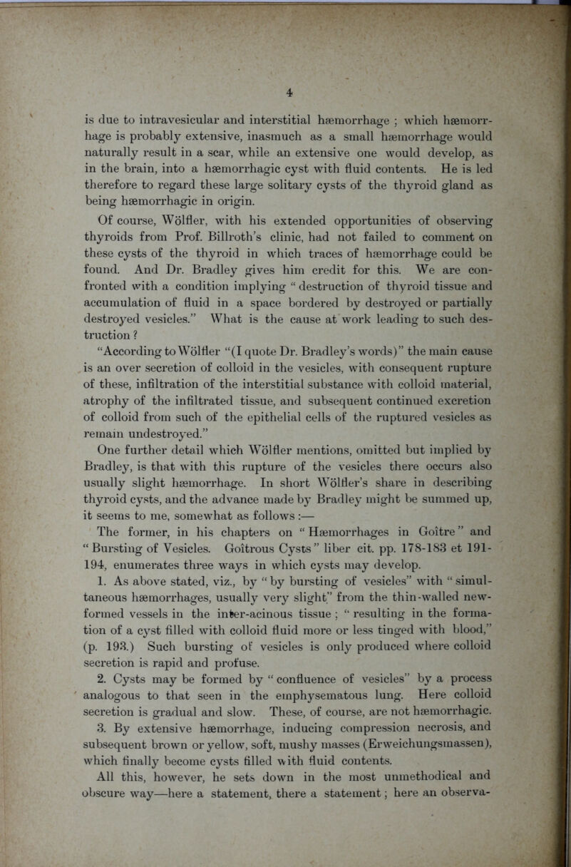 is due to intravesicular and interstitial haemorrhage • which haemorr- hage is probably extensive, inasmuch as a small haemorrhage would naturally result in a scar, while an extensive one would develop, as in the brain, into a haemorrhagic cyst with fluid contents. He is led therefore to regard these large solitary cysts of the thyroid gland as being haemorrhagic in origin. Of course, Wolfler, with his extended opportunities of observing thyroids from Prof. Billroth’s clinic, had not failed to comment on these cysts of the thyroid in which traces of haemorrhage could be found. And Dr. Bradley gives him credit for this. We are con- fronted with a condition implying “ destruction of thyroid tissue and accumulation of fluid in a space bordered by destroyed or partially destroyed vesicles.” What is the cause at work leading to such des- truction ? “According to Wolfler “(I quote Dr. Bradley’s words)” the main cause is an over secretion of colloid in the vesicles, with consequent rupture of these, infiltration of the interstitial substance with colloid material, atrophy of the infiltrated tissue, and subsequent continued excretion of colloid from such of the epithelial cells of the ruptured vesicles as remain undestroyed.” One further detail which Wolfler mentions, omitted but implied by Bradley, is that with this rupture of the vesicles there occurs also usually slight haemorrhage. In short Wolfler’s share in describing thyroid cysts, and the advance made by Bradley might be summed up, it seems to me, somewhat as follows :— The former, in his chapters on “ Haemorrhages in Goitre ” and “Bursting of Vesicles. Goitrous Cysts” liber cit. pp. 178-183 et 191- 194, enumerates three ways in which cysts may develop. 1. As above stated, viz., by “ by bursting of vesicles” with “ simul- taneous haemorrhages, usually very slight” from the thin-walled new- formed vessels in the inter-acinous tissue ; “ resulting in the forma- tion of a cyst filled with colloid fluid more or less tinged with blood,” (p. 193.) Such bursting ot‘ vesicles is only produced where colloid secretion is rapid and profuse. 2. Cysts may be formed by “ confluence of vesicles” by a process analogous to that seen in the emphysematous lung. Here colloid secretion is gradual and slow. These, of course, are not haemorrhagic. 3. By extensive haemorrhage, inducing compression necrosis, and subsequent brown or yellow, soft, mushy masses (Erweichungsmassen), which finally become cysts filled with fluid contents. All this, however, he sets down in the most unmethodical and obscure wray—here a statement, there a statement; here an observa-