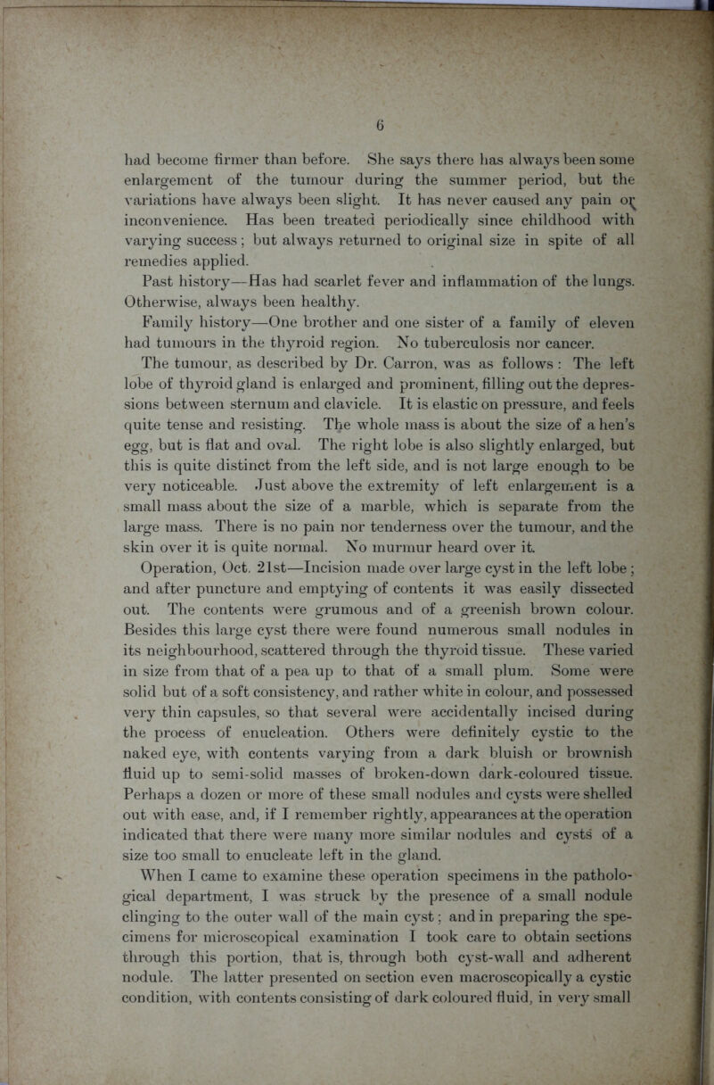 had become firmer than before. She says there has always been some enlargement of the tumour during the summer period, but the variations have always been slight. It has never caused any pain o^ inconvenience. Has been treated periodically since childhood with varying success; but always returned to original size in spite of all remedies applied. Past history—Has had scarlet fever and inflammation of the lungs. Otherwise, always been healthy. Family history—One brother and one sister of a family of eleven had tumours in the thyroid region. No tuberculosis nor cancer. The tumour, as described by Dr. Carron, was as follows : The left lobe of thyroid gland is enlarged and prominent, filling out the depres- sions between sternum and clavicle. It is elastic on pressure, and feels quite tense and resisting. The whole mass is about the size of a hen’s egg, but is flat and oval. The right lobe is also slightly enlarged, but this is quite distinct from the left side, and is not large euough to be very noticeable. Just above the extremity of left enlargement is a small mass about the size of a marble, which is separate from the large mass. There is no pain nor tenderness over the tumour, and the skin over it is quite normal. No murmur heard over it. Operation, Oct. 21st—Incision made over large cyst in the left lobe ; and after puncture and emptying of contents it was easily dissected out. The contents were grumous and of a greenish brown colour. Besides this large cyst there were found numerous small nodules in its neighbourhood, scattered through the thyroid tissue. These varied in size from that of a pea up to that of a small plum. Some were solid but of a soft consistency, and rather white in colour, and possessed very thin capsules, so that several were accidentally incised during the process of enucleation. Others were definitely cystic to the naked eye, with contents varying from a dark bluish or brownish fluid up to semi-solid masses of broken-down dark-coloured tissue. Perhaps a dozen or more of these small nodules and cysts were shelled out with ease, and, if I remember rightly, appearances at the operation indicated that there were many more similar nodules and cysts of a size too small to enucleate left in the gland. When I came to examine these operation specimens in the patholo- gical department, I was struck by the presence of a small nodule clinging to the outer wall of the main cyst; and in preparing the spe- cimens for microscopical examination I took care to obtain sections through this portion, that is, through both cyst-wall and adherent nodule. The latter presented on section even macroscopically a cystic condition, with contents consisting of dark coloured fluid, in very small