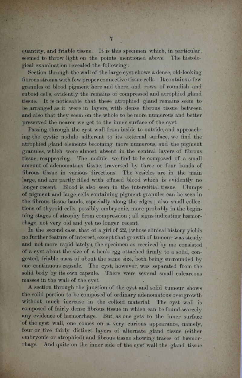 quantity, and friable tissue. It is this specimen which, in particular, seemed to throw light on the points mentioned above. The histolo- gical examination revealed the following : Section through the wall of the large cyst shows a dense, old-looking fibrous stroma with few proper connective tissue cells. It contains a few granules of blood pigment here and there, and rows of roundish and cuboid cells, evidently the remains of compressed and atrophied gland tissue. It is noticeable that these atrophied gland remains seem to be arranged as it were in layers, with dense fibrous tissue between and also that they seem on the whole to be more numerous and better preserved the nearer we get to the inner surface of the cyst. Passing through the cyst-wall from inside to outside, and approach- ing the cystic nodule adherent to its external surface, we find the atrophied gland elements becoming more numerous, and the pigment granules, which were almost absent in the central layers of fibrous tissue, reappearing. The nodule we find to be composed of a small amount of adenomatous tissue, traversed by three or four bands of fibrous tissue in various directions. The vesicles are in the main large, and are partly filled with effused blood which is evidently no longer recent. Blood is also seen in the interstitial tissue. Clumps of pigment and large, cells containing pigment granules can be seen in the fibrous tissue bands, especially along the edges ; also small collec- tions of thyroid cells, possibly embryonic, more probably in the begin- ning stages of atrophy from compression ; all signs indicating haemor- rhage, not very old and yet no longer recent. In the second case, that of a girl of 22, (whose clinical history yields no further feature of interest, except that growth of tumour was steady and not more rapid lately), the specimen as received by me consisted of a cyst about the size of a hen’s egg attached firmly to a solid, con- gested, friable mass of about the same size, both being surrounded by one continuous capsule. The cyst, however, was separated from the solid body by its own capsule. There were several small calcareous masses in the wall of the cyst. A section through the junction of the cyst and solid tumour shows the solid portion to be composed of ordinary adenomatous overgrowth without much increase in the colloid material. The cyst wall is composed of fairly dense fibrous tissue in which can be found scarcely any evidence of haemorrhage. But, as one gets to the inner surface of the cyst wall, one comes on a very curious appearance, namely, four or five fairly distinct layers of alternate gland tissue (either embryonic or atrophied) and fibrous tissue showing traces of haemor- rhage. And quite on the inner side of the cyst’wall the gland tissue