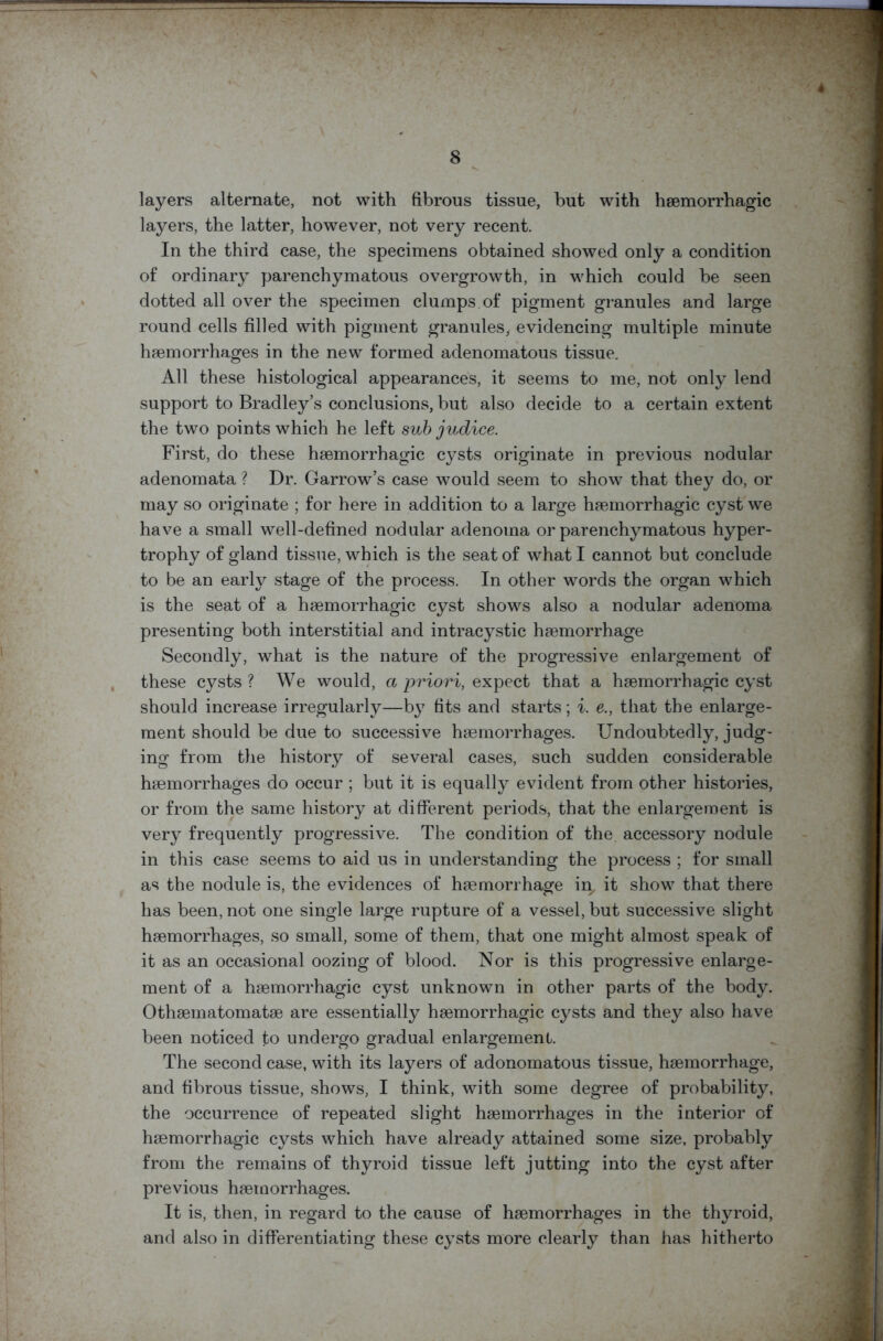 layers alternate, not with fibrous tissue, but with haemorrhagic layers, the latter, however, not very recent. In the third case, the specimens obtained showed only a condition of ordinary parenchymatous overgrowth, in which could be seen dotted all over the specimen clumps, of pigment granules and large round cells filled with pigment granules, evidencing multiple minute haemorrhages in the new formed adenomatous tissue. All these histological appearances, it seems to me, not only lend support to Bradley’s conclusions, but also decide to a certain extent the two points which he left sub judice. First, do these haemorrhagic cysts originate in previous nodular adenomata ? Dr. Garrow’s case would seem to show that they do, or may so originate ; for here in addition to a large haemorrhagic cyst we have a small well-defined nodular adenoma or parenchymatous hyper- trophy of gland tissue, which is the seat of what I cannot but conclude to be an early stage of the process. In other words the organ which is the seat of a haemorrhagic cyst shows also a nodular adenoma presenting both interstitial and intracystic haemorrhage Secondly, what is the nature of the progressive enlargement of these cysts? We would, a priori, expect that a haemorrhagic cyst should increase irregularly—by fits and starts; i. e., that the enlarge- ment should be due to successive haemorrhages. Undoubtedly, judg- ing from the history of several cases, such sudden considerable haemorrhages do occur ; but it is equally evident from other histories, or from the same history at different periods, that the enlargement is very frequently progressive. The condition of the accessory nodule in this case seems to aid us in understanding the process ; for small as the nodule is, the evidences of haemorrhage in, it show that there has been, not one single large rupture of a vessel, but successive slight haemorrhages, so small, some of them, that one might almost speak of it as an occasional oozing of blood. Nor is this progressive enlarge- ment of a haemorrhagic cyst unknown in other parts of the body. Othaematomatae are essentially haemorrhagic cysts and they also have been noticed to undergo gradual enlargement. The second case, with its layers of adonomatous tissue, haemorrhage, and fibrous tissue, shows, I think, with some degree of probability, the occurrence of repeated slight haemorrhages in the interior of haemorrhagic cysts which have already attained some size, probably from the remains of thyroid tissue left jutting into the cyst after previous haemorrhages. It is, then, in regard to the cause of haemorrhages in the thyroid, and also in differentiating these cysts more clearly than has hitherto