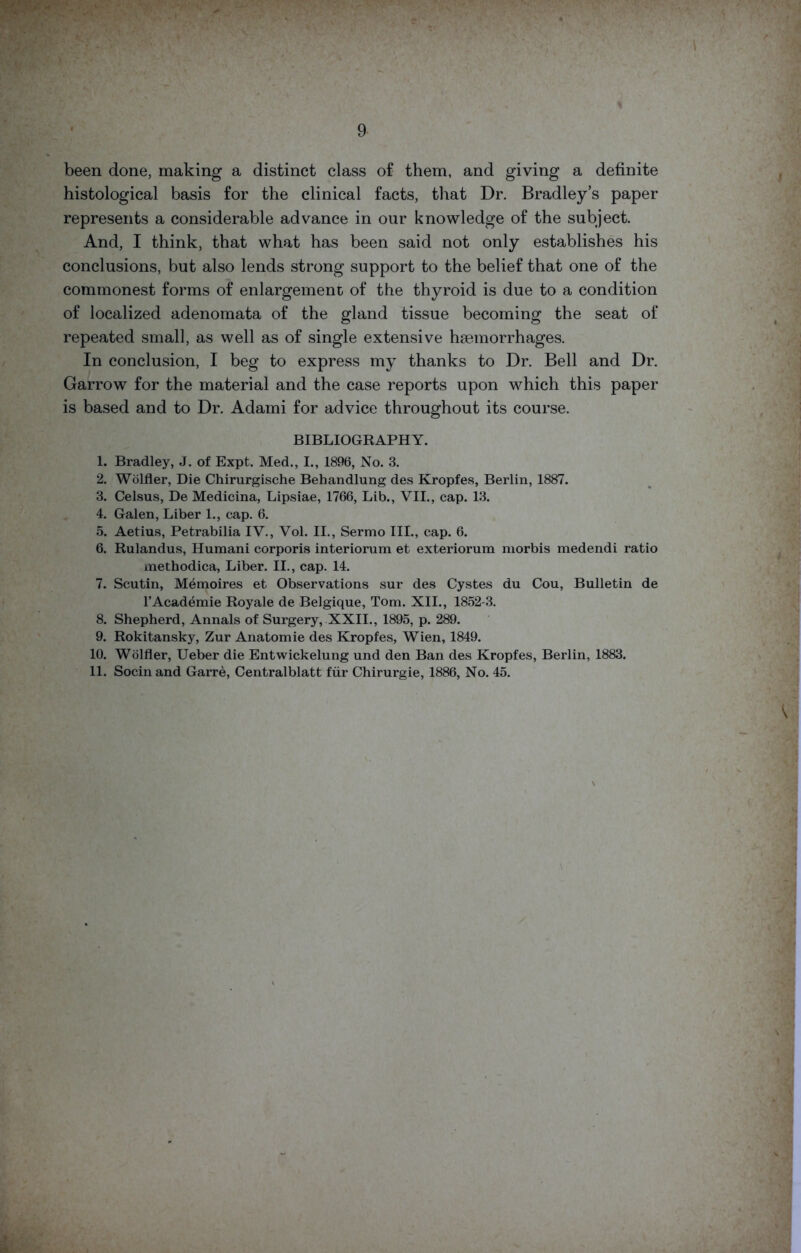 been done, making a distinct class of them, and giving a definite histological basis for the clinical facts, that Dr. Bradley’s paper represents a considerable advance in our knowledge of the subject. And, I think, that what has been said not only establishes his conclusions, but also lends strong support to the belief that one of the commonest forms of enlargement of the thyroid is due to a condition of localized adenomata of the gland tissue becoming the seat of repeated small, as well as of single extensive haemorrhages. In conclusion, I beg to express my thanks to Dr. Bell and Dr. Garrow for the material and the case reports upon which this paper is based and to Dr. Adami for advice throughout its course. BIBLIOGRAPHY. 1. Bradley, J. of Expt. Med., I., 1896, No. 3. 2. Wolfler, Die Chirurgische Behandlung des Kropfes, Berlin, 1887. 3. Celsus, De Medicina, Lipsiae, 1766, Lib., VII., cap. 13. 4. Galen, Liber 1., cap. 6. 5. Aetius, Petrabilia IV., Vol. II., Sermo III., cap. 6. 6. Rulandus, Humani corporis interiorum et exteriorum morbis medendi ratio methodica, Liber. II., cap. 14. 7. Scutin, Memoires et Observations sur des Cystes du Cou, Bulletin de l’Academie Royale de Belgique, Tom. XII., 1852-3. 8. Shepherd, Annals of Surgery, XXII., 1895, p. 289. 9. Rokitansky, Zur Anatom ie des Kropfes, Wien, 1849. 10. Wolfler, Ueber die Entwickelung und den Ban des Kropfes, Berlin, 1883. 11. Socinand Garre, Centralblatt fur Chirurgie, 1886, No. 45.