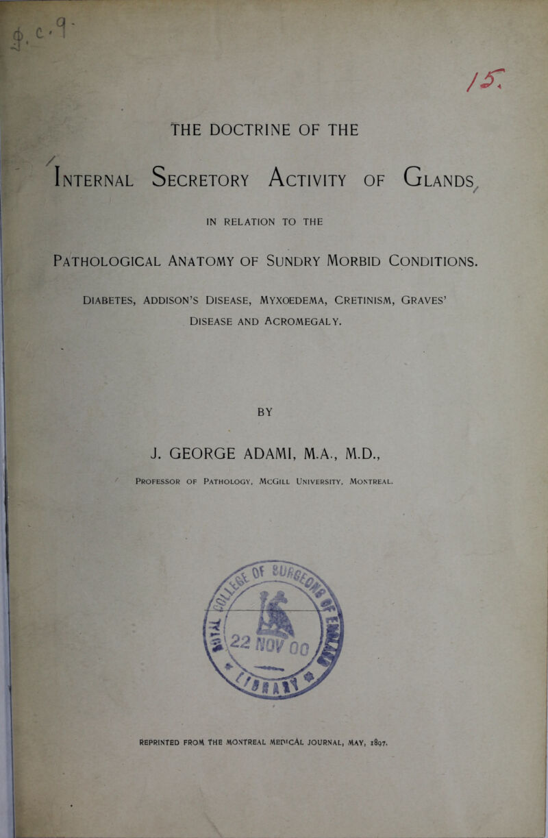 THE DOCTRINE OF THE / Internal Secretory Activity of Glands IN RELATION TO THE Pathological Anatomy of Sundry Morbid Conditions. Diabetes, Addison’s disease, Myxoedema, Cretinism, Graves’ DISEASE AND ACROMEGALY. BY J. GEORGE ADAMI, M.A., M.D., Professor of Pathology, McGill University, Montreal. REPRINTED FROM THE MONTREAL MEDICAL JOURNAL, MAY, 1897.