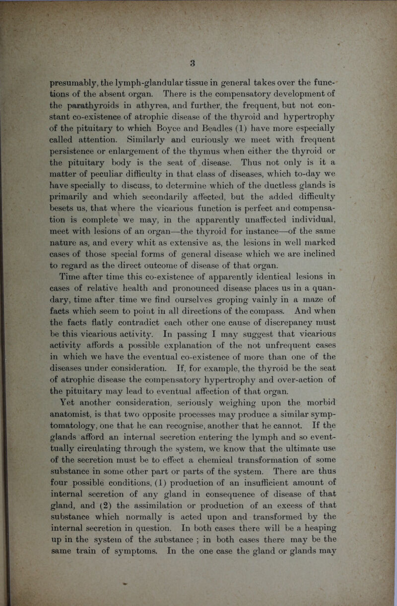presumably, the lymph-glandular tissue in general takes over the func- tions of the absent organ. There is the compensatory development of the parathyroids in athyrea, and further, the frequent, but not con- stant co-existence of atrophic disease of the thyroid and hypertrophy of the pituitary to which Boyce and Beadles (1) have more especially called attention. Similarly and curiously we meet with frequent persistence or enlargement of the thymus when either the thyroid or the pituitary body is the seat of disease. Thus not only is it a matter of peculiar difficulty in that class of diseases, which to-day we have specially to discuss, to determine which of the ductless glands is primarily and which secondarily affected, but the added difficulty besets us, that where the vicarious function is perfect and compensa- tion is complete we may, in the apparently unaffected individual, meet with lesions of an organ—the thyroid for instance—of the same nature as, and every whit as extensive as, the lesions in well marked cases of those special forms of general disease which we are inclined to regard as the direct outcome of disease of that organ. Time after time this co-existence of apparently identical lesions in cases of relative health and pronounced disease places us in a quan- dary, time after time we find ourselves groping vainly in a maze of facts which seem to point in all directions of the compass. And when the facts flatly contradict each other one cause of discrepancy must be this vicarious activity. In passing I may suggest that vicarious activity affords a possible explanation of the not unfrequent cases in which we have the eventual co-existence of more than one of the diseases under consideration. If, for example, the thyroid be the seat of atrophic disease the compensatory hypertrophy and over-action of the pituitary may lead to eventual affection of that organ. Yet another consideration, seriously weighing upon the morbid anatomist, is that two opposite processes may produce a similar symp- tomatology, one that he can recognise, another that he cannot. If the glands afford an internal secretion entering the lymph and so event- tually circulating through the system, we know that the ultimate use of the secretion must be to effect a chemical transformation of some substance in some other part or parts of the system. There are thus four possible conditions, (1) production of an insufficient amount of internal secretion of any gland in consequence of disease of that gland, and (2) the assimilation or production of an excess of that substance which normally is acted upon and transformed by the internal secretion in question. In both cases there will be a heaping up in the system of the substance ; in both cases there may be the same train of symptoms. In the one case the gland or glands may