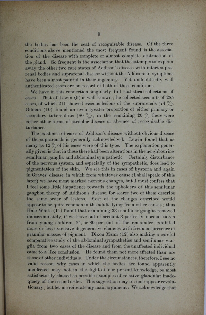 the bodies has been the seat of recognisable disease. Of the three conditions above mentioned the most frequent found is the associa- tion of the disease with complete or almost complete destruction of the gland. So frequent is the association that the attempts to explain away the other two rare states of Addison’s disease with intact supra- renal bodies and suprarenal disease without the Addisonian symptoms have been almost painful in their ingenuity. Yet undoubteedly well authenticated cases are on record of both of these conditions. We have in this connection singularly full statistical collections of cases. That of Lewin (9) is well known ; he collected accounts of 285 cases, of which 211 showed caseous lesions of the suprarenals (74 %). Gilman (10) found an even greater proportion of either primary or secondary tuberculosis (80 %) ; in the remaining 20 °/o there were either other forms of atrophic disease or absence of recognisable dis- turbance. The existence of cases of Addison’s disease without obvious disease of the suprarenals is generally acknowledged. Lewin found that as many as 12 °/ of his cases were of this type. The explanation gener- ally given is that in these there had been alterations in the neighbouring semilunar ganglia and abdominal sympathetic. Certainly disturbance of the nervous system, and especially of the sympathetic, does lead to pigmentation of the skin, We see this in cases of hysteria and again in Graves’ disease, in which from whatever cause (I shall speak of this later) we have most marked nervous changes, but I must confess that I feel some little impatience towards the upholders of this semilunar ganglion theory of Addison’s disease, for scarce two of them describe the same order of lesions. Most of the changes described would appear to be quite common in the adult dying from other causes; thus Hale White (11) found that examining 83 semilunar ganglia removed indiscriminately, if we leave out of account 3 perfectly normal taken from young children, 24, or 80 per cent of the remainder exhibited more or less extensive degenerative changes with frequent presence of granular masses of pigment. Dixon Mann (12) also making a careful comparative study of the abdominal sympathetics and semilunar gan- glia from two cases of the disease and from the unaffected individual came to a like conclusion. He found them not more affected than are those of other individuals. Under the circumstances, therefore, I see no valid reason why cases in which the bodies are found apparently unaffected may not, in the light of our present knowledge, be most satisfactorily classed as possible examples of relative glandular inade- quacy of the second order. This suggestion may to some appear revolu- tionary ; but let me reiterate my main argument: We acknowledge that