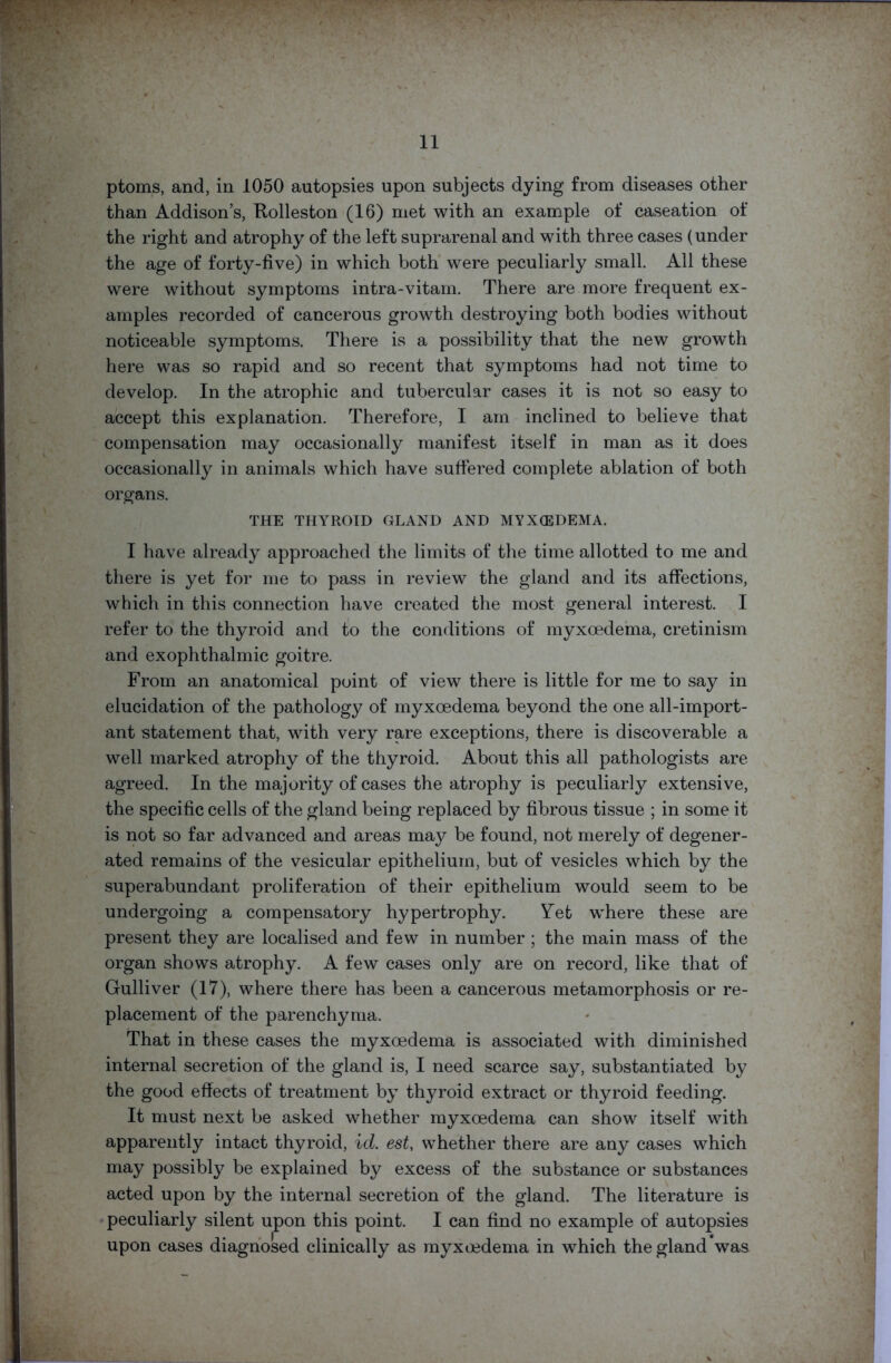 ptoms, and, in 1050 autopsies upon subjects dying from diseases other than Addison’s, Rolleston (16) met with an example of caseation of the right and atrophy of the left suprarenal and with three cases (under the age of forty-five) in which both were peculiarly small. All these were without symptoms intra-vitam. There are more frequent ex- amples recorded of cancerous growth destroying both bodies without noticeable symptoms. There is a possibility that the new growth here was so rapid and so recent that symptoms had not time to develop. In the atrophic and tubercular cases it is not so easy to accept this explanation. Therefore, I am inclined to believe that compensation may occasionally manifest itself in man as it does occasionally in animals which have suffered complete ablation of both organs. THE THYROID GLAND AND MYXCEDEMA. I have already approached the limits of the time allotted to me and there is yet for me to pass in review the gland and its affections, which in this connection have created the most general interest. I refer to the thyroid and to the conditions of myxoedema, cretinism and exophthalmic goitre. From an anatomical point of view there is little for me to say in elucidation of the pathology of myxoedema beyond the one all-import- ant statement that, with very rare exceptions, there is discoverable a well marked atrophy of the thyroid. About this all pathologists are agreed. In the majority of cases the atrophy is peculiarly extensive, the specific cells of the gland being replaced by fibrous tissue ; in some it is not so far advanced and areas may be found, not merely of degener- ated remains of the vesicular epithelium, but of vesicles which by the superabundant proliferation of their epithelium would seem to be undergoing a compensatory hypertrophy. Yet where these are present they are localised and few in number ; the main mass of the organ shows atrophy. A few cases only are on record, like that of Gulliver (17), where there has been a cancerous metamorphosis or re- placement of the parenchyma. That in these cases the myxoedema is associated with diminished internal secretion of the gland is, I need scarce say, substantiated by the good effects of treatment by thyroid extract or thyroid feeding. It must next be asked whether myxoedema can show itself with apparently intact thyroid, id. est, whether there are any cases which may possibly be explained by excess of the substance or substances acted upon by the internal secretion of the gland. The literature is peculiarly silent upon this point. I can find no example of autopsies upon cases diagnosed clinically as myxoedema in which the gland was