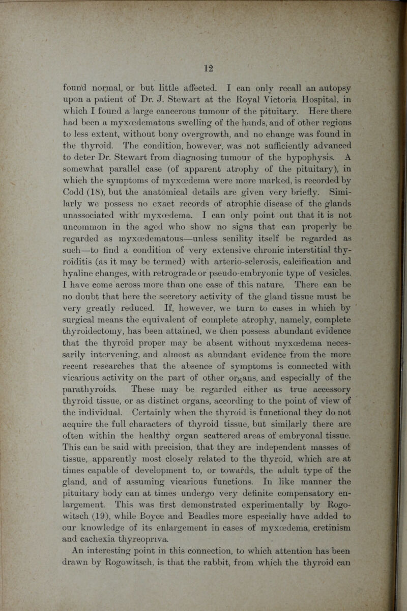 found normal, or but little affected. I can only recall an autopsy upon a patient of Dr. J. Stewart at the Royal Victoria Hospital, in which I found a large cancerous tumour of the pituitary. Here there had been a myxoedematous swelling of the hands, and of other regions to less extent, without bony overgrowth, and no change was found in the thyroid. The condition, however, was not sufficiently advanced to deter Dr. Stewart from diagnosing tumour of the hypophysis. A somewhat parallel case (of apparent atrophy of the pituitary), in which the symptoms of myxoedema were more marked, is recorded by Codd (18), but the anatomical details are given very briefly. Simi- larly we possess no exact records of atrophic disease of the glands unassociated with n^xoedema. I can only point out that it is not uncommon in the aged who show no signs that can properly be regarded as myxoedematous—unless senility itself be regarded as such—to find a condition of very extensive chronic interstitial thy- roiditis (as it may be termed) with arterio-sclerosis, calcification and hyaline changes, with retrograde or pseudo-embryonic type of vesicles. I have come across more than one case of this nature. There can be no doubt that here the secretory activity of the gland tissue must be very greatly reduced. If, however, we turn to cases in which by surgical means the equivalent of complete atrophy, namely, complete thyroidectomy, has been attained, we then possess abundant evidence that the thyroid proper may be absent without myxoedema neces- sarily intervening, and almost as abundant evidence from the more recent researches that the absence of symptoms is connected with vicarious activity on the part of other organs, and especially of the parathyroids. These may be regarded either as true accessory thyroid tissue, or as distinct organs, according to the point of view of the individual. Certainly when the thyroid is functional they do not acquire the full characters of thyroid tissue, but similarly there are often within the healthy organ scattered areas of embryonal tissue. This can be said with precision, that they are independent masses of tissue, apparently most closely related to the thyroid, which are at times capable of development to, or towards, the adult type of the gland, and of assuming vicarious functions. In like manner the pituitary body can at times undergo very definite compensatory en- largement. This was first demonstrated experimentally by Rogo- witsch (19), while Boyce and Beadles more especially have added to our knowledge of its enlargement in cases of myxoedema, cretinism and cachexia thyreopnva. An interesting point in this connection, to which attention has been drawn by Rogowitsch, is that the rabbit, from which the thjnroid can