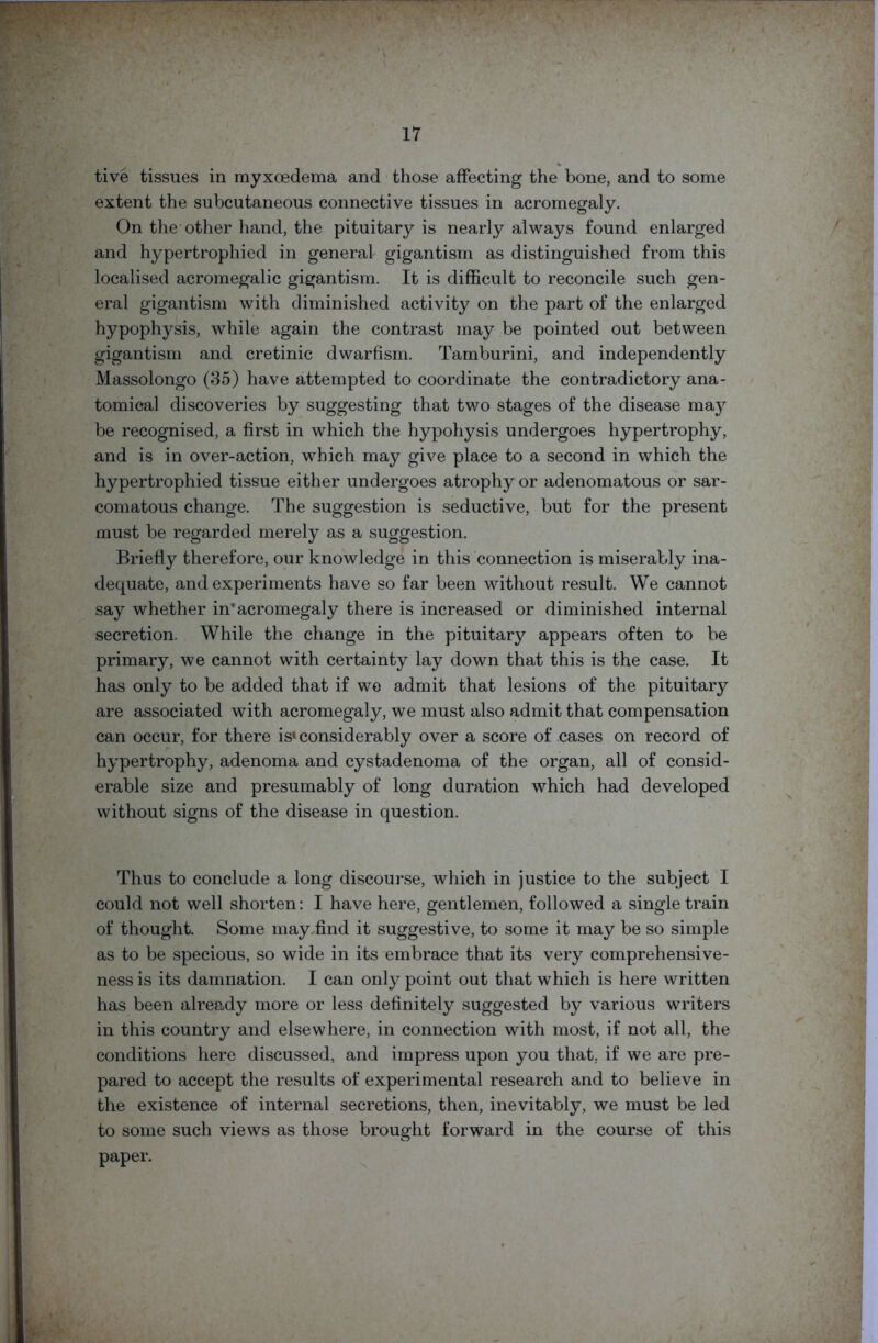 tive tissues in myxoedema and those affecting the bone, and to some extent the subcutaneous connective tissues in acromegaly. On the other hand, the pituitary is nearly always found enlarged and hypertrophied in general gigantism as distinguished from this localised acromegalic gigantism. It is difficult to reconcile such gen- eral gigantism with diminished activity on the part of the enlarged hypophysis, while again the contrast may be pointed out between gigantism and cretinic dwarfism. Tamburini, and independently Massolongo (35) have attempted to coordinate the contradictory ana- tomical discoveries by suggesting that two stages of the disease may be recognised, a first in which the hypohysis undergoes hypertrophy, and is in over-action, which may give place to a second in which the hypertrophied tissue either undergoes atrophy or adenomatous or sar- comatous change. The suggestion is seductive, but for the present must be regarded merely as a suggestion. Briefly therefore, our knowledge in this connection is miserably ina- dequate, and experiments have so far been without result. We cannot say whether in’acromegaly there is increased or diminished internal secretion. While the change in the pituitary appears often to be primary, we cannot with certainty lay down that this is the case. It has only to be added that if we admit that lesions of the pituitary are associated with acromegaly, we must also admit that compensation can occur, for there is* considerably over a score of cases on record of hypertrophy, adenoma and cystadenoma of the organ, all of consid- erable size and presumably of long duration which had developed without signs of the disease in question. Thus to conclude a long discourse, which in justice to the subject I could not well shorten: I have here, gentlemen, followed a single train of thought. Some may find it suggestive, to some it may be so simple as to be specious, so wide in its embrace that its very comprehensive- ness is its damnation. I can only point out that which is here written has been already more or less definitely suggested by various writers in this country and elsewhere, in connection with most, if not all, the conditions here discussed, and impress upon you that, if we are pre- pared to accept the results of experimental research and to believe in the existence of internal secretions, then, inevitably, we must be led to some such views as those brought forward in the course of this paper.