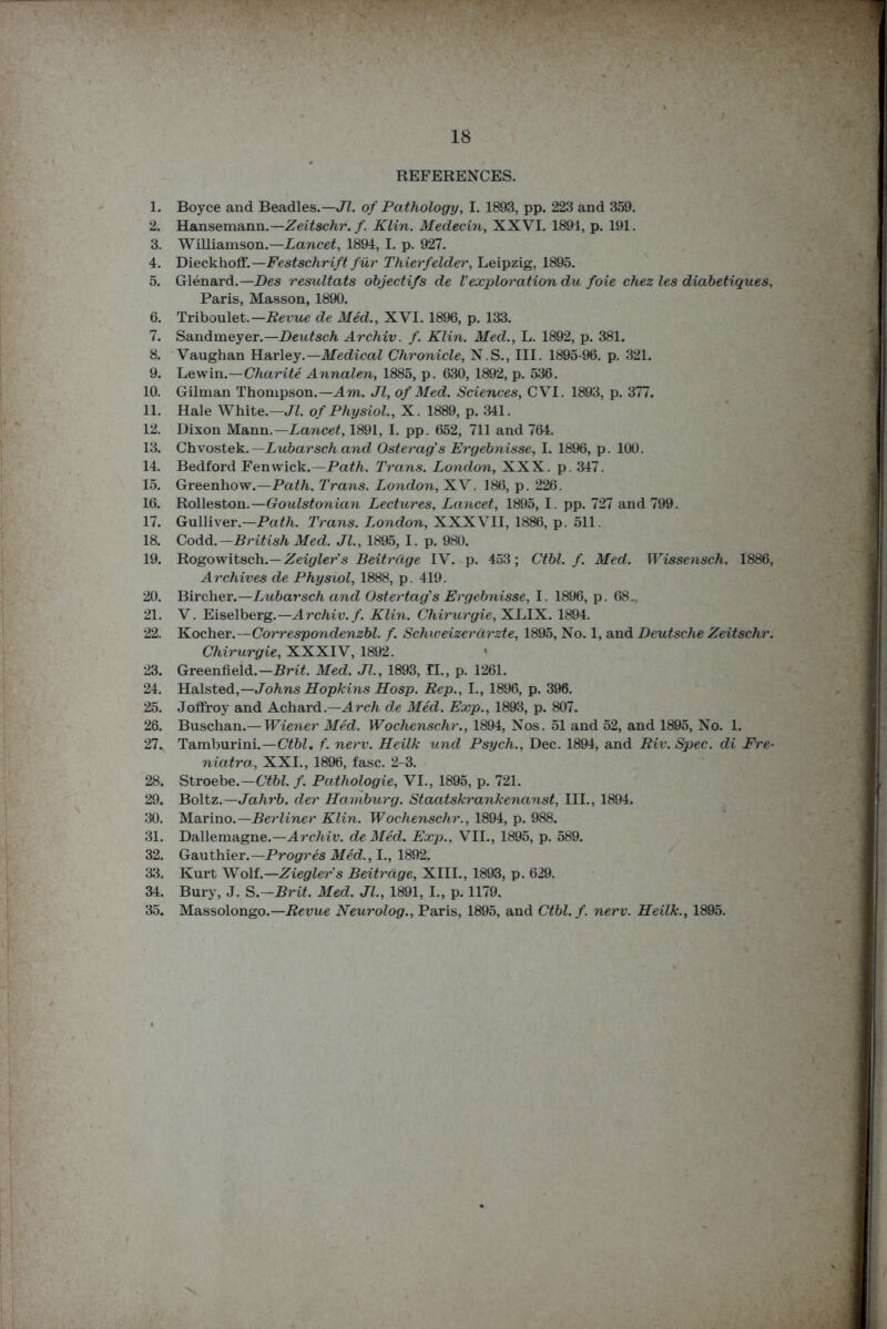 REFERENCES. 1. Boyce and Beadles.— Jl. of Pathology, I. 1893, pp. 223 and 359. 2. Hansemann.—Zeitschr. f. Klin. Medecin, XXVI. 1891, p. 191. 3. Williamson.—Lancet, 1894, I. p. 927. 4. Dieckhoff.—Festschrift fur Thierfelder, Leipzig, 1895. 5. Glenard.— Des resultats objectifs de Vexploration du foie chez les diabetiques, Paris, Masson, 1890. 6. Triboulet.—Revue de Med., XVI. 1896, p. 133. 7. Sandmeyer.—Deutsch Archiv. f. Klin. Med., L. 1892, p. 381. 8. Vaughan Harley.— Medical Chronicle, N.S., III. 1895-96. p. 321. 9. Lewin.—Charite Annalen, 1885, p. 630, 1892, p. 536. 10. Gilman Thompson.—Am. Jl, of Med. Sciences, CVI. 1893, p. 377. 11. Hale White.—Jl. of Physiol., X. 1889, p. 341. 12. Dixon Mann.— Lancet, 1891, I. pp. 652, 711 and 764. 13. Chvostek.— Lubarsch and Osterag's Ergebnisse, I. 1896, p. 100. 14. Bedford Fenwick.—Path. Trans. London, XXX. p. 347. 15. Greenhow.—Path. Trans. London, XV. 186, p. 226. 16. Rolleston.—Goulstonian Lectures, Lancet, 1895, I. pp. 727 and 799. 17. Gulliver.—Path. Trans. London, XXXVII, 1886, p. 511. 18. Codd. —British Med. Jl., 1895, I. p. 980. 19. Rogowitsch.—Zeigler's Beitrdge IV. p. 453; Ctbl. f. Med. Wissensch. 1886, Archives de Physiol, 1888, p. 419. 20. Bircher.—Lubarsch and Ostertag's Ergebnisse, I. 1896, p. 68.. 21. V. Eiselberg.— Archiv. f. Klin. Chirurgie, XLIX. 1894. 22. Kocher.—Correspondenzbl. f. Scliweizerdrzte, 1895, No. 1, and Deutsche Zeitschr. Chirurgie, XXXIV, 1892. 23. Greenfield.—Brit. Med. Jl., 1893, II., p. 1261. 24. Halsted,—Johns Hopkins Hosp. Rep., I., 1896, p. 396. 25. Joffroy and Achard.—Arch de Med. Exp., 1893, p. 807. 26. Buschan.— Wiener Med. Wochenschr., 1894, Nos. 51 and 52, and 1895, No. 1. 27. Tamburini.—Ctbl. f. nerv. Heilk und Psych., Dec. 1894, and Riv. Spec, di Fre- niatra, XXI., 1896, fasc. 2-3. 28. Stroebe.—Ctbl. f. Pathologie, VI., 1895, p. 721. 29. Boltz.—Jahrb. der Hamburg. Staatskrankenanst, III., 1894. 30. Marino.—Berliner Klin. Wochenschr., 1894, p. 988. 31. Dallemagne.— Archiv. de Med. Exp., VII., 1895, p. 589. 32. Gauthier.— Progres Med., I., 1892. 33. Kurt Wolf.— Ziegler's Beitrdge, XIII., 1893, p. 629. 34. Bury, J. S.—Brit. Med. Jl., 1891, I., p. 1179, 35. Massolongo.—Revue Neurolog., Paris, 1895, and Ctbl. f. nerv. Heilk., 1895.