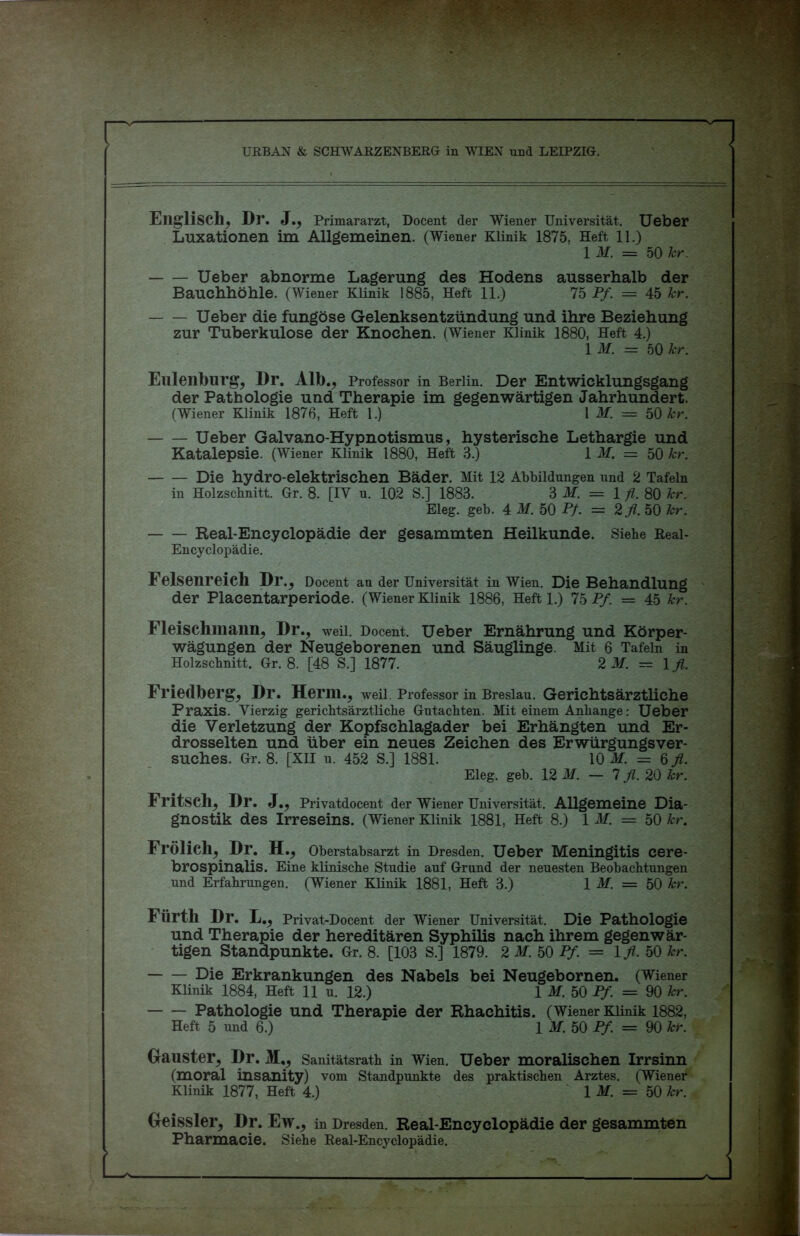 URBAN & SCHWARZENBERG in WIEN und LEIPZIG. Englisch, Dl\ J., Primararzt, Docent der Wiener Universität. Ueber Luxationen im Allgemeinen. (Wiener Klinik 1875, Heft 11.) 1 M. = 50 kr. Ueber abnorme Lagerung des Hodens ausserhalb der Bauchhöhle. (Wiener Klinik 1885, Heft 11.) 75 Pf. = 45 kr. Ueber die fungöse Gelenksentzündung und ihre Beziehung zur Tuberkulose der Knochen. (Wiener Klinik 1880, Heft 4.) 1 M. = 50 kr. Eulenburg, Dr. Alb., Professor in Berlin. Der Entwicklungsgang der Pathologie und Therapie im gegenwärtigen Jahrhundert. (Wiener Klinik 1876, Heft 1.) 1 M. = 50 kr. Ueber Galvano-Hypnotismus, hysterische Lethargie und Katalepsie. (Wiener Klinik 1880, Heft 3.) 1 M. = 50 kr. Die hydro-elektrischen Bäder. Mit 12 Abbildungen und 2 Tafeln in Holzschnitt. Gr. 8. [IV u. 102 S.] 1883. 3 M. = 1 fl. 80 kr. Eleg. geb. 4 M. 50 Pf. = 2fl.h0 kr. Real-Eneyclopädie der gesammten Heilkunde. Siehe Real- Encyclopädie. Felsenreich Dr., Docent au der Universität in Wien. Die Behandlung der Placentarperiode. (Wiener Klinik 1886, Heft 1.) 75 Pf. = 45 kr. Fleischniann, Dr., weil. Docent. Ueber Ernährung und Körper- wägungen der Neugeborenen und Säuglinge. Mit 6 Tafeln in Holzschnitt. Gr. 8. [48 S.] 1877. 2 M. = 1 fl. Friedberg, Dr. Herrn., weil. Professor in Breslau. Gerichts ärztliche Praxis. Vierzig gerichtsärztliche Gutachten. Mit einem Anhänge: Ueber die Verletzung der Kopfschlagader bei Erhängten und Er- drosselten und über ein neues Zeichen des Erwürgungsver- suches. Gr. 8. [XII u. 452 S.] 1881. 10 M. = 6 fl. Eleg. geb. 12 M. — 7 fl. 20 kr. Fritsch, Dr. J., Privatdocent der Wiener Universität. Allgemeine Dia- gnostik des Irreseins. (Wiener Klinik 1881, Heft 8.) 1 M. = 50 kr. Frölich, Dr. H., Oberstabsarzt in Dresden. Ueber Meningitis cere- brospinalis. Eine klinische Studie auf Grund der neuesten Beobachtungen und Erfahrungen. (Wiener Klinik 1881, Heft 3.) 1 M. = 50 kr. Fürth Dr. L., Privat-Docent der Wiener Universität. Die Pathologie und Therapie der hereditären Syphilis nach ihrem gegenwär- tigen Standpunkte. Gr. 8. [103 S.] 1879. 2 M. 50 Pf. = Ifl. 50 kr. Die Erkrankungen des Nabels bei Neugebornen. (Wiener Klinik 1884, Heft 11 u. 12.) 1 M. 50 Pf. = 90 kr. Pathologie und Therapie der Rhachitis. (Wiener Klinik 1882, Heft 5 und 6.) 1 M. 50 Pf. = 90 kr. Gauster, Dr. M,, Sanitätsrath in Wien. Ueber moralischen Irrsinn (moral insanity) vom Standpunkte des praktischen Arztes. (Wiener Klinik 1877, Heft 4.) 1 M. = 50 kr. Geissler, Dr. Ew., in Dresden. Real-Encyclopädie der gesammten Pharmacie. Siehe Real-Encyclopädie.