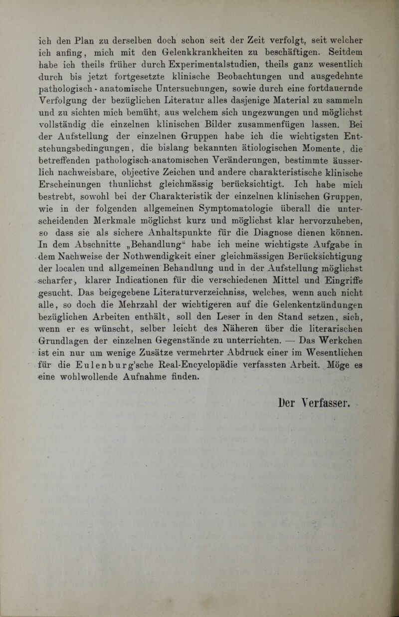 Ich den Plan zu derselben doch schon seit der Zeit verfolgt, seit welcher ich anfing, mich mit den Gelenkkrankheiten zu beschäftigen. Seitdem habe ich theils früher durch Experimental Studien, theils ganz wesentlich ■durch bis jetzt fortgesetzte klinische Beobachtungen und ausgedehnte pathologisch - anatomische Untersuchungen, sowie durch eine fortdauernde Verfolgung der bezüglichen Literatur alles dasjenige Material zu sammeln und zu sichten mich bemüht, aus welchem sich ungezwungen und möglichst vollständig die einzelnen klinischen Bilder zusammenfügen lassen. Bei der Aufstellung der einzelnen Gruppen habe ich die wichtigsten Ent- stehungsbedingungen , die bislang bekannten ätiologischen Momente, die betreffenden pathologisch-anatomischen Veränderungen, bestimmte äusser- lich nachweisbare, objective Zeichen und andere charakteristische klinische Erscheinungen thunlichst gleichmässig berücksichtigt. Ich habe mich bestrebt, sowohl bei der Charakteristik der einzelnen klinischen Gruppen, wie in der folgenden allgemeinen Symptomatologie überall die unter- scheidenden Merkmale möglichst kurz und möglichst klar hervorzuheben, so dass sie als sichere Anhaltspunkte für die Diagnose dienen können. In dem Abschnitte „Behandlung“ habe ich meine wichtigste Aufgabe in dem Nachweise der Nothwendigkeit einer gleichmässigen Berücksichtigung der localen und allgemeinen Behandlung und in der Aufstellung möglichst scharfer, klarer Indicationen für die verschiedenen Mittel und Eingriffe gesucht. Das beigegebene Literaturverzeichniss, welches, wenn auch nicht alle, so doch die Mehrzahl der wichtigeren auf die Gelenkentzündungen bezüglichen Arbeiten enthält, soll den Leser in den Stand setzen, sich, wenn er es wünscht, selber leicht des Näheren über die literarischen Grundlagen der einzelnen Gegenstände zu unterrichten. — Das Werkehen ist ein nur um wenige Zusätze vermehrter Abdruck einer im Wesentlichen für die Eulenburg’sche Real-Encyclopädie verfassten Arbeit. Möge es eine wohlwollende Aufnahme finden. l)er Verfasser.