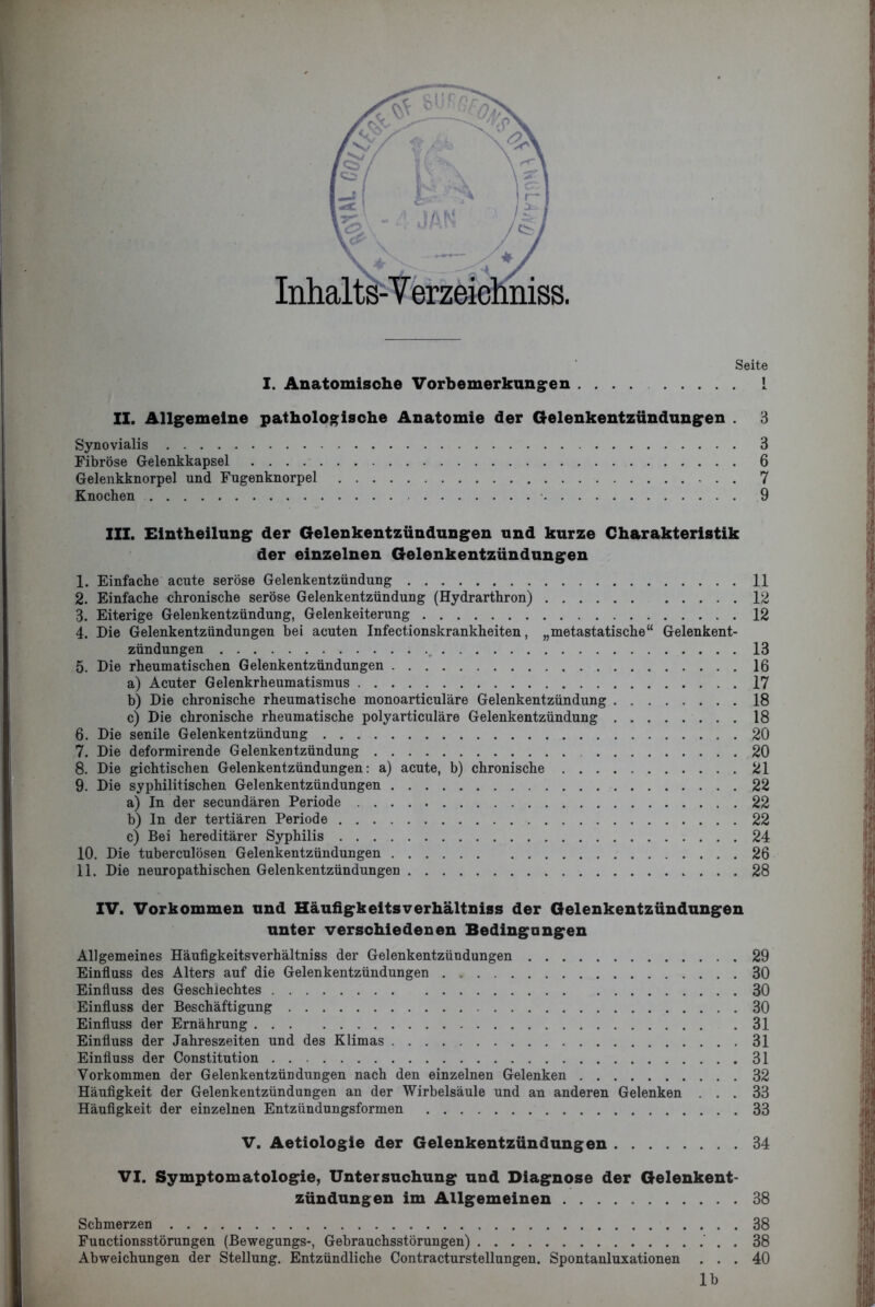 I. Anatomische Vorbemerkungen Seite l II. Allgemeine pathologische Anatomie der Gelenkentzündungen . 3 Synovialis Fibröse Gelenkkapsel .... Gelenkknorpel und Fugenknorpel Knochen 3 6 7 9 III. Eintheilung der Gelenkentzündungen und kurze Charakteristik der einzelnen Gelenkentzündungen 1. Einfache acute seröse Gelenkentzündung 11 2. Einfache chronische seröse Gelenkentzündung (Hydrarthron) 12 3. Eiterige Gelenkentzündung, Gelenkeiterung 12 4. Eie Gelenkentzündungen bei acuten Infectionskrankheiten, „metastatische“ Gelenkent- zündungen 13 5. Die rheumatischen Gelenkentzündungen 16 a) Acuter Gelenkrheumatismus 17 b) Die chronische rheumatische monoarticuläre Gelenkentzündung 18 c) Die chronische rheumatische polyarticuläre Gelenkentzündung 18 6. Die senile Gelenkentzündung 20 7. Die deformirende Gelenkentzündung 20 8. Die gichtischen Gelenkentzündungen: a) acute, b) chronische 21 9. Die syphilitischen Gelenkentzündungen 22 a) In der secundären Periode 22 b) In der tertiären Periode 22 c) Bei hereditärer Syphilis 24 10. Die tuberculösen Gelenkentzündungen 26 11. Die neuropathi sehen Gelenkentzündungen 28 IV. Vorkommen und Häufigkeltsverhältniss der Gelenkentzündungen unter verschiedenen Bedingungen Allgemeines Häufigkeitsverhältniss der Gelenkentzündungen 29 Einfluss des Alters auf die Gelenkentzündungen 30 Einfluss des Geschlechtes 30 Einfluss der Beschäftigung 30 Einfluss der Ernährung 31 Einfluss der Jahreszeiten und des Klimas 31 Einfluss der Constitution 31 Vorkommen der Gelenkentzündungen nach den einzelnen Gelenken 32 Häufigkeit der Gelenkentzündungen an der Wirbelsäule und an anderen Gelenken ... 33 Häufigkeit der einzelnen Entzündungsformen 33 V. Aetiologie der Gelenkentzündungen 34 VI. Symptomatologie, Untersuchung und Diagnose der Gelenkent- zündungen im Allgemeinen 38 Schmerzen 38 Functionsstörungen (Bewegungs-, Gebrauchsstörungen) . 38 Abweichungen der Stellung. Entzündliche Contracturstellungen. Spontanluxationen ... 40 lb -