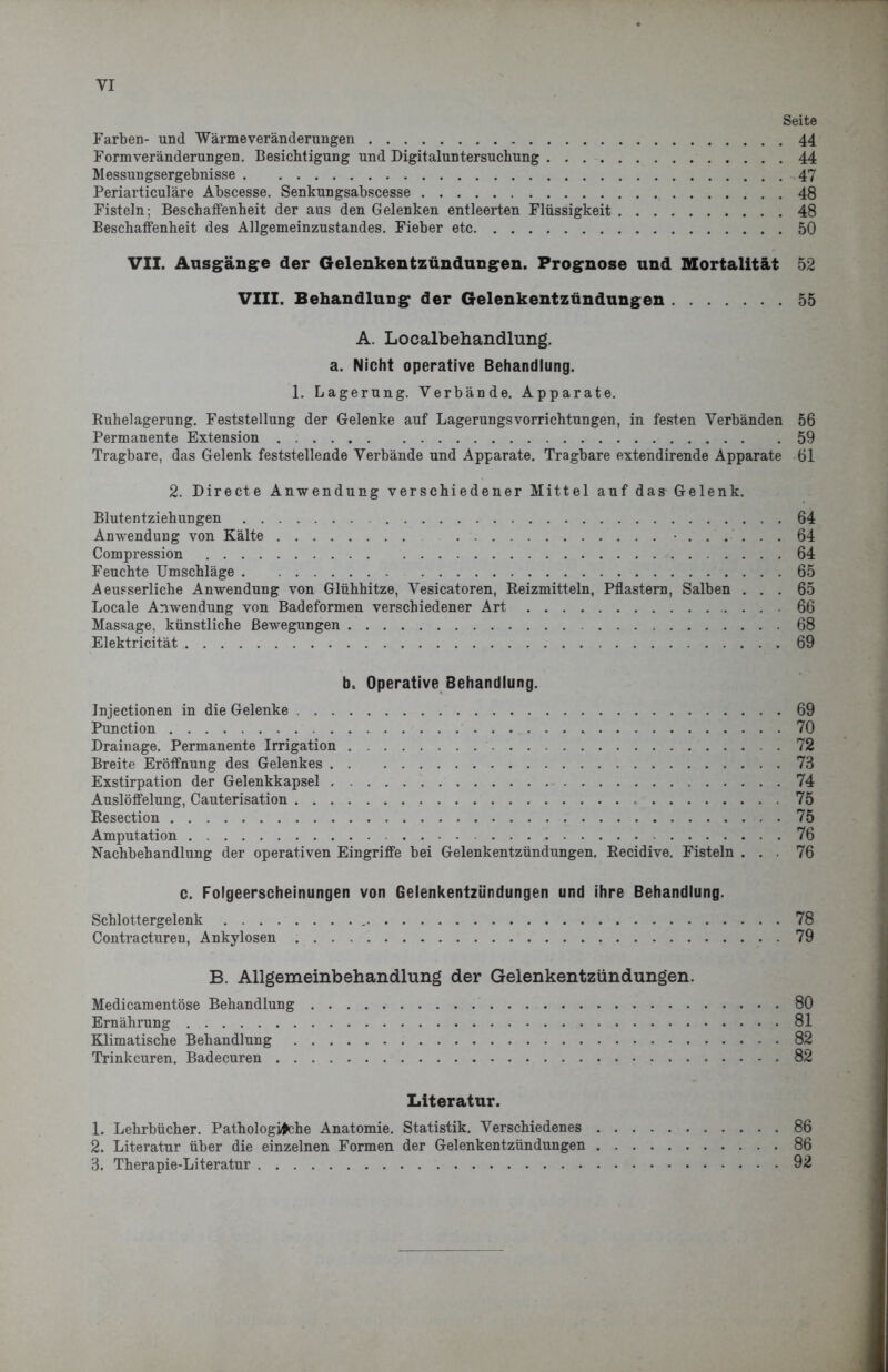 VI Seite Farben- und Wärmeveränderungen 44 Form Veränderungen. Besichtigung und Digitaluntersuchung 44 Messungsergebnisse 47 Periarticuläre Abscesse. Senkungsabscesse 48 Fisteln ; Beschaffenheit der aus den Gelenken entleerten Flüssigkeit 48 Beschaffenheit des Allgemeinzustandes. Fieber etc 50 VII. Ausgänge der Gelenkentzündungen. Prognose und Mortalität 52 VIII. Behandlung der Gelenkentzündungen 55 A. Localbehandlung, a. Nicht operative Behandlung. 1. Lagerung. Verbände. Apparate. Buhelagerung. Feststellung der Gelenke auf Lagerungsvorrichtungen, in festen Verbänden 56 Permanente Extension 59 Tragbare, das Gelenk feststellende Verbände und Apparate. Tragbare extendirende Apparate öl 2. Directe Anwendung verschiedener Mittel auf das Gelenk. Blutentziehungen 64 Anwendung von Kälte ...... 64 Compression .... 64 Feuchte Umschläge 65 Aeusserliche Anwendung von Glühhitze, Vesicatoren, Reizmitteln, Pflastern, Salben ... 65 Locale Anwendung von Badeformen verschiedener Art 66 Massage, künstliche Bewegungen 68 Elektricität 69 b. Operative Behandlung. Jnjectionen in die Gelenke 69 Punction 70 Drainage. Permanente Irrigation 72 Breite Eröffnung des Gelenkes 73 Exstirpation der Gelenkkapsel 74 Auslöffelung, Cauterisation 75 Resection 75 Amputation 76 Nachbehandlung der operativen Eingriffe bei Gelenkentzündungen, Recidive. Fisteln ... 76 c. Folgeerscheinungen von Gelenkentzündungen und ihre Behandlung. Schlottergelenk , 78 Contracturen, Ankylosen 79 B. Allgemeinbehandlung der Gelenkentzündungen. Medicamentöse Behandlung 80 Ernährung 81 Klimatische Behandlung 82 Trinkeuren. Badecuren 82 Literatur. 1. Lehrbücher. Pathologische Anatomie. Statistik. Verschiedenes 86 2. Literatur über die einzelnen Formen der Gelenkentzündungen 86 3. Therapie-Literatur 92