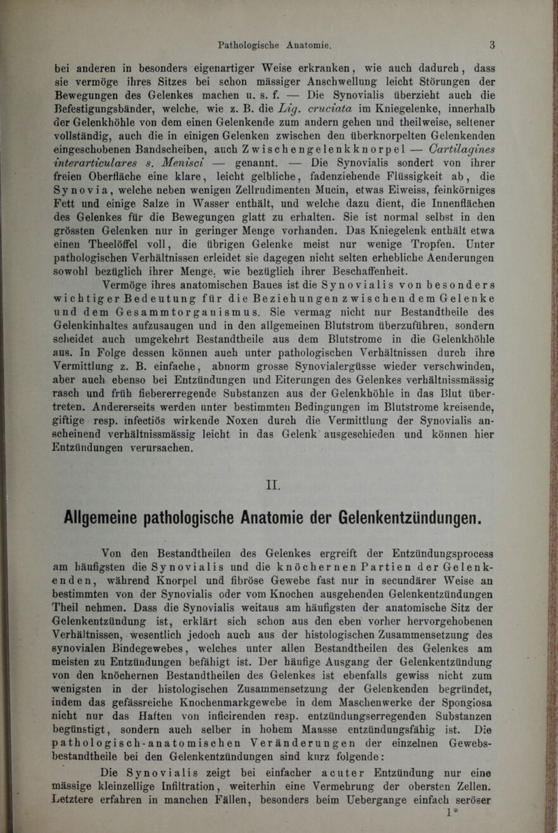 bei anderen in besonders eigenartiger Weise erkranken, wie auch dadurch, dass sie vermöge ihres Sitzes bei schon mässiger Anschwellung leicht Störungen der Bewegungen des Gelenkes machen u. s. f. — Die Synovialis überzieht auch die Befestigungsbänder, welche, wie z. B. die Lig. cruciata im Kniegelenke, innerhalb der Gelenkhöhle von dem einen Gelenkende zum andern gehen und theilweise, seltener vollständig, auch die in einigen Gelenken zwischen den überknorpelten Gelenkenden eingeschobenen Bandscheiben, auch Zwischengelenkknorpel — Gartilagines interarticulares s. Menisci — genannt. — Die Synovialis sondert von ihrer freien Oberfläche eine klare, leicht gelbliche, fadenziehende Flüssigkeit ab, die Synovia, welche neben wenigen Zellrudimenten Mucin, etwas Eiweiss, feinkörniges Fett und einige Salze in Wasser enthält, und welche dazu dient, die Innenflächen des Gelenkes für die Bewegungen glatt zu erhalten. Sie ist normal selbst in den grössten Gelenken nur in geringer Menge vorhanden. Das Kniegelenk enthält etwa einen Theelöffel voll, die übrigen Gelenke meist nur wenige Tropfen. Unter pathologischen Verhältnissen erleidet sie dagegen nicht selten erhebliche Aenderungen sowohl bezüglich ihrer Menge, wie bezüglich ihrer Beschaffenheit. Vermöge ihres anatomischen Baues ist die Synovialis von besonders wichtiger Bedeutung für die Beziehungen zwischen dem Gelenke und dem Gesammtorgauismus. Sie vermag nicht nur Bestandtheile des Gelenkinhaltes aufzusaugen und in den allgemeinen Blutstrom überzuführen, sondern scheidet auch umgekehrt Bestandtheile aus dem Blutstrome in die Gelenkhöhle aus. In Folge dessen können auch unter pathologischen Verhältnissen durch ihre Vermittlung z. B. einfache, abnorm grosse Synovialergüsse wieder verschwinden, aber auch ebenso bei Entzündungen und Eiterungen des Gelenkes verhältnissmässig rasch und früh fiebererregende Substanzen aus der Gelenkhöhle in das Blut über- treten. Andererseits werden unter bestimmten Bedingungen im Blutstrome kreisende, giftige resp. infectiös wirkende Noxen durch die Vermittlung der Synovialis an- scheinend verhältnissmässig leicht in das Gelenk ausgeschieden und können hier Entzündungen verursachen. II. Allgemeine pathologische Anatomie der Gelenkentzündungen. Von den Bestandteilen des Gelenkes ergreift der Entziindungsprocess am häufigsten die Synovialis und die knöchernen Partien der Gelenk- enden, während Knorpel und fibröse Gewebe fast nur in secundärer Weise an bestimmten von der Synovialis oder vom Knochen ausgehenden Gelenkentzündungen Theil nehmen. Dass die Synovialis weitaus am häufigsten der anatomische Sitz der Gelenkentzündung ist, erklärt sich schon aus den eben vorher hervorgehobenen Verhältnissen, wesentlich jedoch auch aus der histologischen Zusammensetzung des synovialen Bindegewebes, welches unter allen Bestandteilen des Gelenkes am meisten zu Entzündungen befähigt ist. Der häufige Ausgang der Gelenkentzündung von den knöchernen Bestandtheilen des Gelenkes ist ebenfalls gewiss nicht zum wenigsten in der histologischen Zusammensetzung der Gelenkenden begründet, indem das gefässreiche Knochenmarkgewebe in dem Maschen werke der Spongiosa nicht nur das Haften von inficirenden resp. entzündungserregenden Substanzen begünstigt, sondern auch selber in hohem Maasse entzündungsfähig ist. Die pathologisch-anatomischen Veränderungen der einzelnen Gewebs- bestandtheile bei den Gelenkentzündungen sind kurz folgende: Die Synovialis zeigt bei einfacher acuter Entzündung nur eine mässige kleinzellige Infiltration, weiterhin eine Vermehrung der obersten Zellen. Letztere erfahren in manchen Fällen, besonders beim Uebergange einfach seröser 1*