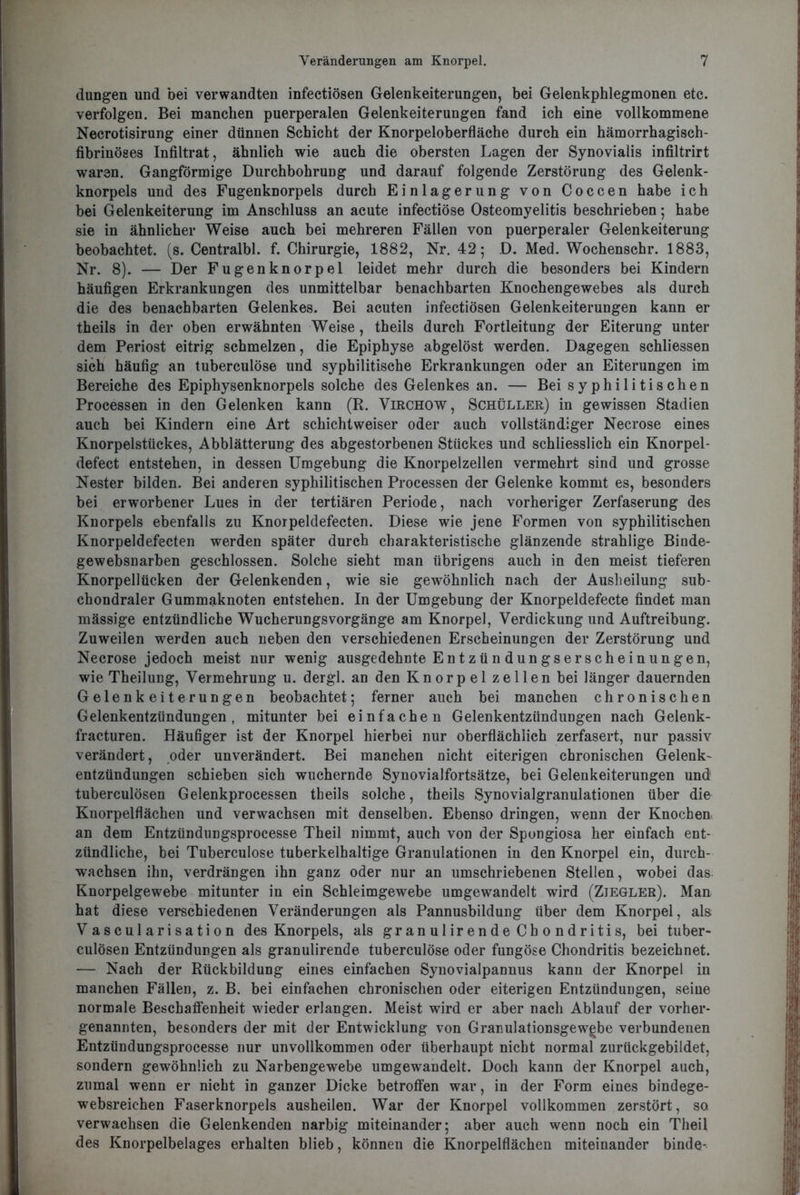 düngen und bei verwandten infectiösen Gelenkeiterungen, bei Gelenkphlegmonen etc. verfolgen. Bei manchen puerperalen Gelenkeiterungen fand ich eine vollkommene Necrotisirung einer dünnen Schicht der Knorpeloberfläche durch ein hämorrhagisch- fibrinöses Infiltrat, ähnlich wie auch die obersten Lagen der Synovialis infiltrirt waren. Gangförmige Durchbohrung und darauf folgende Zerstörung des Gelenk- knorpels und des Fugenknorpels durch Einlagerung von Coccen habe ich bei Gelenkeiterung im Anschluss an acute infectiöse Osteomyelitis beschrieben; habe sie in ähnlicher Weise auch bei mehreren Fällen von puerperaler Gelenkeiterung beobachtet, (s. Centralbl. f. Chirurgie, 1882, Nr. 42; D. Med. Wochenschr. 1883, Nr. 8). — Der Fugenknorpel leidet mehr durch die besonders bei Kindern häufigen Erkrankungen des unmittelbar benachbarten Knochengewebes als durch die des benachbarten Gelenkes. Bei acuten infectiösen Gelenkeiterungen kann er theils in der oben erwähnten Weise, theils durch Fortleitung der Eiterung unter dem Periost eitrig schmelzen, die Epiphyse abgelöst werden. Dagegen schliessen sich häufig an tuberculöse und syphilitische Erkrankungen oder an Eiterungen im Bereiche des Epiphysenknorpels solche des Gelenkes an. — Bei syphilitischen Processen in den Gelenken kann (R. Virchow, Schüller) in gewissen Stadien auch bei Kindern eine Art schichtweiser oder auch vollständiger Necrose eines Knorpelstückes, Abblätterung des abgestorbenen Stückes und schliesslich ein Knorpel- defect entstehen, in dessen Umgebung die Knorpelzellen vermehrt sind und grosse Nester bilden. Bei anderen syphilitischen Processen der Gelenke kommt es, besonders bei erworbener Lues in der tertiären Periode, nach vorheriger Zerfaserung des Knorpels ebenfalls zu Knorpeldefecten. Diese wie jene Formen von syphilitischen Knorpeldefecten werden später durch charakteristische glänzende strahlige Binde- gewebsnarben geschlossen. Solche sieht man übrigens auch in den meist tieferen Knorpellücken der Gelenkenden, wie sie gewöhnlich nach der Ausheilung sub- chondraler Gummaknoten entstehen. In der Umgebung der Knorpeldefecte findet man mässige entzündliche Wucherungsvorgänge am Knorpel, Verdickung und Auftreibung. Zuweilen werden auch neben den verschiedenen Erscheinungen der Zerstörung und Necrose jedoch meist nur wenig ausgedehnte Entzün dungserscheinungen, wie Theilung, Vermehrung u. dergl. an den Knorpel zellen bei länger dauernden Gelenkeiterungen beobachtet; ferner auch bei manchen chronischen Gelenkentzündungen, mitunter bei einfachen Gelenkentzündungen nach Gelenk- fracturen. Häufiger ist der Knorpel hierbei nur oberflächlich zerfasert, nur passiv verändert, oder unverändert. Bei manchen nicht eiterigen chronischen Gelenk- entzündungen schieben sich wuchernde Synovialfortsätze, bei Gelenkeiterungen und tuberculösen Gelenkprocessen theils solche, theils Synovialgranulationen über die Knorpelflächen und verwachsen mit denselben. Ebenso dringen, wenn der Knochen an dem Entzündungsprocesse Theil nimmt, auch von der Spongiosa her einfach ent- zündliche, bei Tuberculöse tuberkelhaltige Granulationen in den Knorpel ein, durch- wachsen ihn, verdrängen ihn ganz oder nur an umschriebenen Stellen, wobei das Knorpelgewebe mitunter in ein Schleimgewebe umgewandelt wird (Ziegler). Man hat diese verschiedenen Veränderungen als Pannusbildung über dem Knorpel, als Vascularisation des Knorpels, als gr an u 1 ir e n d e Ch o n d r i ti s, bei tuber- culösen Entzündungen als granulirende tuberculöse oder fungöse Chondritis bezeichnet. — Nach der Rückbildung eines einfachen Synovialpannus kann der Knorpel in manchen Fällen, z. B. bei einfachen chronischen oder eiterigen Entzündungen, seine normale Beschaffenheit wieder erlangen. Meist wird er aber nach Ablauf der vorher- genannten, besonders der mit der Entwicklung von Granulationsgewgbe verbundenen Entzündungsprocesse nur unvollkommen oder überhaupt nicht normal zurückgebildet, sondern gewöhnlich zu Narbengewebe umgewandelt. Doch kann der Knorpel auch, zumal wenn er nicht in ganzer Dicke betroffen war, in der Form eines bindege- websreichen Faserknorpels ausheilen. War der Knorpel vollkommen zerstört, so verwachsen die Gelenkenden narbig miteinander; aber auch wenn noch ein Theil des Knorpelbelages erhalten blieb, können die Knorpelflächen miteinander binde-