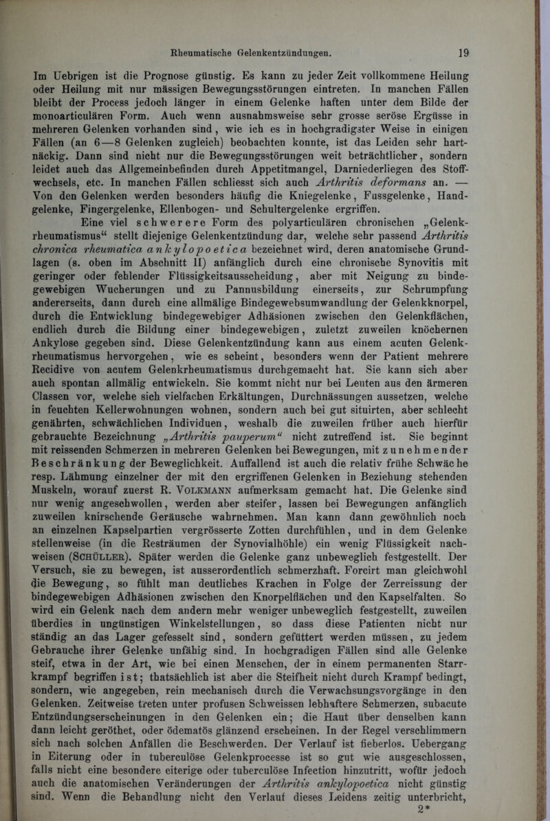 Im Uebrigen ist die Prognose günstig. Es kann zu jeder Zeit vollkommene Heilung oder Heilung mit nur massigen Bewegungsstörungen eintreten. In manchen Fällen bleibt der Process jedoch länger in einem Gelenke haften unter dem Bilde der monoarticulären Form. Auch wenn ausnahmsweise sehr grosse seröse Ergüsse in mehreren Gelenken vorhanden sind, wie ich es in hochgradigster Weise in einigen Fällen (an 6—8 Gelenken zugleich) beobachten konnte, ist das Leiden sehr hart- näckig. Dann sind nicht nur die Bewegungsstörungen weit beträchtlicher, sondern leidet auch das Allgemeinbefinden durch Appetitmangel, Darniederliegen des Stoff- wechsels, etc. In manchen Fällen schliesst sich auch Arthritis deformans an. — Von den Gelenken werden besonders häufig die Kniegelenke, Fussgelenke, Hand- gelenke, Fingergelenke, Ellenbogen- und Schultergelenke ergriffen. Eine viel schwerere Form des polyarticulären chronischen „Gelenk- rheumatismus“ stellt diejenige Gelenkentzündung dar, welche sehr passend Arthritis chronica rheumatica, ankylopo etica bezeichnet wird, deren anatomische Grund- lagen (s. oben im Abschnitt II) anfänglich durch eine chronische Synovitis mit geringer oder fehlender Flüssigkeitsausscheidung, aber mit Neigung zu binde- gewebigen Wucherungen und zu Pannusbildung einerseits, zur Schrumpfung andererseits, dann durch eine allmälige Bindegewebsumwandlung der Gelenkknorpel, durch die Entwicklung bindegewebiger Adhäsionen zwischen den Gelenkflächen, endlich durch die Bildung einer bindegewebigen, zuletzt zuweilen knöchernen Ankylose gegeben sind. Diese Gelenkentzündung kann aus einem acuten Gelenk- rheumatismus hervorgehen, wie es scheint, besonders wenn der Patient mehrere Recidive von acutem Gelenkrheumatismus durchgemacht hat. Sie kann sich aber auch spontan allmälig entwickeln. Sie kommt nicht nur bei Leuten aus den ärmeren Classen vor, welche sich vielfachen Erkältungen, Durchnässungen aussetzen, welche in feuchten Kellerwohnungen wohnen, sondern auch bei gut situirten, aber schlecht genährten, schwächlichen Individuen, weshalb die zuweilen früher auch hierfür gebrauchte Bezeichnung „Arthritis pauperum“ nicht zutreffend ist. Sie beginnt mit reissenden Schmerzen in mehreren Gelenken bei Bewegungen, mit zunehmen der Beschränkung der Beweglichkeit. Auffallend ist auch die relativ frühe Schwäche resp. Lähmung einzelner der mit den ergriffenen Gelenken in Beziehung stehenden Muskeln, worauf zuerst R. Volkmann aufmerksam gemacht hat. Die Gelenke sind nur wenig angeschwollen, werden aber steifer, lassen bei Bewegungen anfänglich zuweilen knirschende Geräusche wahrnehmen. Man kann dann gewöhnlich noch an einzelnen Kapselpartien vergrösserte Zotten durchfühlen, und in dem Gelenke stellenweise (in die Resträumen der Synovialhöhle) ein wenig Flüssigkeit nach- weisen (Schüller). Später werden die Gelenke ganz unbeweglich festgestellt. Der Versuch, sie zu bewegen, ist ausserordentlich schmerzhaft. Forcirt man gleichwohl die Bewegung, so fühlt man deutliches Krachen in Folge der Zerreissung der bindegewebigen Adhäsionen zwischen den Knorpelflächen und den Kapselfalten. So wird ein Gelenk nach dem andern mehr weniger unbeweglich festgestellt, zuweilen überdies in ungünstigen Winkelstellungen, so dass diese Patienten nicht nur ständig an das Lager gefesselt sind, sondern gefüttert werden müssen, zu jedem Gebrauche ihrer Gelenke unfähig sind. In hochgradigen Fällen sind alle Gelenke steif, etwa in der Art, wie bei einen Menschen, der in einem permanenten Starr- krampf begriffen ist; thatsächlich ist aber die Steifheit nicht durch Krampf bedingt, sondern, wie angegeben, rein mechanisch durch die Verwachsungsvorgänge in den Gelenken. Zeitweise treten unter profusen Schweissen lebhaftere Schmerzen, subacute Entzündungserscheinungen in den Gelenken ein; die Haut über denselben kann dann leicht geröthet, oder ödematös glänzend erscheinen. In der Regel verschlimmern sich nach solchen Anfällen die Beschwerden. Der Verlauf ist fieberlos. Uebergang in Eiterung oder in tuberculöse Gelenkprocesse ist so gut wie ausgeschlossen, falls nicht eine besondere eiterige oder tuberculöse Infection hinzutritt, wofür jedoch auch die anatomischen Veränderungen der Arthritis ankylopoetica nicht günstig sind. Wenn die Behandlung nicht den Verlauf dieses Leidens zeitig unterbricht, 2*