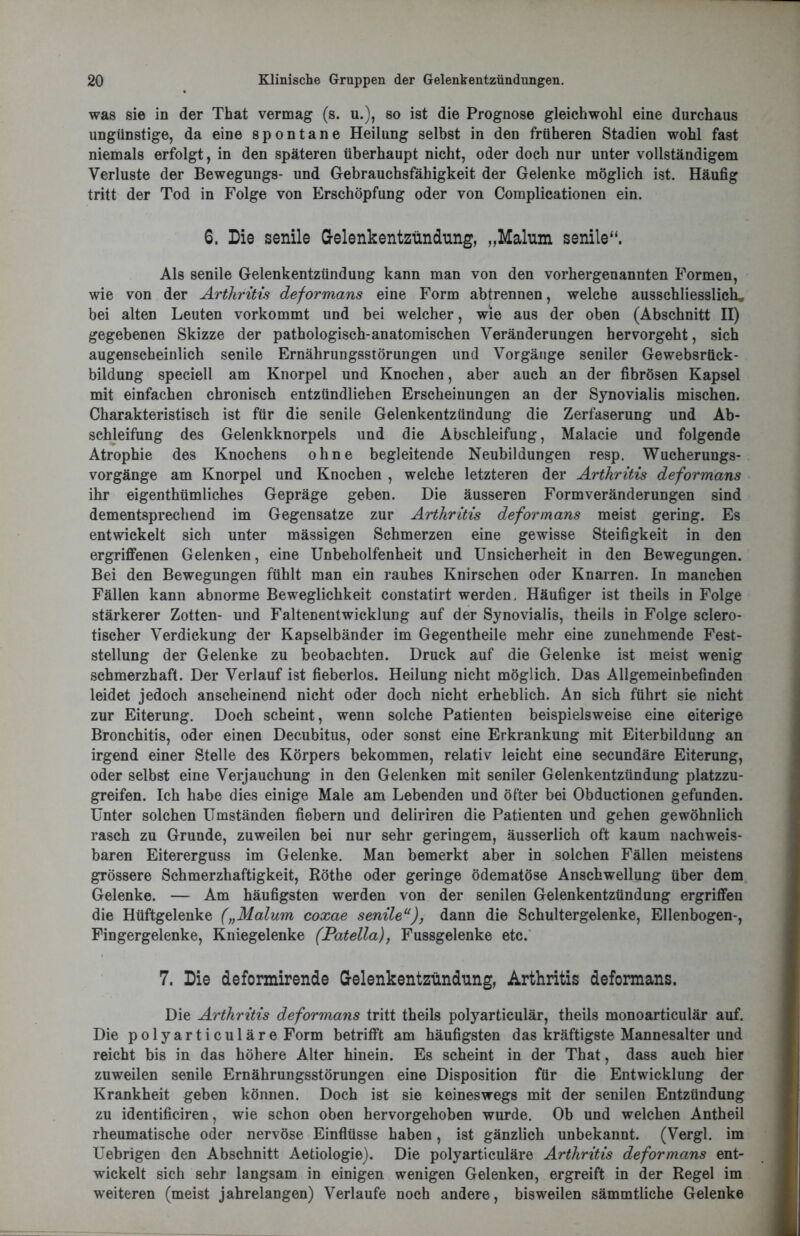 was sie in der That vermag (s. u.), so ist die Prognose gleichwohl eine durchaus ungünstige, da eine spontane Heilung selbst in den früheren Stadien wohl fast niemals erfolgt, in den späteren überhaupt nicht, oder doch nur unter vollständigem Verluste der Bewegungs- und Gebrauchsfähigkeit der Gelenke möglich ist. Häufig tritt der Tod in Folge von Erschöpfung oder von Complicationen ein. 6. Die senile Gelenkentzündung, „Malum senile“. Als senile Gelenkentzündung kann man von den vorhergenannten Formen, wie von der Arthritis deformans eine Form abtrennen, welche ausschliesslich, bei alten Leuten vorkommt und bei welcher, wie aus der oben (Abschnitt II) gegebenen Skizze der pathologisch-anatomischen Veränderungen hervorgeht, sich augenscheinlich senile Ernährungsstörungen und Vorgänge seniler Gewebsrück- bildung speciell am Knorpel und Knochen, aber auch an der fibrösen Kapsel mit einfachen chronisch entzündlichen Erscheinungen an der Synovialis mischen. Charakteristisch ist für die senile Gelenkentzündung die Zerfaserung und Ab- schleifung des Gelenkknorpels und die Abschleifung, Malacie und folgende Atrophie des Knochens ohne begleitende Neubildungen resp. Wucherungs- vorgänge am Knorpel und Knochen , welche letzteren der Arthritis deformans ihr eigenthümliches Gepräge geben. Die äusseren Form Veränderungen sind dementsprechend im Gegensätze zur Arthritis deformans meist gering. Es entwickelt sich unter massigen Schmerzen eine gewisse Steifigkeit in den ergriffenen Gelenken, eine Unbeholfenheit und Unsicherheit in den Bewegungen. Bei den Bewegungen fühlt man ein rauhes Knirschen oder Knarren. In manchen Fällen kann abnorme Beweglichkeit constatirt werden. Häufiger ist theils in Folge stärkerer Zotten- und Faltenentwicklung auf der Synovialis, theils in Folge sclero- tischer Verdickung der Kapselbänder im Gegentheile mehr eine zunehmende Fest- stellung der Gelenke zu beobachten. Druck auf die Gelenke ist meist wenig schmerzhaft. Der Verlauf ist fieberlos. Heilung nicht möglich. Das Allgemeinbefinden leidet jedoch anscheinend nicht oder doch nicht erheblich. An sich führt sie nicht zur Eiterung. Doch scheint, wenn solche Patienten beispielsweise eine eiterige Bronchitis, oder einen Decubitus, oder sonst eine Erkrankung mit Eiterbildung an irgend einer Stelle des Körpers bekommen, relativ leicht eine secundäre Eiterung, oder selbst eine Verjauchung in den Gelenken mit seniler Gelenkentzündung platzzu- greifen. Ich habe dies einige Male am Lebenden und öfter bei Obductionen gefunden. Unter solchen Umständen fiebern und deliriren die Patienten und gehen gewöhnlich rasch zu Grunde, zuweilen bei nur sehr geringem, äusserlich oft kaum nachweis- baren Eitererguss im Gelenke. Man bemerkt aber in solchen Fällen meistens grössere Schmerzhaftigkeit, Röthe oder geringe ödematöse Anschwellung über dem Gelenke. — Am häufigsten werden von der senilen Gelenkentzündung ergriffen die Hüftgelenke („Malum coxae senile11), dann die Schultergelenke, Ellenbogen-, Fingergelenke, Kniegelenke (Patella), Fussgelenke etc. 7. Die deformirende Gelenkentzündung, Arthritis deformans. Die Arthritis deformans tritt theils polyarticulär, theils monoarticulär auf. Die polyarticuläre Form betrifft am häufigsten das kräftigste Mannesalter und reicht bis in das höhere Alter hinein. Es scheint in der That, dass auch hier zuweilen senile Ernährungsstörungen eine Disposition für die Entwicklung der Krankheit geben können. Doch ist sie keineswegs mit der senilen Entzündung zu identificiren, wie schon oben hervorgehoben wurde. Ob und welchen Antheil rheumatische oder nervöse Einflüsse haben, ist gänzlich unbekannt. (Vergl. im Uebrigen den Abschnitt Aetiologie). Die polyarticuläre Arthritis deformans ent- wickelt sich sehr langsam in einigen wenigen Gelenken, ergreift in der Regel im weiteren (meist jahrelangen) Verlaufe noch andere, bisweilen sämmtliche Gelenke