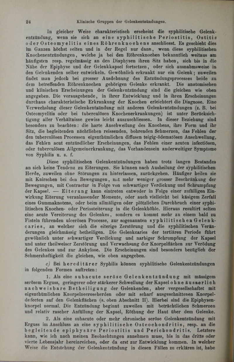 In gleicher Weise charakteristisch erscheint die syphilitische Gelenk- entzündung, wenn sie sich an eine syphilitische Periostitis, Ostitis oder Osteomyelitis eines Röhrenknochens anschliesst. Es geschieht dies im Ganzen höchst selten und in der Regel nur dann, wenn diese syphilitischen Knochenentzündungen, welche ja bei den Röhrenknochen bekanntlich weitaus am häufigsten resp. regelmässig an den Diaphysen ihren Sitz haben, sich bis in die Nähe der Epiphyse und der Gelenkkapsel fortsetzen, oder sich ausnahmsweise in den Gelenkenden selber entwickeln. Gewöhnlich erkrankt nur ein Gelenk; zuweilen findet man jedoch bei grosser Ausdehnung des Entzündungsprocesses beide zu dem betreffenden Röhrenknochen gehörigen Gelenke erkrankt. Die anatomischen und klinischen Erscheinungen der Gelenkentzündung sind die gleichen wie oben angegeben. Die vorausgehende, in ihrer Entwicklung und in ihren Erscheinungen durchaus charakteristische Erkrankung der Knochen erleichtert die Diagnose. Eine Verwechslung dieser Gelenkentzündung mit anderen Gelenkentzündungen (z. B. bei Osteomyelitis oder bei tuberculösen Knochenerkrankungen) ist unter Berücksich- tigung aller Verhältnisse gewiss leicht auszuschliessen. In dieser Beziehung sind besonders zu beachten: die harte Anschwellung des Knochens, ihre Form und ihr Sitz, die begleitenden nächtlichen reissenden, bohrenden Schmerzen, das Fehlen der den tuberculösen Processen eigenthümlichen diffusen teigig-ödematösen Anschwellung, das Fehlen acut entzündlicher Erscheinungen, das Fehlen einer acuten infectiösen, oder tuberculösen Allgemeinerkrankung, das Vorhandensein anderweitiger Symptome von Syphilis u. s. f. Diese syphilitischen Gelenkentzündungen haben trotz langen Bestandes an sich keine Tendenz zu Eiterungen. Sie können nach Ausheilung der syphilitischen Herde, zuweilen ohne Störungen zu hinterlassen, zurückgehen. Häufiger heilen sie mit Knirschen bei den Bewegungen, mit mehr weniger grosser Beschränkung der Bewegungen, mit Contractur in Folge von schwartiger Verdickung und Schrumpfung der Kapsel. — Eiterung kann eintreten entweder in Folge einer zufälligen Ein- wirkung Eiterung veranlassender Momente, oder auch vielleicht bei käsigem Zerfall eines Gummaknotens, oder beim allmäligen oder plötzlichen Durchbruch einer syphi- litischen Knochen- oder Periosteiterung in die Gelenkhöhle. Hieraus resultirt selten eine acute Vereiterung des Gelenkes, sondern es kommt mehr zu einem bald zu Fisteln führenden ulcerösen Processe, zur sogenannten syphilitischen Gelenk- caries, an welcher sich die eiterige Zerstörung und die syphilitischen Verän- derungen gleichmässig betheiligen. Die Gelenkcaries der tertiären Periode führt gewöhnlich unter schwartiger Verdickung und narbiger Schrumpfung der Kapsel und unter theilweiser Zerstörung und Verwachsung der Knorpelflächen zur Verödung des Gelenkes und zur Ankylose. Die Erscheinungen sind besonders bezüglich der Schmerzhaftigkeit die gleichen, wie oben angegeben. c) Bei hereditärer Syphilis können syphilitische Gelenkentzündungen in folgenden Formen auftreten: 1. Als eine subacute seröse Gelenkentzündung mit massigem serösem Erguss, geringerer oder stärkerer Schwellung der Kapsel ohne äusserlich nachweisbare Betheiligung der Gelenkenden, aber vergesellschaftet mit eigenthümlichen Knorpelnecroseherden oder mit scharf ausgeschnittenen Knorpel- defecten auf den Gelenkflächen (s. oben Abschnitt II). Hierbei sind die Epiphysen- knorpel normal. Die Entzündung beginnt zuweilen mit beträchtlichen Schmerzen und relativ rascher Anfüllung der Kapsel, Röthung der Haut über dem Gelenke. 2. Als eine subacute oder mehr chronische seröse Gelenkentzündung mit Erguss im Anschluss an eine syphilitische Osteochondritis, resp. an die begleitende epiphysäre Periostitis und Perichondritis. Letztere kann, wie ich nach meinen Beobachtungen annehmen muss, bis in das dritte oder vierte Lebensjahr hereinreichen, oder da erst zur Entwicklung kommen. In welcher Weise die Entstehung der Gelenkentzündung in diesen Fällen zu erklären ist, habe