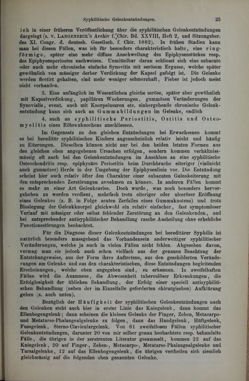 ich in einer früheren Veröffentlichung über die syphilitischen Gelenkentzündungen dargelegt (s. V. Langenbeck’s Archiv f.^Chir. Bd. XXVIII, Heft 2, und Sitzungsber. des XI. Congr. d. deutsch. Gesellsch. f. Chir. 1882). In frühen Stadien kann man bei diesen Fällen, was ich für besonders charakteristisch halte, eine r i n g- förmige, später eine mehr diffuse Anschwellung des Epiphysenstückes resp. des Epiphysenperiostes nach weisen. Unmittelbar daran schliesst sich eine subacute oder auch mehr chronische einfache Synovitis mit serösem Ergüsse, welche später gewöhnlich von mässiger derber Verdickung der Kapsel gefolgt ist. Die Gelenke werden flectirt gehalten, sind mehr weniger schmerzhaft, Fieber ist jedoch meist nicht vorhanden. 3. Eine anfänglich im Wesentlichen gleiche seröse, später aber gewöhnlich mit Kapselverdickung, papillären Wucherungen, gummösen Veränderungen der Synovialis, event. auch mit Knorpelusuren etc. einhergehende chronische Gelenk- entzündung kann sich auch an Gummabildungen im Gelenke, endlich 4. auch an syphilitische Periostitis, Ostitis und Osteo- myelitis eines Röhrenknochens anschliessen. Im Gegensatz zu den gleichen Entzündungen bei Erwachsenen kommt es bei hereditär syphilitischen Kindern augenscheinlich relativ leicht und häufig zu Eiterungen. Dieselben können nicht nur bei den beiden letzten Formen aus den gleichen oben angegebenen Ursachen erfolgen, sondern kommen verhältniss- mässig oft auch bei den Gelenkentzündungen im Anschluss an eine syphilitische Osteochondritis resp. epiphysäre Periostitis beim Durchbruche eiteriger (vielleicht auch gummöser) Herde in der Umgebung der Epiphysenlinie vor. Die Entzündung scheint hier auch relativ öfter den Charakter einer subacuten Gelenkeiterung mit den entsprechenden Zerstörungen annehmen zu können. In anderen Fällen kommt es mehr zu einer Art Gelenkcaries. Doch wurde, was noch besonders hervor- gehoben zu werden verdient, mehrfach trotz eiteriger oder ulceröser Eröffnung eines Gelenkes (z. B. in Folge acuten Zerfalles eines Gummaknotens) und trotz Bloslegung der Gelenkknorpel gleichwohl ein relativ einfacher, fast symptomloser Verlauf mit mässiger oder selbst fehlender Zerstörung an den Gelenkenden, und bei entsprechender antisyphilitischer Behandlung rasche Ausheilung ohne erhebliche Functionsstörungen beobachtet. Für die Diagnose dieser Gelenkentzündungen bei hereditärer Syphilis ist natürlich besonders massgebend das Vorhandensein anderweitiger syphilitischer Veränderungen, welche ja auch in vielen Fällen nicht fehlen. Abgesehen davon, vermag man sie jedoch auch schon vielfach aus der genauen Beachtung der Entstehungsweise, aus der Form ihres Auftretens, aus den geschilderten Verände- rungen am Gelenke und aus den charakteristischen, diese Entzündungen begleitenden Erscheinungen, welche oben angegeben sind, zu erkennen. In zweifelhaften Fällen wird die Anamnese, die Abwesenheit tuberculöser Erkrankungen, die Erfolglosigkeit der üblichen Behandlung, der Erfolg einer speciell antisyphiliti- schen Behandlung (neben der im Einzelfalle geforderten chirurgischen) Aufklärung geben (s. auch unten). Bezüglich der Häufigkeit der syphilitischen Gelenkentzündungen nach den Gelenken steht auch hier in erster Linie das Kniegelenk, dann kommt das Ellenbogengelenk; dann scheinen die kleinen Gelenke der Finger, Zehen, Metacarpo- und Metatarso-Phalangealgelenke zu folgen, dann das Handgelenk, Hüftgelenk, Fussgelenk, Sterno-Claviculargelenk. Von 61 zweifellosen Fällen syphilitischer Gelenkentzündungen, darunter 20 von mir selber genau beobachtete resp. behandelte Fälle, die übrigen in der zerstreuten Literatur gesammelt, kommen 22 auf das Kniegelenk, 20 auf Finger-, Zehen-, Metacarpo-, Metatarso-Phalangealgelenke und Tarsalgelenke, 12 auf das Ellenbogengelenk, die übrigen vertheilen sich ziemlich gleicbmässig auf die folgenden oben genannten Gelenke.