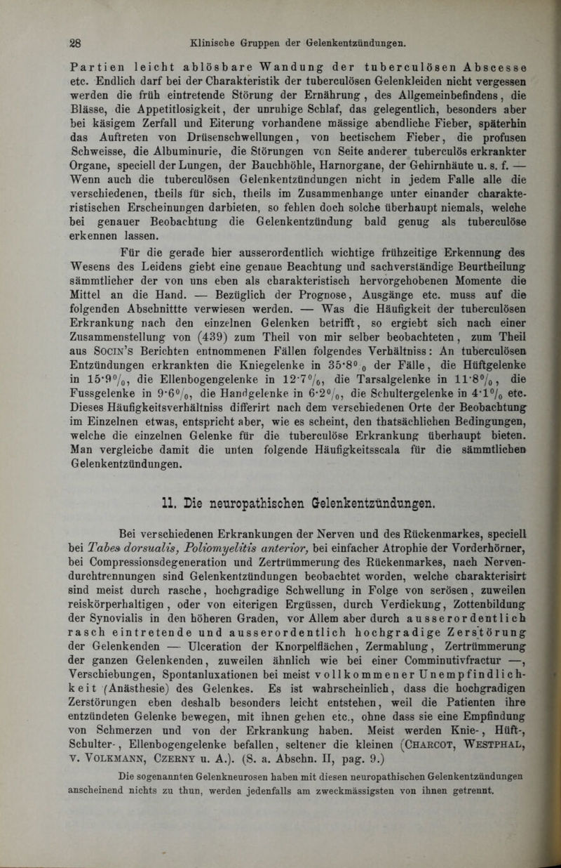 Partien leicht ablösbare Wandung der tuberculösen Abscesse etc. Endlich darf bei der Charakteristik der tuberculösen Gelenkleiden nicht vergessen werden die früh eintretende Störung der Ernährung , des Allgemeinbefindens, die Blässe, die Appetitlosigkeit, der unruhige Schlaf, das gelegentlich, besonders aber bei käsigem Zerfall und Eiterung vorhandene mässige abendliche Fieber, späterhin das Auftreten von Drüsenschwellungen, von hectischem Fieber, die profusen Schweisse, die Albuminurie, die Störungen von Seite anderer tuberculös erkrankter Organe, speciell der Lungen, der Bauchhöhle, Harnorgane, der Gehirnhäute u. s. f. — Wenn auch die tuberculösen Gelenkentzündungen nicht in jedem Falle alle die verschiedenen, theils für sich, theils im Zusammenhänge unter einander charakte- ristischen Erscheinungen darbieten, so fehlen doch solche überhaupt niemals, welche bei genauer Beobachtung die Gelenkentzündung bald genug als tuberculöse erkennen lassen. Für die gerade hier ausserordentlich wichtige frühzeitige Erkennung des Wesens des Leidens giebt eine genaue Beachtung und sachverständige Beurtheilung sämmtlicher der von uns eben als charakteristisch hervorgehobenen Momente die Mittel an die Hand. — Bezüglich der Prognose, Ausgänge etc. muss auf die folgenden Abschnittte verwiesen werden. — Was die Häufigkeit der tuberculösen Erkrankung nach den einzelnen Gelenken betrifft, so ergiebt sich nach einer Zusammenstellung von (439) zum Theil von mir selber beobachteten, zum Theil aus Socin’s Berichten entnommenen Fällen folgendes Verhältniss: An tuberculösen Entzündungen erkrankten die Kniegelenke in 35*8° 0 der Fälle, die Hüftgelenke in 15*9%, die Ellenbogengelenke in 12*7°/0, die Tarsalgelenke in 11*8°/0, die Fussgelenke in 9*6°/0, die Handgelenke in 6*2°/0, die Schultergelenke in 4'1 °/0 etc. Dieses Häufigkeitsverhältniss differirt nach dem verschiedenen Orte der Beobachtung im Einzelnen etwas, entspricht aber, wie es scheint, den thatsächlichen Bedingungen, welche die einzelnen Gelenke für die tuberculöse Erkrankung überhaupt bieten. Man vergleiche damit die unten folgende Häufigkeitsscala für die sämmtlichen Gelenkentzündungen. 11. Die neuropathischen Gelenkentzündungen. Bei verschiedenen Erkrankungen der Nerven und des Rückenmarkes, speciell bei Tabes dorsualis, Poliomyelitis anterior, bei einfacher Atrophie der Vorderhörner, bei Compressionsdegeneration und Zertrümmerung des Rückenmarkes, nach Nerven- durchtrennungen sind Gelenkentzündungen beobachtet worden, welche charakterisirt sind meist durch rasche, hochgradige Schwellung in Folge von serösen, zuweilen reiskörperhaltigen, oder von eiterigen Ergüssen, durch Verdickung, Zottenbildung der Synovialis in den höheren Graden, vor Allem aber durch ausserordentlich rasch eintretende und ausserordentlich hochgradige Zerstörung der Gelenk enden — Ulceration der Knorpelflächen, Zermahlung, Zertrümmerung der ganzen Gelenkenden, zuweilen ähnlich wie bei einer Comminutivfractur —, Verschiebungen, Spontanluxationen bei meist vollkommener Unempfindlich- keit (Anästhesie) des Gelenkes. Es ist wahrscheinlich, dass die hochgradigen Zerstörungen eben deshalb besonders leicht entstehen, weil die Patienten ihre entzündeten Gelenke bewegen, mit ihnen gehen etc., ohne dass sie eine Empfindung von Schmerzen und von der Erkrankung haben. Meist werden Knie-, Hüft-, Schulter-, Ellenbogengelenke befallen, seltener die kleinen (Charcot, Westphal, y. Volkmann, Czerny u. A.). (S. a. Abschn. II, pag. 9.) Die sogenannten Gelenkneurosen haben mit diesen neuropathischen Gelenkentzündungen anscheinend nichts zu thun, werden jedenfalls am zweckmässigsten von ihnen getrennt.