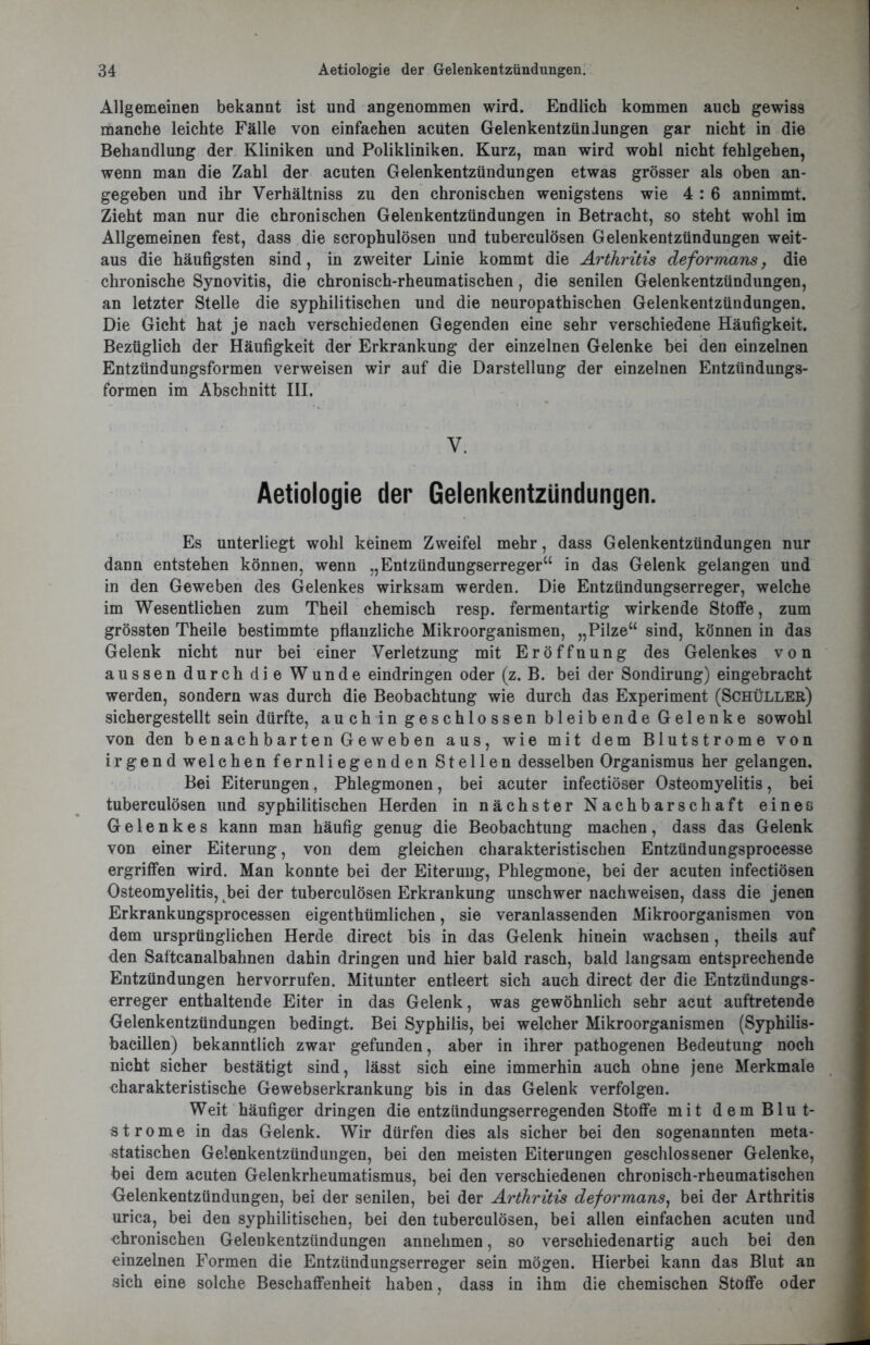 Allgemeinen bekannt ist und angenommen wird. Endlich kommen auch gewiss manche leichte Fälle von einfachen acuten Gelenkentzündungen gar nicht in die Behandlung der Kliniken und Polikliniken. Kurz, man wird wohl nicht fehlgehen, wenn man die Zahl der acuten Gelenkentzündungen etwas grösser als oben an- gegeben und ihr Verhältniss zu den chronischen wenigstens wie 4 : 6 annimmt. Zieht man nur die chronischen Gelenkentzündungen in Betracht, so steht wohl im Allgemeinen fest, dass die scrophulösen und tuberculösen Gelenkentzündungen weit- aus die häufigsten sind, in zweiter Linie kommt die Arthritis deformans, die chronische Synovitis, die chronisch-rheumatischen, die senilen Gelenkentzündungen, an letzter Stelle die syphilitischen und die neuropathischen Gelenkentzündungen. Die Gicht hat je nach verschiedenen Gegenden eine sehr verschiedene Häufigkeit. Bezüglich der Häufigkeit der Erkrankung der einzelnen Gelenke bei den einzelnen Entzündungsformen verweisen wir auf die Darstellung der einzelnen Entzündungs- formen im Abschnitt III. V. Aetiologie der Gelenkentzündungen. Es unterliegt wohl keinem Zweifel mehr, dass Gelenkentzündungen nur dann entstehen können, wenn „Entzündungserreger“ in das Gelenk gelangen und in den Geweben des Gelenkes wirksam werden. Die Entzündungserreger, welche im Wesentlichen zum Theil chemisch resp. fermentartig wirkende Stoffe, zum grössten Theile bestimmte pflanzliche Mikroorganismen, „Pilze“ sind, können in das Gelenk nicht nur bei einer Verletzung mit Eröffnung des Gelenkes von aussen durch die Wunde eindringen oder (z. B. bei der Sondirung) eingebracht werden, sondern was durch die Beobachtung wie durch das Experiment (Schüller) sichergestellt sein dürfte, auch in geschlossen bleibende Gelenke sowohl von den benachbarten Geweben aus, wie mit dem Blutstrome von irgend welchen fernliegenden Stellen desselben Organismus her gelangen. Bei Eiterungen, Phlegmonen, bei acuter infectiöser Osteomyelitis, bei tuberculösen und syphilitischen Herden in nächster Nachbarschaft einen Gelenkes kann man häufig genug die Beobachtung machen, dass das Gelenk von einer Eiterung, von dem gleichen charakteristischen Entzündungsprocesse ergriffen wird. Man konnte bei der Eiterung, Phlegmone, bei der acuten infectiösen Osteomyelitis, bei der tuberculösen Erkrankung unschwer nachweisen, dass die jenen Erkrankungsprocessen eigenthümlichen, sie veranlassenden Mikroorganismen von dem ursprünglichen Herde direct bis in das Gelenk hinein wachsen, theils auf den Saftcanalbahnen dahin dringen und hier bald rasch, bald langsam entsprechende Entzündungen hervorrufen. Mitunter entleert sich auch direct der die Entzündungs- erreger enthaltende Eiter in das Gelenk, was gewöhnlich sehr acut auftretende Gelenkentzündungen bedingt. Bei Syphilis, bei welcher Mikroorganismen (Syphilis- bacillen) bekanntlich zwar gefunden, aber in ihrer pathogenen Bedeutung noch nicht sicher bestätigt sind, lässt sich eine immerhin auch ohne jene Merkmale charakteristische Gewebserkrankung bis in das Gelenk verfolgen. Weit häufiger dringen die entzündungserregenden Stoffe mit dem Blu t- Strome in das Gelenk. Wir dürfen dies als sicher bei den sogenannten meta- statischen Gelenkentzündungen, bei den meisten Eiterungen geschlossener Gelenke, bei dem acuten Gelenkrheumatismus, bei den verschiedenen chronisch-rheumatischen Gelenkentzündungen, bei der senilen, bei der Arthritis deformans, bei der Arthritis urica, bei den syphilitischen, bei den tuberculösen, bei allen einfachen acuten und chronischen Gelenkentzündungen annelimen, so verschiedenartig auch bei den einzelnen Formen die Entzündungserreger sein mögen. Hierbei kann das Blut an sich eine solche Beschaffenheit haben. dass in ihm die chemischen Stoffe oder