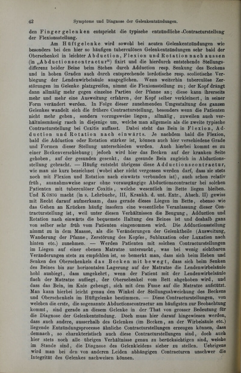 den Finger gelenken entspricht die typische entzündliche^Contracturstellung der Flexionsstellung. Am Hüftgelenke wird sowohl bei acuten Gelenkentzündungen wie besonders bei den hier so häufigen tuberculösen Gelenkentzündungen sehr bald der Oberschenkel in leichter Abduction, Flexion und Rotation nach aussen (in „Abductionscontractur“) fixirt und die hierdurch entstehende Stellungs- differenz beider Beine beim Stehen durch Adduction resp. Senkung des Beckens und in hohen Graden auch durch entsprechende lordotische resp. scoliotische Ver- biegung der Lendenwirbelsäule ausgeglichen. Wenn weiterhin tuberculöse Zer- störungen im Gelenke platzgreifen, nimmt die Flexionsstellung zu; der Kopf drängt dann allmälig mehr gegen einzelne Partien der Pfanne an; diese kann ihrerseits mehr und mehr eine Ausweitung erfahren, der Kopf selber verkleinert, in seiner Form verändert werden. In Folge dieser zunehmenden Umgestaltung des ganzen Gelenkes wandelt sich die frühere Contracturstellung, besonders wenn die Patienten nicht mehr gehen, sondern vorzugsweise liegen, allmälig, zuweilen auch ver- hältnissmässig rasch in diejenige um, welche man allgemein als die zweite typische Contracturstellung bei Coxitis auffasst. Dabei steht das Bein in Flexion, Ad- duction und Rotation nach einwärts. Je nachdem bald die Flexion, bald die Adduction oder Rotation stärker ist, können auch hier verschiedene Grade und Formen dieser Stellung unterschieden werden. Auch hierbei kommt es zu einer BeckenVerschiebung; jedoch wird hier das Becken auf der kranken Seite gehoben, auf der gesunden gesenkt, das gesunde Bein zugleich in Abductions- stellung gebracht. — Häufig entsteht übrigens diese Adductionscontractur, wie man sie kurz bezeichnet (wobei aber nicht vergessen werden darf, dass sie stets noch mit Flexion und Rotation nach einwärts verbunden ist), auch schon relativ früh, ausnahmsweise sogar ohne vorausgängige Abductionscontractur bei solchen Patienten mit tuberculöser Coxitis, welche wesentlich im Bette liegen bleiben. Und König macht (in s. Lehrbuche, III, Krankh. d. unt. Extr., Absch. II) gewiss mit Recht darauf aufmerksam, dass gerade dieses Liegen im Bette, ebenso wie das Gehen an Krücken häufig insofern eine wesentliche Veranlassung dieser Con- tracturstellung ist, weil unter diesen Verhältnissen die Beugung, Adduction und Rotation nach einwärts die bequemste Haltung des Beines ist und deshalb ganz von selber sehr früh vom Patienten eingenommen wird. Die Adductionsstellung nimmt zu in dem Maasse, als die Veränderungen der Gelenktheile (Ausweitung, Wanderung der Pfanne, Zerstörung des Kopfes, Subluxation oder Luxation nach hinten etc.) zunehmen. — Werden Patienten mit solchen Contracturstellungen im Liegen auf einer ebenen Matratze untersucht, was bei wenig sichtbaren Veränderungen stets zu empfehlen ist, so bemerkt man, dass sich beim Heben und Senken des Oberschenkels das Becken mit bewegt, dass sich beim Senken des Beines bis zur horizontalen Lagerung auf der Matratze die Lendenwirbelsäule hohl ausbiegt, dass umgekehrt, wenn der Patient mit der Lendenwirbelsäule flach der Matratze aufliegt, der Oberschenkel vom Bett abgehoben wird, und dass das Bein, im Knie gebeugt, sich mit dem Fusse auf die Matratze aufstützt. Man kann hierbei leicht genau den Winkel der Stellungsabweichung des Beckens und Oberschenkels im Hüftgelenke bestimmen. — Diese Contracturstellungen, von welchen die erste, die sogenannte Abductionscontractur am häufigsten zur Beobachtung kommt, sind gerade an diesem Gelenke in der That von grosser Bedeutung für die Diagnose der Gelenkentzündung. Doch muss hier darauf hingewiesen werden, dass auch andere, ausserhalb des Gelenkes (im Becken, an der Wirbelsäule etc.) liegende Entzündungsprocesse ähnliche Contracturstellungen erzeugen können, dass demnach, so charakteristisch auch diese Contracturstellungen sind, doch auch hier stets noch alle übrigen Verhältnisse genau zu berücksichtigen sind, welche im Stande sind, die Diagnose des Gelenkleidens sicher zu stellen. Uebrigens wird man bei den von anderen Leiden abhängigen Contracturen unschwer die Integrität des Gelenkes nach weisen können.