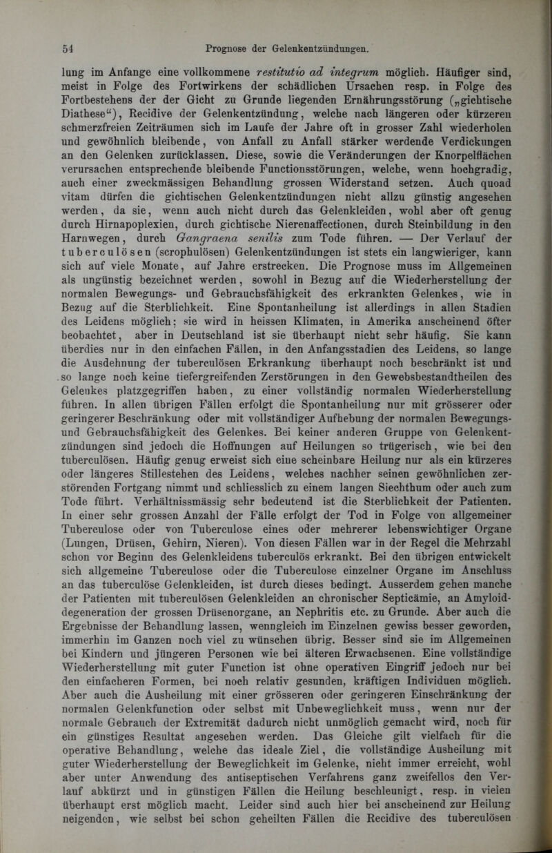 lung im Anfänge eine vollkommene restitutio ad integrum möglich. Häufiger sind, meist in Folge des Forlwirkens der schädlichen Ursachen resp. in Folge des Fortbestehens der der Gicht zu Grunde liegenden Ernährungsstörung („gichtische Diathese“), Recidive der Gelenkentzündung, welche nach längeren oder kürzeren schmerzfreien Zeiträumen sich im Laufe der Jahre oft in grosser Zahl wiederholen und gewöhnlich bleibende, von Anfall zu Anfall stärker werdende Verdickungen an den Gelenken zurücklassen. Diese, sowie die Veränderungen der Knorpelflächen verursachen entsprechende bleibende Functionsstörungen, welche, wenn hochgradig, auch einer zweckmässigen Behandlung grossen Widerstand setzen. Auch quoad vitam dürfen die gichtischen Gelenkentzündungen nicht allzu günstig angesehen werden, da sie, wenn auch nicht durch das Gelenkleiden, wohl aber oft genug durch Hirnapoplexien, durch gichtische Nierenaffectionen, durch Steinbildung in den Harnwegen, durch Gangraena senilis zum Tode führen. — Der Verlauf der tuberculösen (scrophulösen) Gelenkentzündungen ist stets ein langwieriger, kann sich auf viele Monate, auf Jahre erstrecken. Die Prognose muss im Allgemeinen als ungünstig bezeichnet werden, sowohl in Bezug auf die Wiederherstellung der normalen Bewegungs- und Gebrauchsfähigkeit des erkrankten Gelenkes, wie in Bezug auf die Sterblichkeit. Eine Spontanheilung ist allerdings in allen Stadien des Leidens möglich; sie wird in heissen Klimaten, in Amerika anscheinend öfter beobachtet, aber in Deutschland ist sie überhaupt nicht sehr häufig. Sie kann überdies nur in den einfachen Fällen, in den Anfangsstadien des Leidens, so lange die Ausdehnung der tuberculösen Erkrankung überhaupt noch beschränkt ist und so lange noch keine tiefergreifenden Zerstörungen in den Gewebsbestandtheilen des Gelenkes platzgegriffen haben, zu einer vollständig normalen Wiederherstellung führen. In allen übrigen Fällen erfolgt die Spontanheilung nur mit grösserer oder geringerer Beschränkung oder mit vollständiger Aufhebung der normalen Bewegungs- und Gebrauchsfähigkeit des Gelenkes. Bei keiner anderen Gruppe von Gelenkent- zündungen sind jedoch die Hoffnungen auf Heilungen so trügerisch, wie bei den tuberculösen. Häufig genug erweist sich eine scheinbare Heilung nur als ein kürzeres oder längeres Stillestehen des Leidens, welches nachher seinen gewöhnlichen zer- störenden Fortgang nimmt und schliesslich zu einem langen Siechthum oder auch zum Tode führt. Verhältnissmässig sehr bedeutend ist die Sterblichkeit der Patienten. In einer sehr grossen Anzahl der Fälle erfolgt der Tod in Folge von allgemeiner Tuberculose oder von Tuberculose eines oder mehrerer lebenswichtiger Organe (Lungen, Drüsen, Gehirn, Nieren). Von diesen Fällen war in der Regel die Mehrzahl schon vor Beginn des Gelenkleidens tuberculös erkrankt. Bei den übrigen entwickelt sich allgemeine Tuberculose oder die Tuberculose einzelner Organe im Anschluss an das tuberculose Gelenkleiden, ist durch dieses bedingt. Ausserdem gehen manche der Patienten mit tuberculösen Gelenkleiden an chronischer Septicämie, an Amyloid- degeneration der grossen Drüsenorgane, an Nephritis etc. zu Grunde. Aber auch die Ergebnisse der Behandlung lassen, wenngleich im Einzelnen gewiss besser geworden, immerhin im Ganzen noch viel zu wünschen übrig. Besser sind sie im Allgemeinen bei Kindern und jüngeren Personen wie bei älteren Erwachsenen. Eine vollständige Wiederherstellung mit guter Function ist ohne operativen Eingriff jedoch nur bei den einfacheren Formen, bei noch relativ gesunden, kräftigen Individuen möglich. Aber auch die Ausheilung mit einer grösseren oder geringeren Einschränkung der normalen Gelenkfunction oder selbst mit Unbeweglichkeit muss, wenn nur der normale Gebrauch der Extremität dadurch nicht unmöglich gemacht wird, noch für ein günstiges Resultat angesehen werden. Das Gleiche gilt vielfach für die operative Behandlung, welche das ideale Ziel, die vollständige Ausheilung mit guter Wiederherstellung der Beweglichkeit im Gelenke, nicht immer erreicht, wohl aber unter Anwendung des antiseptischen Verfahrens ganz zweifellos den Ver- lauf abkürzt und in günstigen Fällen die Heilung beschleunigt, resp. in vielen überhaupt erst möglich macht. Leider sind auch hier bei anscheinend zur Heilung neigenden, wie selbst bei schon geheilten Fällen die Recidive des tuberculösen