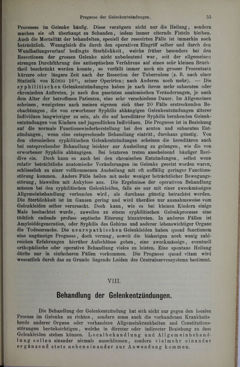 Processes im Gelenke häufig. Diese verzögern nicht nur die Heilung, sondern machen sie oft überhaupt zu Schanden, indem immer eiternde Fisteln bleiben. Auch die Mortalität der behandelten, speciell der resecirten Fälle ist immerhin noch beträchtlich. Wenngleich die durch den operativen Eingriff selber und durch den Wundheilungsverlauf bedingte Sterblichkeit, welche früher besonders bei den Resectionen der grossen Gelenke nicht unbedeutend war, seit der allgemeinen strengen Durchführung des antiseptischen Verfahrens auf einen sehr kleinen Brucli- theil beschränkt werden konnte, so verfällt immer noch ein grosser Procentsatz kürzere oder längere Zeit nach der Resection der Tuberculose (z. B. nach einer Statistik von König 16°/0 seiner Operirten; nach Anderen noch mehr). — Die syphilitischen Gelenkentzündungen haben je nach ihrem mehr subacuten oder chronischen Auftreten, je nach den gesetzten anatomischen Veränderungen, je nach dem Alter der betroffenen Patienten, eine sehr verschiedene Dauer. Im Allgemeinen scheinen, wenigstens nach meinen eigenen sich über 20 Fälle erstreckenden Be- obachtungen , die von erworbener Syphilis abhängigen Gelenkentzündungen älterer Individuen langwieriger zu sein, als die auf hereditärer Syphilis beruhenden Gelenk- entzündungen von Kindern und jugendlichen Individuen. Die Prognose ist in Beziehung auf die normale Functionswiederherstellung bei den acuten und subacuten Ent- zündungen, wenn eine entsprechende Behandlung eintritt, durchaus günstig. Von den chronischen syphilitischen Gelenkentzündungen scheinen die hereditären auch bei entsprechender Behandlung leichter zur Ausheilung zu gelangen, wie die von erworbener Syphilis abhängigen. Bei letzteren treten anscheinend häufiger Reci- dive ein. Doch kann es auch bei den chronischen Entzündungen, selbst wenn relativ beträchtliche anatomische Veränderungen im Gelenke gesetzt worden waren, schliesslich zu einer vollkommenen Ausheilung mit oft auffällig geringer Functions- störung kommen. Andere Fälle heilen mit mehr weniger beträchtlicher Bewegungs- störung, bisweilen mit Ankylose aus. Die Ergebnisse der operativen Behandlung müssen bei den syphilitischen Gelenkleiden, falls sie nur mit einer zweckmässigen Allgemeinbehandlung verbunden wird, als durchaus günstig betrachtet werden. Die Sterblichkeit ist im Ganzen gering und wird überdies nur ausnahmsweise vom Gelenkleiden selber verursacht. Doch kann, wie es bei kleinen Kindern einige Male beobachtet wurde, zuweilen zu einem syphilitischen Gelenkprocesse eine tödtlich endende profuse septische Eiterung hinzutreten. In anderen Fällen ist Amyloiddegeneration, oder Syphilis des Gehirns und anderer lebenswichtiger Organe die Todesursache. Die neuropathischen Gelenkleiden haben quoad functionem eine ungünstige Prognose, doch vermag, soweit die bisherigen noch wenig zahl- reichen Erfahrungen hierüber Aufschlüsse geben, eine zweckmässige, eventuell orthopädische oder operative Behandlung vieles zu leisten. Eine spontane Heilung dürfte nur in einfacheren Fällen Vorkommen. Die Prognose quoad vitam wird wesentlich durch das zu Grunde liegende Leiden des Centralnervensystems bestimmt. VIII. Behandlung der Gelenkentzündungen. Die Behandlung der Gelenkentzündung hat sich nicht nur gegen den localen Process im Gelenke zu richten , sondern muss auch die vorhandenen Krankheits- herde anderer Organe oder vorhandene Allgemeinkrankheiten und Constitutions- störungen berücksichtigen, welche in directer oder indirecter Beziehung zu dem Gelenkleiden stehen können. Localbehandlung und Allgemeinbehand- lung sollen einander niemals ausschliessen, sondern vielmehr einander ergänzend stets nebeneinander zur Anwendung kommen.