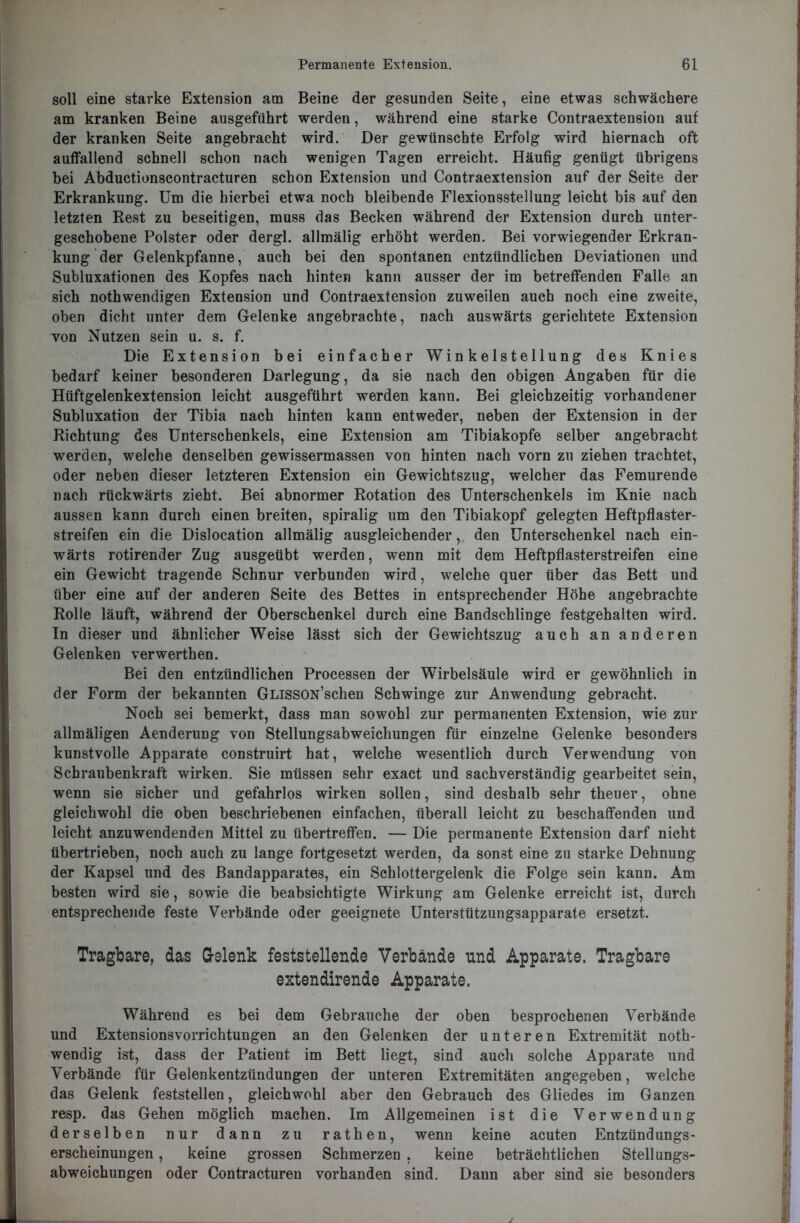 soll eine starke Extension am Beine der gesunden Seite, eine etwas schwächere am kranken Beine ausgeführt werden, während eine starke Contraextension auf der kranken Seite angebracht wird. Der gewünschte Erfolg wird hiernach oft auffallend schnell schon nach wenigen Tagen erreicht. Häufig genügt übrigens bei Abductionscontracturen schon Extension und Contraextension auf der Seite der Erkrankung. Um die hierbei etwa noch bleibende Flexionsstellung leicht bis auf den letzten Rest zu beseitigen, muss das Becken während der Extension durch unter- geschobene Polster oder dergl. allmälig erhöht werden. Bei vorwiegender Erkran- kung der Gelenkpfanne, auch bei den spontanen entzündlichen Deviationen und Subluxationen des Kopfes nach hinten kann ausser der im betreffenden Falle an sich nothwendigen Extension und Contraextension zuweilen auch noch eine zweite, oben dicht unter dem Gelenke angebrachte, nach auswärts gerichtete Extension von Nutzen sein u. s. f. Die Extension bei einfacher Winkelstellung des Knies bedarf keiner besonderen Darlegung, da sie nach den obigen Angaben für die Hüftgelenkextension leicht ausgeführt werden kann. Bei gleichzeitig vorhandener Subluxation der Tibia nach hinten kann entweder, neben der Extension in der Richtung des Unterschenkels, eine Extension am Tibiakopfe selber angebracht werden, welche denselben gewissermassen von hinten nach vorn zu ziehen trachtet, oder neben dieser letzteren Extension ein Gewichtszug, welcher das Femurende nach rückwärts zieht. Bei abnormer Rotation des Unterschenkels im Knie nach aussen kann durch einen breiten, spiralig um den Tibiakopf gelegten Heftpflaster- streifen ein die Dislocation allmälig ausgleichender, den Unterschenkel nach ein- wärts rotirender Zug ausgeübt werden, wenn mit dem Heftpflasterstreifen eine ein Gewicht tragende Schnur verbunden wird, welche quer über das Bett und über eine auf der anderen Seite des Bettes in entsprechender Höhe angebrachte Rolle läuft, während der Oberschenkel durch eine Bandschlinge festgehalten wird. In dieser und ähnlicher Weise lässt sich der Gewichtszug auch an anderen Gelenken verwerthen. Bei den entzündlichen Processen der Wirbelsäule wird er gewöhnlich in der Form der bekannten GLissON’schen Schwinge zur Anwendung gebracht. Noch sei bemerkt, dass man sowohl zur permanenten Extension, wie zur allmäligen Aenderung von Stellungsabweichungen für einzelne Gelenke besonders kunstvolle Apparate construirt hat, welche wesentlich durch Verwendung von Schraubenkraft wirken. Sie müssen sehr exact und sachverständig gearbeitet sein, wenn sie sicher und gefahrlos wirken sollen, sind deshalb sehr theuer, ohne gleichwohl die oben beschriebenen einfachen, überall leicht zu beschaffenden und leicht anzuwendenden Mittel zu übertreffen. — Die permanente Extension darf nicht übertrieben, noch auch zu lange fortgesetzt werden, da sonst eine zu starke Dehnung der Kapsel und des Bandapparates, ein Schlottergelenk die Folge sein kann. Am besten wird sie, sowie die beabsichtigte Wirkung am Gelenke erreicht ist, durch entsprechende feste Verbände oder geeignete Unterstützungsapparate ersetzt. Tragbare, das Gelenk feststellende Verbände und Apparate. Tragbare extendirende Apparate. Während es bei dem Gebrauche der oben besprochenen Verbände und Extensionsvorrichtungen an den Gelenken der unteren Extremität noth- wendig ist, dass der Patient im Bett liegt, sind auch solche Apparate und Verbände für Gelenkentzündungen der unteren Extremitäten angegeben, welche das Gelenk feststellen, gleichwohl aber den Gebrauch des Gliedes im Ganzen resp. das Gehen möglich machen. Im Allgemeinen ist die Verwendung derselben nur dann zu rathen, wenn keine acuten Entzündungs- erscheinungen , keine grossen Schmerzen , keine beträchtlichen Stellungs- abweichungen oder Contracturen vorhanden sind. Dann aber sind sie besonders