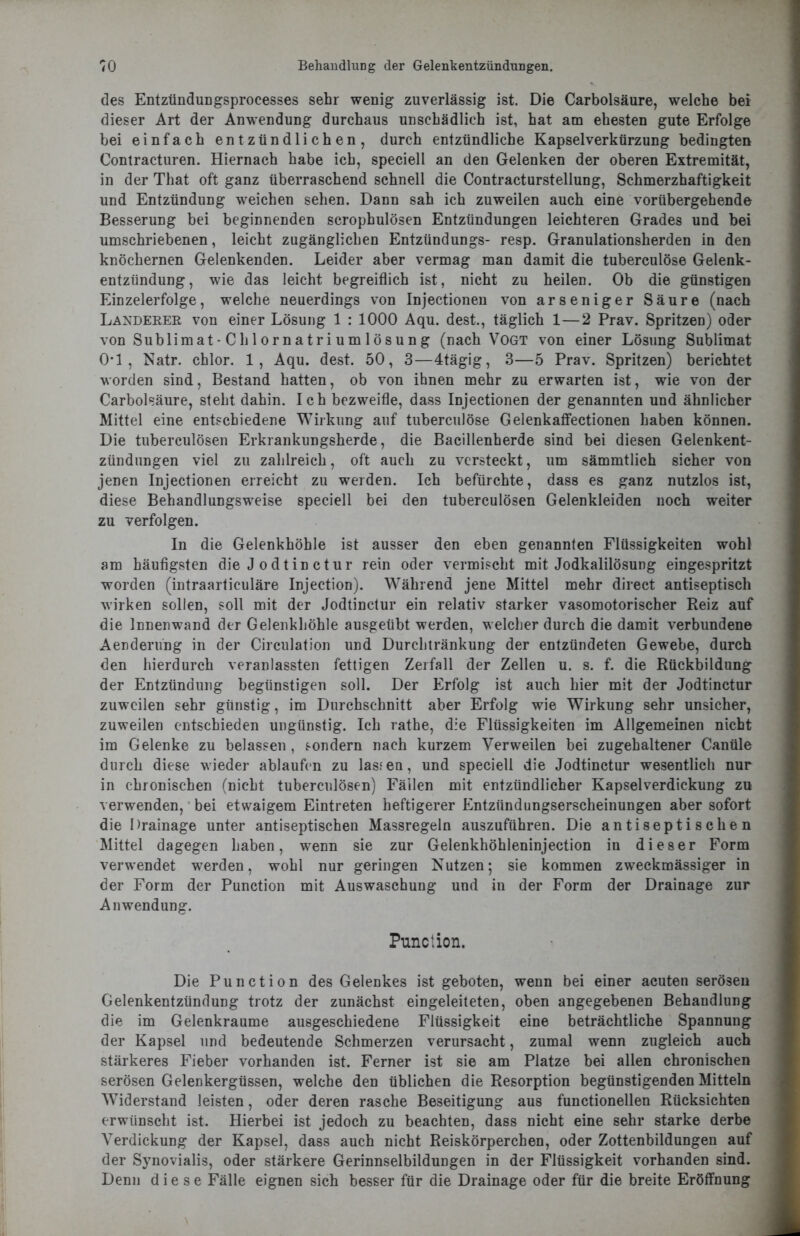 des Entzündungsprocesses sehr wenig zuverlässig ist. Die Carbolsäure, welche bei dieser Art der Anwendung durchaus unschädlich ist, hat am ehesten gute Erfolge bei einfach entzündlichen, durch entzündliche Kapselverkürzung bedingten Contracturen. Hiernach habe ich, speciell an den Gelenken der oberen Extremität, in der That oft ganz überraschend schnell die Contracturstellung, Schmerzhaftigkeit und Entzündung weichen sehen. Dann sah ich zuweilen auch eine vorübergehende Besserung bei beginnenden scrophulösen Entzündungen leichteren Grades und bei umschriebenen, leicht zugänglichen Entzündungs- resp. Granulationsherden in den knöchernen Gelenkenden. Leider aber vermag man damit die tuberculöse Gelenk- entzündung, wie das leicht begreiflich ist, nicht zu heilen. Ob die günstigen Einzelerfolge, welche neuerdings von Injectionen von arseniger Säure (nach Länderer von einer Lösung 1 : 1000 Aqu. dest., täglich 1—2 Prav. Spritzen) oder von Sublimat-Chi ornatrium lösung (nach Vogt von einer Lösung Sublimat 0*1, Natr. chlor. 1, Aqu. dest. 50, 3—4tägig, 3—5 Prav. Spritzen) berichtet worden sind, Bestand hatten, ob von ihnen mehr zu erwarten ist, wie von der Carbolsäure, steht dahin. Ich bezweifle, dass Injectionen der genannten und ähnlicher Mittel eine entschiedene Wirkung auf tuberculöse Gelenkaffectionen haben können. Die tuberculösen Erkrankungsherde, die Bacillenherde sind bei diesen Gelenkent- zündungen viel zu zahlreich, oft auch zu versteckt, um sämmtlich sicher von jenen Injectionen erreicht zu werden. Ich befürchte, dass es ganz nutzlos ist, diese Behandlungsweise speciell bei den tuberculösen Gelenkleiden noch weiter zu verfolgen. In die Gelenkhöhle ist ausser den eben genannten Flüssigkeiten wohl am häufigsten die J odtin ctur rein oder vermischt mit Jodkalilösung eingespritzt worden (intraarticuläre Injection). Während jene Mittel mehr direct antiseptisch wirken sollen, soll mit der Jodtinctur ein relativ starker vasomotorischer Reiz auf die Innenwand der Gelenkhöhle ausgeübt werden, welcher durch die damit verbundene Aenderüng in der Circulation und Durchtränkung der entzündeten Gewebe, durch den hierdurch veranlassten fettigen Zerfall der Zellen u. s. f. die Rückbildung der Entzündung begünstigen soll. Der Erfolg ist auch hier mit der Jodtinctur zuweilen sehr günstig, im Durchschnitt aber Erfolg wie Wirkung sehr unsicher, zuweilen entschieden ungünstig. Ich rathe, die Flüssigkeiten im Allgemeinen nicht im Gelenke zu belassen , sondern nach kurzem Verweilen bei zugehaltener Canüle durch diese wieder ablaufen zu lassen, und speciell die Jodtinctur wesentlich nur in chronischen (nicht tuberculösen) Fällen mit entzündlicher Kapselverdickung zu verwenden, bei etwaigem Eintreten heftigerer Entzündungserscheinungen aber sofort die Drainage unter antiseptischen Massregeln auszuführen. Die antiseptischen Mittel dagegen haben, wenn sie zur Gelenkhöhleninjection in dieser Form verwendet werden, wohl nur geringen Nutzen; sie kommen zweckmässiger in der Form der Punction mit Auswaschung und in der Form der Drainage zur Anwendung. Punction. Die Punction des Gelenkes ist geboten, wenn bei einer acuten serösen Gelenkentzündung trotz der zunächst eingeleiteten, oben angegebenen Behandlung die im Gelenkraume ausgeschiedene Flüssigkeit eine beträchtliche Spannung der Kapsel und bedeutende Schmerzen verursacht, zumal wenn zugleich auch stärkeres Fieber vorhanden ist. Ferner ist sie am Platze bei allen chronischen serösen Gelenkergüssen, welche den üblichen die Resorption begünstigenden Mitteln Widerstand leisten, oder deren rasche Beseitigung aus functioneilen Rücksichten erwünscht ist. Hierbei ist jedoch zu beachten, dass nicht eine sehr starke derbe Verdickung der Kapsel, dass auch nicht Reiskörperchen, oder Zottenbildungen auf der Synovialis, oder stärkere Gerinnselbildungen in der Flüssigkeit vorhanden sind. Denn diese Fälle eignen sich besser für die Drainage oder für die breite Eröffnung