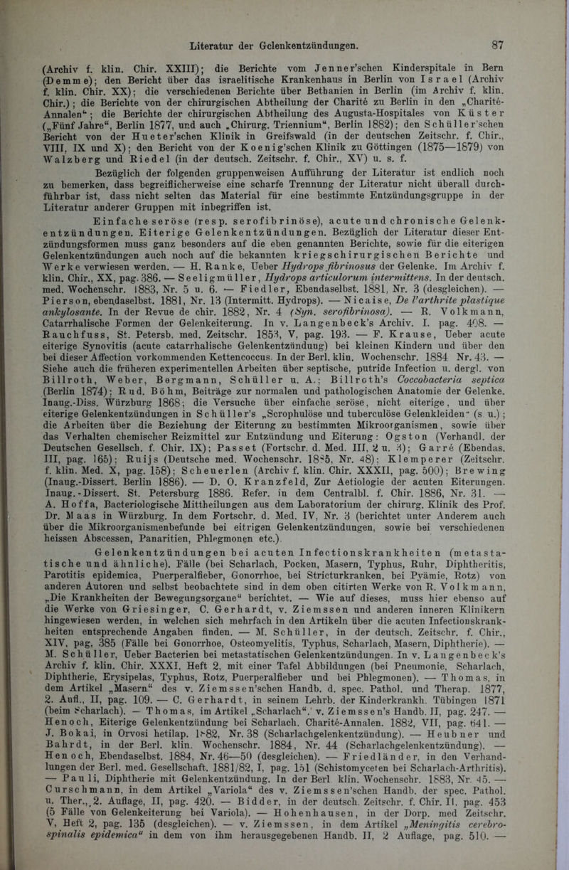 I Literatur der Gelenkentzündungen. 87 (Archiv f. klin. Chir. XXIII); die Berichte vom Jenner’schen Kinderspitale in Bern (Demme); den Bericht über das israelitische Krankenhaus in Berlin von Israel (Archiv f. klin. Chir. XX); die verschiedenen Berichte über Bethanien in Berlin (im Archiv f. klin. Chir.) ; die Berichte von der chirurgischen Abtheilung der Charite zu Berlin in den „Charite- Annalen u ; die Berichte der chirurgischen Abtheilung des Augusta-Hospitales von Küster („Fünf Jahre“, Berlin 1877, und auch „Chirurg. Triennium“, Berlin 1882); den Schüller’schen Bericht von der Hueter’schen Klinik in Greifswald (in der deutschen Zeitschr. f. Chir., VIII, IX und X); den Bericht von der K oenig’schen Klinik zu Göttingen (1875—1879) von Walzberg und Riedel (in der deutsch. Zeitschr. f. Chir., XV) u. s. f. Bezüglich der folgenden gruppenweisen Aufführung der Literatur ist endlich noch zu bemerken, dass begreiflicherweise eine scharfe Trennung der Literatur nicht überall durch- führbar ist, dass nicht selten das Material für eine bestimmte Entzündungsgruppe in der Literatur anderer Gruppen mit inbegriffen ist. Einfache seröse (resp. serofibrinöse), acute und chronische Gelenk- entzündungen. Eiterige Gelenkentzündungen. Bezüglich der Literatur dieser Ent- zündungsformen muss ganz besonders auf die eben genannten Berichte, sowie für die eiterigen Gelenkentzündungen auch noch auf die bekannten kriegschirurgischen Berichte und Werke verwiesen werden. — H. Ranke, Ueber Hydrops fibrinosus der Gelenke. Im Archiv f. klin. Chir., XX, pag. 386. — Seeligmüller, Hydrops articulorum intermittens. In der deutsch, med. Wochenschr. 1883, Nr. 5 u. 6. *— Fiedler, Ebendaselbst. 1881, Nr. 3 (desgleichen). — Pierson, ebendaselbst. 1881, Nr. 13 (Intermitt. Hydrops). — Nicaise, De Varthrite plastique ankylosante. In der Revue de chir. 1882, Nr. 4 (Syn. serofibrinosa). — R. Volkmann, Catarrhalische Formen der Gelenkeiterung. In v. Langenbeck’s Archiv. I. pag. 408. — Rauchfuss, St. Petersb. med. Zeitschr. 1853, V, pag. 193. — F. Krause, Ueber acute eiterige Synovitis (acute catarrhalische Gelenkentzündung) bei kleinen Kindern und über den bei dieser Affection vorkommenden Kettencoccus. In der Berl. klin. Wochenschr. 1884 Nr. 43. — Siehe auch die früheren experimentellen Arbeiten über septische, putride Infection u. dergl. von Billroth, Weber, Bergmann, Schüller u. A.; Billroth’s Coccobacteria septica (Berlin 1874); Rud. Böhm, Beiträge zur normalen und pathologischen Anatomie der Gelenke. Inaug.-Diss. Würzburg 1868; die Versuche über einfache seröse, nicht eiterige, und über eiterige Gelenkentzündungen in Sc hülle r’s „Scrophulöse und tuberculöse Gelenkleiden ■* (s u.) ; die Arbeiten über die Beziehung der Eiterung zu bestimmten Mikroorganismen, sowie über das Verhalten chemischer Reizmittel zur Entzündung und Eiterung: Ogston (Verhandl. der Deutschen Gesellsch. f. Chir. IX); Passet (Fortschr. d. Med. III, 2 u. 3); Garre (Ebendas. III, pag. 165); Ruijs (Deutsche med. Wochenschr. 18?5, Nr. 48); Klemperer (Zeitschr. f. klin. Med. X, pag. 158); Scheuerlen (Archiv f. klin. Chir. XXXII, pag. 500); Brewing (Inaug.-Dissert. Berlin 1886). — D. 0. Kranzfeld, Zur Aetiologie der acuten Eiterungen. Inaug.-Dissert. St. Petersburg 1886. Refer. in dem Centralbl. f. Chir. 1886, Nr. 31. —• A. Hoffa, Bacteriologische Mittheilungen aus dem Laboratorium der Chirurg. Klinik des Prof. Dr. AI aas in Würzburg. In dem Fortschr. d. Med. IV, Nr. 3 (berichtet unter Anderem auch über die Mikroorganismenbefunde bei eitrigen Gelenkentzündungen, sowie bei verschiedenen heissen Abscessen, Panaritien, Phlegmonen etc.). Gelenkentzündungen bei acuten In fecti on skr an khe ite n (metasta- tische und ähnliche). Fälle (bei Scharlach, Pocken, Masern, Typhus, Ruhr, Diphtheritis, Parotitis epidemica, Puerperalfieber, Gonorrhoe, bei Stricturkranken, bei Pyämie, Rotz) von anderen Autoren und selbst beobachtete sind in dem oben citirten Werke von R. Volkm ann, „Die Krankheiten der Bewegungsorgane“ berichtet. — Wie auf dieses, muss hier ebenso auf die Werke von Griesinger, C. Gerhardt, v. Ziemssen und anderen inneren Klinikern hingewiesen werden, in welchen sich mehrfach in den Artikeln über die acuten Infectionskrank- heiten entsprechende Angaben finden. — M. Schüller, in der deutsch. Zeitschr. f. Chir., XIV, pag. 385 (Fälle bei Gonorrhoe, Osteomyelitis, Typhus, Scharlach, Masern, Diphtherie). — M. Schü 11er, Ueber Bacterien bei metastatischen Gelenkentzündungen. In v. Langenbec k’s Archiv f. klin. Chir. XXXI, Heft 2, mit einer Tafel Abbildungen (bei Pneumonie, Scharlach, Diphtherie, Erysipelas, Typhus, Rotz, Puerperalfieber und bei Phlegmonen). — Thomas, in dem Artikel „Masern“ des v. Ziemssen’schen Handb. d. spec. Pathol. und Therap. 1877, 2. Aufl., II, pag. 109. — C. Gerhardt, in seinem Lehrb. der Kinderkrankh. Tübingen 1871 (beim Scharlach). — Thomas, im Artikel „Scharlach“, v. Ziemssen’s Handb. II, pag. 247. — Henoch, Eiterige Gelenkentzündung bei Scharlach. Charite-Annalen. 1882, VII, pag. Ö41.— J. Bokai, in Orvosi hetilap. 1<V82, Nr. 38 (Scharlachgelenkentzündung). — Heubner und Bahr dt, in der Berl. klin. Wochenschr. 1884, Nr. 44 (Scharlachgelenkentzündung). -— Henoch, Ebendaselbst. 1884, Nr. 46—50 (desgleichen). — Friedländer, in den Verhand- lungen der Berl. med. Gesellschaft. 1881/82, I, pag. 151 (Schistomyceten bei Scharlach-Arthritis). — Pau li, Diphtherie mit Gelenkentzündung. In der Berl klin. Wochenschr. 1883, Nr. 45. — Curschmann, in dem Artikel „Variola“ des v. Ziemssen’schen Handb. der spec. Pathol. u. Ther., 2. Auflage, II, pag. 420. — Bidder, in der deutsch. Zeitschr. f. Chir. II, pag. 453 (5 Fälle von Gelenkeiterung bei Variola). — Hohenhausen, in der Dorp, med Zeitschr. V, Heft 2, pag. 135 (desgleichen). — v. Ziemssen, in dem Artikel „Meningitis cerebro-