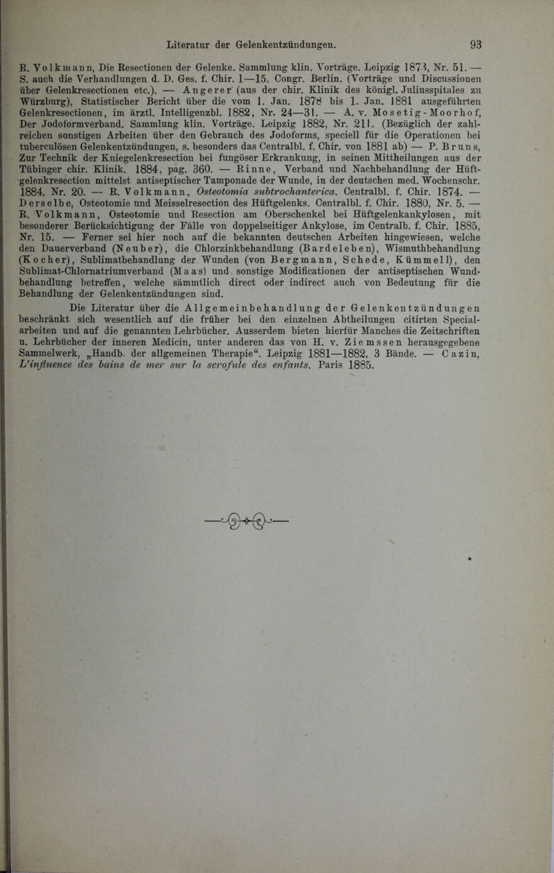 R. Volk mann, Die Resectionen der Gelenke. Sammlung klin. Vorträge. Leipzig 1873, Nr. 51. — S. auch die Verhandlungen d. D. Ges. f. Chir. 1—15. Congr. Berlin. (Vorträge und Discussionen über Gelenkresectionen etc.). — An ge rer'(aus der chir. Klinik des königl. Juliusspitales zu Würzburg), Statistischer Bericht über die vom 1. Jan. 1878 bis 1. Jan. 1881 ausgeführten Gelenkresectionen, im ärztl. Intelligenzbl. 1882, Nr. 24—31. — A. v. Mosetig-Moorhof, Der Jodoformverband. Sammlung klin. Vorträge. Leipzig 1882, Nr. 211. (Bezüglich der zahl- reichen sonstigen Arbeiten über den Gebrauch des Jodoforms, speciell für die Operationen bei tuberculösen Gelenkentzündungen, s. besonders das Centralbl. f. Chir. von 1881 ab) — P. Bruns, Zur Technik der Kniegelenkresection bei fungöser Erkrankung, in seinen Mittheilungen aus der Tübinger chir. Klinik. 1884, pag. 360. — Rinne, Verband und Nachbehandlung der Hüft- gelenkresection mittelst antiseptischer Tamponade der Wunde, in der deutschen med. Wochenschr. 1884, Nr. 20. — R. Volk mann, Osteotomia subtrochanterica. Centralbl. f. Chir. 1874. — Derselbe, Osteotomie und Meisselresection des Hüftgelenks. Centralbl. f. Chir. 1880, Nr. 5. — R. Volkmann, Osteotomie und Resection am Oberschenkel bei Hüftgelenkankylosen, mit besonderer Berücksichtigung der Fälle von doppelseitiger Ankylose, im Centralb. f. Chir. 1885, Nr. 15. — Ferner sei hier noch auf die bekannten deutschen Arbeiten hingewiesen, welche den Dauer verband (N e u b e r), die Chlorzinkbehandlung (Bardeleben), Wismuthbehandlung (Kocher), Sublimatbehandlung der Wunden (von Bergmann, Schede, Kümmel 1), den Sublimat-Chlornatriumverband (Maas) und sonstige Modificationen der antiseptischen Wund- behandlung betreifen, welche sämmtlich direct oder indirect auch von Bedeutung für die Behandlung der Gelenkentzündungen sind. Die Literatur über die Allgemeinbehandlung der Gelenkentzündungen beschränkt sich wesentlich auf die früher bei den einzelnen Abtheilungen citirten Special- arbeiten und auf die genannten Lehrbücher. Ausserdem bieten hierfür Manches die Zeitschriften u. Lehrbücher der inneren Medicin, unter anderen das von H. v. Ziemssen herausgegebene Sammelwerk, „Handb. der allgemeinen Therapie“. Leipzig 1881—1882, 3 Bände. — Cazin, L’influence des bains de mer sur la scrofule des enfants. Paris 1885. —