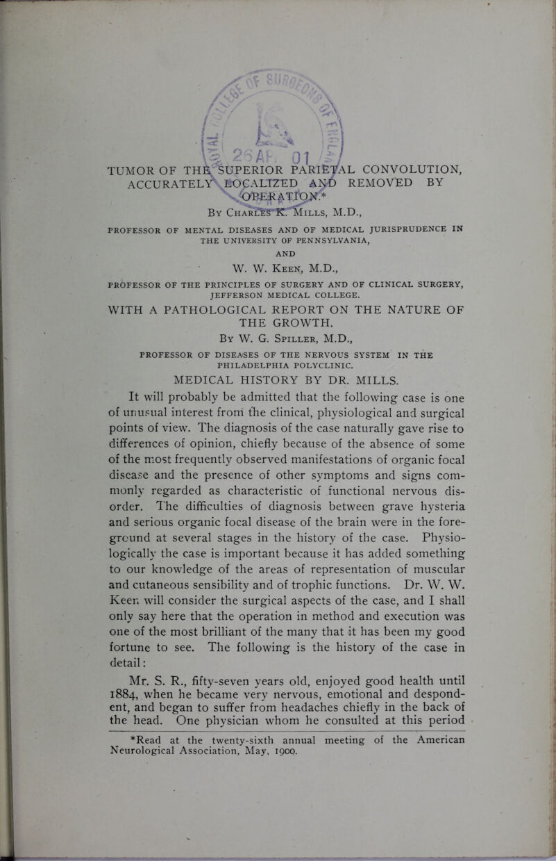 /Jo' \ C L / R ^5AK 01 /£/ TUMOR OF TH^ SUPERIOR PARIETAL CONVOLUTION, ACCURATELY KOUALIZED AND REMOVED BY S OBER^TION.* By Chariu^KTMills, M.D., PROFESSOR OF MENTAL DISEASES AND OF MEDICAL JURISPRUDENCE IN THE UNIVERSITY OF PENNSYLVANIA, AND W. W. Keen, M.D., PROFESSOR OF THE PRINCIPLES OF SURGERY AND OF CLINICAL SURGERY, JEFFERSON MEDICAL COLLEGE. WITH A PATHOLOGICAL REPORT ON THE NATURE OF THE GROWTH. By W. G. Spiller, M.D., PROFESSOR OF DISEASES OF THE NERVOUS SYSTEM IN THE PHILADELPHIA POLYCLINIC. MEDICAL HISTORY BY DR. MILLS. It will probably be admitted that the following case is one of unusual interest from the clinical, physiological and surgical points of view. The diagnosis of the case naturally gave rise to differences of opinion, chiefly because of the absence of some of the most frequently observed manifestations of organic focal disease and the presence of other symptoms and signs com- monly regarded as characteristic of functional nervous dis- order. The difficulties of diagnosis between grave hysteria and serious organic focal disease of the brain were in the fore- ground at several stages in the history of the case. Physio- logically the case is important because it has added something to our knowledge of the areas of representation of muscular and cutaneous sensibility and of trophic functions. Dr. W. W. Keen will consider the surgical aspects of the case, and I shall only say here that the operation in method and execution was one of the most brilliant of the many that it has been my good fortune to see. The following is the history of the case in detail: Mr. S. R., fifty-seven years old, enjoyed good health until 1884, when he became very nervous, emotional and despond- ent, and began to suffer from headaches chiefly in the back of the head. One physician whom he consulted at this period *Read at the twenty-sixth annual meeting of the American Neurological Association, May. 1900.